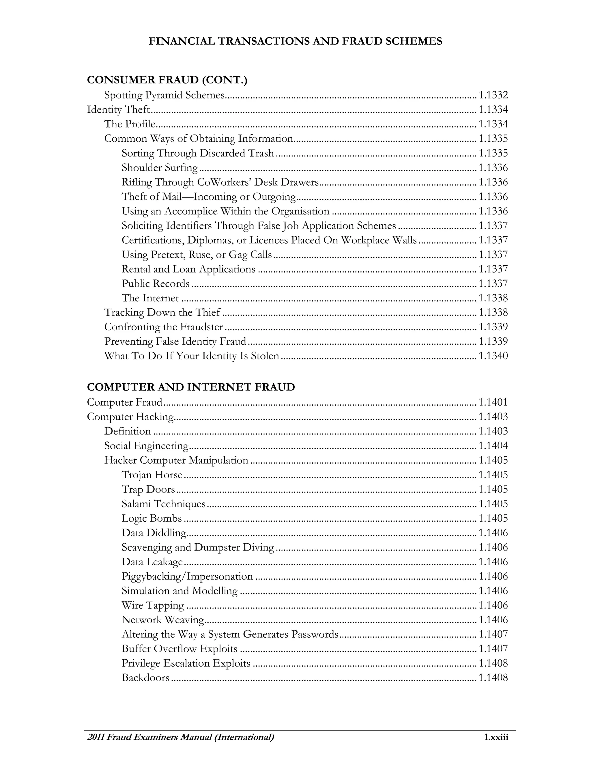 FINANCIAL TRANSACTIONS AND FRAUD SCHEMES


CONSUMER FRAUD (CONT.)
   Spotting Pyramid Schemes................................................................................................... 1.1332
Identity Theft ................................................................................................................................ 1.1334
   The Profile.............................................................................................................................. 1.1334
   Common Ways of Obtaining Information........................................................................ 1.1335
        Sorting Through Discarded Trash ............................................................................... 1.1335
        Shoulder Surfing ............................................................................................................. 1.1336
        Rifling Through CoWorkers’ Desk Drawers.............................................................. 1.1336
        Theft of Mail—Incoming or Outgoing ....................................................................... 1.1336
        Using an Accomplice Within the Organisation ......................................................... 1.1336
        Soliciting Identifiers Through False Job Application Schemes ............................... 1.1337
        Certifications, Diplomas, or Licences Placed On Workplace Walls ....................... 1.1337
        Using Pretext, Ruse, or Gag Calls ................................................................................ 1.1337
        Rental and Loan Applications ...................................................................................... 1.1337
        Public Records ................................................................................................................ 1.1337
        The Internet .................................................................................................................... 1.1338
   Tracking Down the Thief .................................................................................................... 1.1338
   Confronting the Fraudster ................................................................................................... 1.1339
   Preventing False Identity Fraud .......................................................................................... 1.1339
   What To Do If Your Identity Is Stolen ............................................................................. 1.1340

COMPUTER AND INTERNET FRAUD
Computer Fraud ........................................................................................................................... 1.1401
Computer Hacking....................................................................................................................... 1.1403
  Definition ............................................................................................................................... 1.1403
  Social Engineering ................................................................................................................. 1.1404
  Hacker Computer Manipulation ......................................................................................... 1.1405
     Trojan Horse ................................................................................................................... 1.1405
     Trap Doors ...................................................................................................................... 1.1405
     Salami Techniques .......................................................................................................... 1.1405
     Logic Bombs ................................................................................................................... 1.1405
     Data Diddling.................................................................................................................. 1.1406
     Scavenging and Dumpster Diving ............................................................................... 1.1406
     Data Leakage ................................................................................................................... 1.1406
     Piggybacking/Impersonation ....................................................................................... 1.1406
     Simulation and Modelling ............................................................................................. 1.1406
     Wire Tapping .................................................................................................................. 1.1406
     Network Weaving ........................................................................................................... 1.1406
     Altering the Way a System Generates Passwords ...................................................... 1.1407
     Buffer Overflow Exploits ............................................................................................. 1.1407
     Privilege Escalation Exploits ........................................................................................ 1.1408
     Backdoors ........................................................................................................................ 1.1408




2011 Fraud Examiners Manual (International)                                                                                                  1.xxiii
 