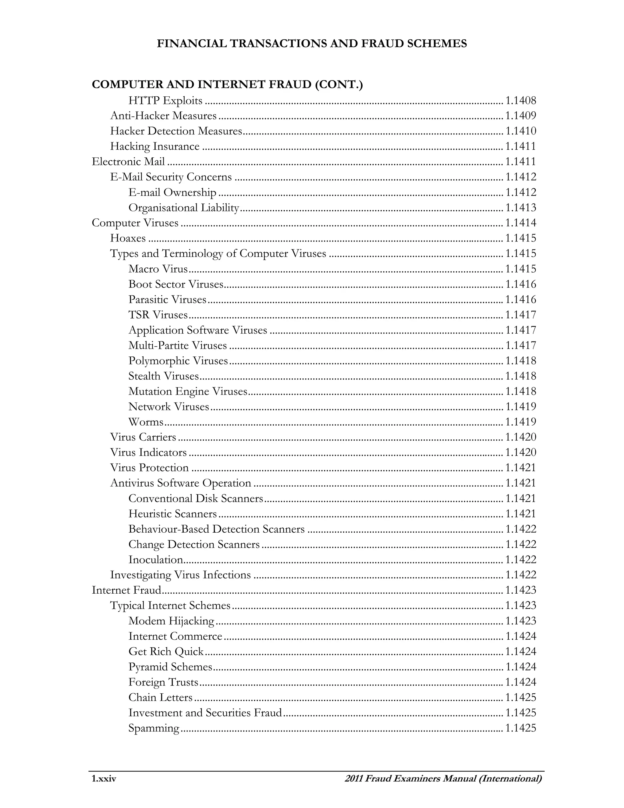 FINANCIAL TRANSACTIONS AND FRAUD SCHEMES


COMPUTER AND INTERNET FRAUD (CONT.)
        HTTP Exploits ............................................................................................................... 1.1408
    Anti-Hacker Measures .......................................................................................................... 1.1409
    Hacker Detection Measures................................................................................................. 1.1410
    Hacking Insurance ................................................................................................................ 1.1411
Electronic Mail ............................................................................................................................. 1.1411
    E-Mail Security Concerns .................................................................................................... 1.1412
        E-mail Ownership .......................................................................................................... 1.1412
        Organisational Liability .................................................................................................. 1.1413
Computer Viruses ........................................................................................................................ 1.1414
    Hoaxes .................................................................................................................................... 1.1415
    Types and Terminology of Computer Viruses ................................................................. 1.1415
        Macro Virus ..................................................................................................................... 1.1415
        Boot Sector Viruses........................................................................................................ 1.1416
        Parasitic Viruses .............................................................................................................. 1.1416
        TSR Viruses ..................................................................................................................... 1.1417
        Application Software Viruses ....................................................................................... 1.1417
        Multi-Partite Viruses ...................................................................................................... 1.1417
        Polymorphic Viruses ...................................................................................................... 1.1418
        Stealth Viruses ................................................................................................................. 1.1418
        Mutation Engine Viruses ............................................................................................... 1.1418
        Network Viruses ............................................................................................................. 1.1419
        Worms .............................................................................................................................. 1.1419
    Virus Carriers ......................................................................................................................... 1.1420
    Virus Indicators ..................................................................................................................... 1.1420
    Virus Protection .................................................................................................................... 1.1421
    Antivirus Software Operation ............................................................................................. 1.1421
        Conventional Disk Scanners ......................................................................................... 1.1421
        Heuristic Scanners .......................................................................................................... 1.1421
        Behaviour-Based Detection Scanners ......................................................................... 1.1422
        Change Detection Scanners .......................................................................................... 1.1422
        Inoculation....................................................................................................................... 1.1422
    Investigating Virus Infections ............................................................................................. 1.1422
Internet Fraud ............................................................................................................................... 1.1423
    Typical Internet Schemes ..................................................................................................... 1.1423
        Modem Hijacking ........................................................................................................... 1.1423
        Internet Commerce ........................................................................................................ 1.1424
        Get Rich Quick ............................................................................................................... 1.1424
        Pyramid Schemes ............................................................................................................ 1.1424
        Foreign Trusts ................................................................................................................. 1.1424
        Chain Letters ................................................................................................................... 1.1425
        Investment and Securities Fraud .................................................................................. 1.1425
        Spamming ........................................................................................................................ 1.1425



1.xxiv                                                                               2011 Fraud Examiners Manual (International)
 