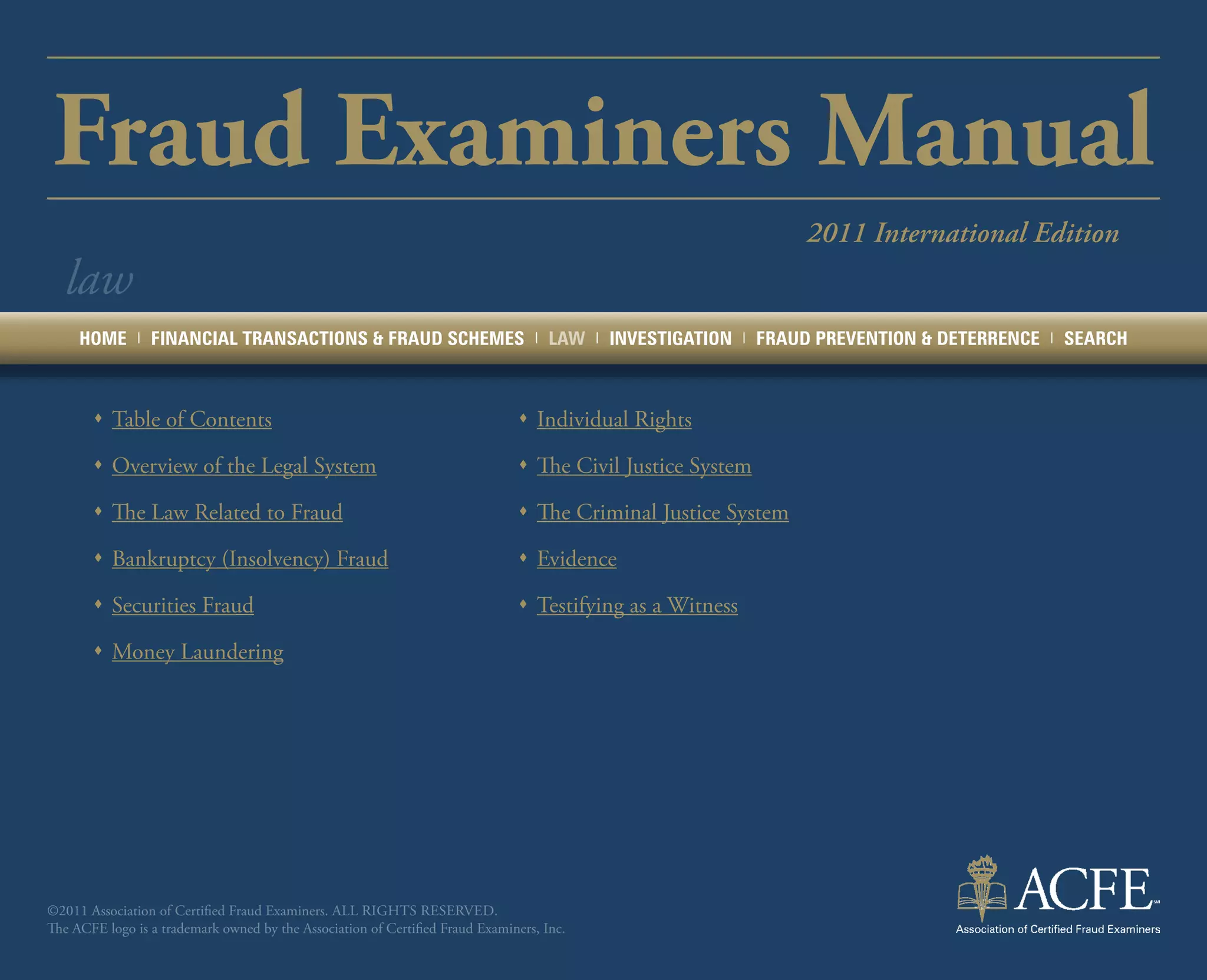 Fraud Examiners Manual
                                                                                                                         2011 International Edition
  law
     HOME      |   FINANCIAL TRANSACTIONS & FRAUD SCHEMES                         |   LAW   |   INVESTIGATION   |   FRAUD PREVENTION & DETERRENCE   |   SEARCH



       ŒŒ Table of Contents                                                    ŒŒ Individual Rights

       ŒŒ Overview of the Legal System                                         ŒŒ The Civil Justice System

       ŒŒ The Law Related to Fraud                                             ŒŒ The Criminal Justice System

       ŒŒ Bankruptcy (Insolvency) Fraud                                        ŒŒ Evidence

       ŒŒ Securities Fraud                                                     ŒŒ Testifying as a Witness

       ŒŒ Money Laundering




©2011 Association of Certified Fraud Examiners. All rights reserved.
The ACFE logo is a trademark owned by the Association of Certified Fraud Examiners, Inc.
 