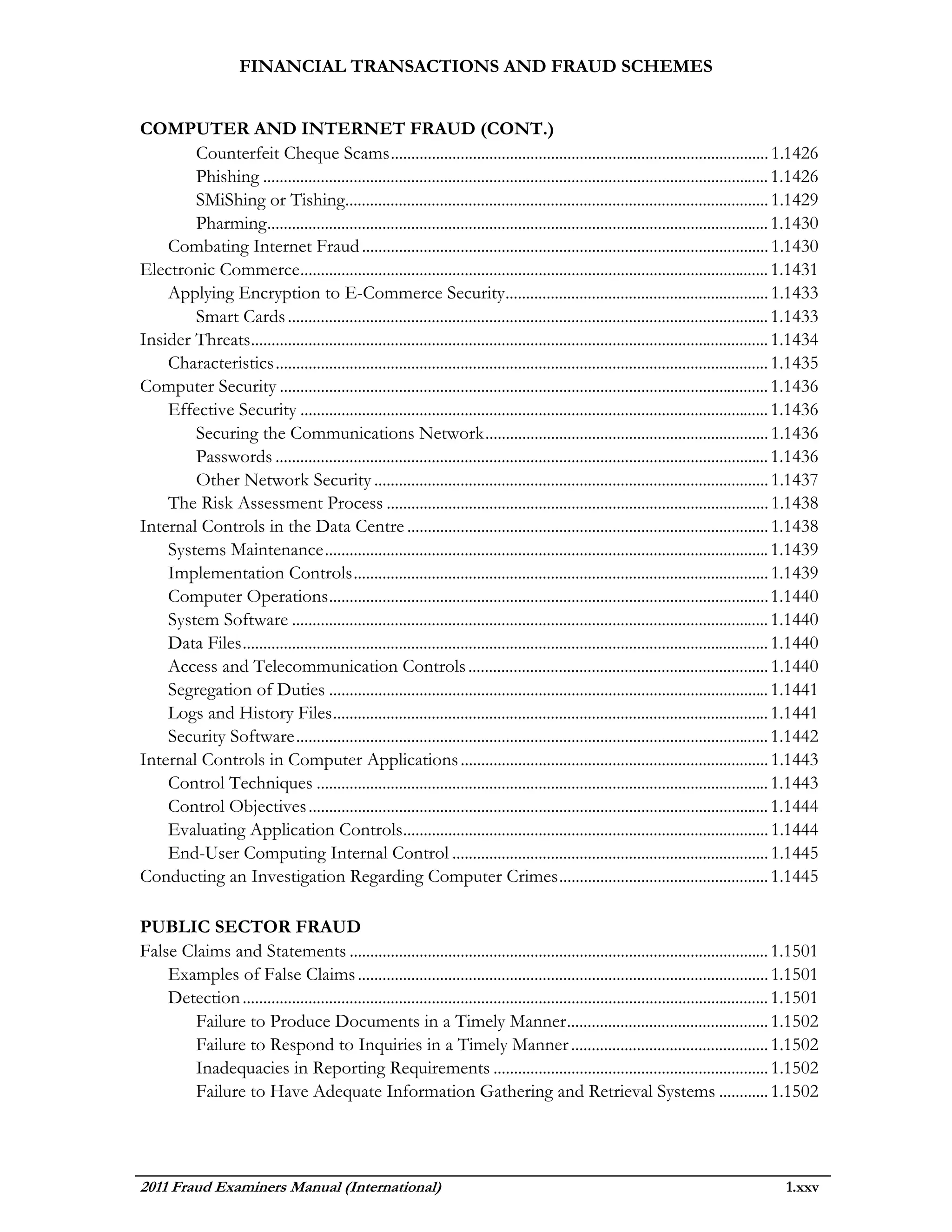 FINANCIAL TRANSACTIONS AND FRAUD SCHEMES


COMPUTER AND INTERNET FRAUD (CONT.)
        Counterfeit Cheque Scams ............................................................................................ 1.1426
        Phishing ........................................................................................................................... 1.1426
        SMiShing or Tishing....................................................................................................... 1.1429
        Pharming .......................................................................................................................... 1.1430
    Combating Internet Fraud ................................................................................................... 1.1430
Electronic Commerce .................................................................................................................. 1.1431
    Applying Encryption to E-Commerce Security ................................................................ 1.1433
        Smart Cards ..................................................................................................................... 1.1433
Insider Threats.............................................................................................................................. 1.1434
    Characteristics ........................................................................................................................ 1.1435
Computer Security ....................................................................................................................... 1.1436
    Effective Security .................................................................................................................. 1.1436
        Securing the Communications Network ..................................................................... 1.1436
        Passwords ........................................................................................................................ 1.1436
        Other Network Security ................................................................................................ 1.1437
    The Risk Assessment Process ............................................................................................. 1.1438
Internal Controls in the Data Centre ........................................................................................ 1.1438
    Systems Maintenance ............................................................................................................ 1.1439
    Implementation Controls ..................................................................................................... 1.1439
    Computer Operations ........................................................................................................... 1.1440
    System Software .................................................................................................................... 1.1440
    Data Files ................................................................................................................................ 1.1440
    Access and Telecommunication Controls ......................................................................... 1.1440
    Segregation of Duties ........................................................................................................... 1.1441
    Logs and History Files .......................................................................................................... 1.1441
    Security Software ................................................................................................................... 1.1442
Internal Controls in Computer Applications ........................................................................... 1.1443
    Control Techniques .............................................................................................................. 1.1443
    Control Objectives ................................................................................................................ 1.1444
    Evaluating Application Controls......................................................................................... 1.1444
    End-User Computing Internal Control ............................................................................. 1.1445
Conducting an Investigation Regarding Computer Crimes ................................................... 1.1445

PUBLIC SECTOR FRAUD
False Claims and Statements ...................................................................................................... 1.1501
    Examples of False Claims .................................................................................................... 1.1501
    Detection ................................................................................................................................ 1.1501
        Failure to Produce Documents in a Timely Manner ................................................. 1.1502
        Failure to Respond to Inquiries in a Timely Manner ................................................ 1.1502
        Inadequacies in Reporting Requirements ................................................................... 1.1502
        Failure to Have Adequate Information Gathering and Retrieval Systems ............ 1.1502




2011 Fraud Examiners Manual (International)                                                                                                   1.xxv
 