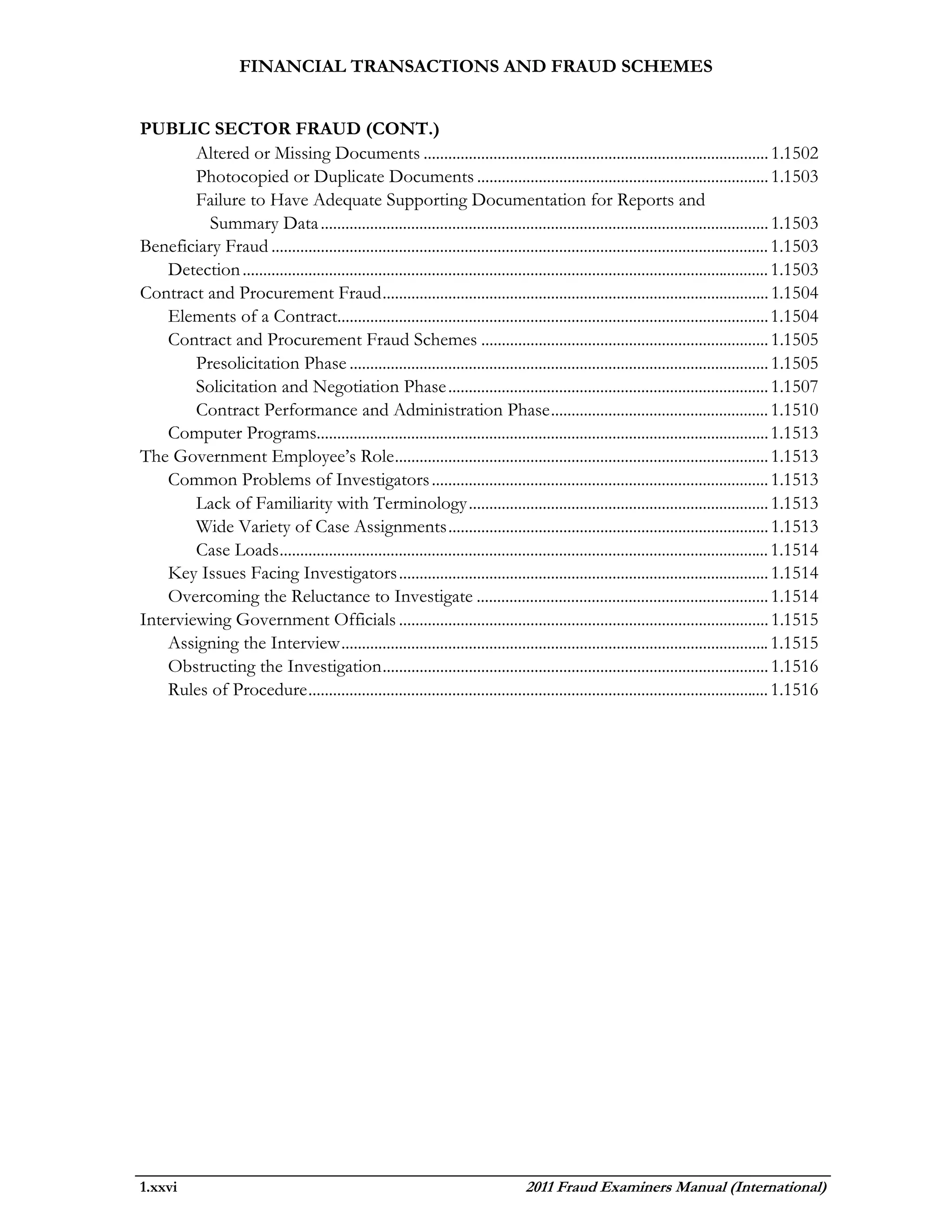 FINANCIAL TRANSACTIONS AND FRAUD SCHEMES


PUBLIC SECTOR FRAUD (CONT.)
        Altered or Missing Documents .................................................................................... 1.1502
        Photocopied or Duplicate Documents ....................................................................... 1.1503
        Failure to Have Adequate Supporting Documentation for Reports and
          Summary Data ............................................................................................................. 1.1503
Beneficiary Fraud ......................................................................................................................... 1.1503
    Detection ................................................................................................................................ 1.1503
Contract and Procurement Fraud .............................................................................................. 1.1504
    Elements of a Contract......................................................................................................... 1.1504
    Contract and Procurement Fraud Schemes ...................................................................... 1.1505
        Presolicitation Phase ...................................................................................................... 1.1505
        Solicitation and Negotiation Phase .............................................................................. 1.1507
        Contract Performance and Administration Phase ..................................................... 1.1510
    Computer Programs.............................................................................................................. 1.1513
The Government Employee’s Role ........................................................................................... 1.1513
    Common Problems of Investigators .................................................................................. 1.1513
        Lack of Familiarity with Terminology ......................................................................... 1.1513
        Wide Variety of Case Assignments .............................................................................. 1.1513
        Case Loads ....................................................................................................................... 1.1514
    Key Issues Facing Investigators .......................................................................................... 1.1514
    Overcoming the Reluctance to Investigate ....................................................................... 1.1514
Interviewing Government Officials .......................................................................................... 1.1515
    Assigning the Interview ........................................................................................................ 1.1515
    Obstructing the Investigation .............................................................................................. 1.1516
    Rules of Procedure ................................................................................................................ 1.1516




1.xxvi                                                                              2011 Fraud Examiners Manual (International)
 