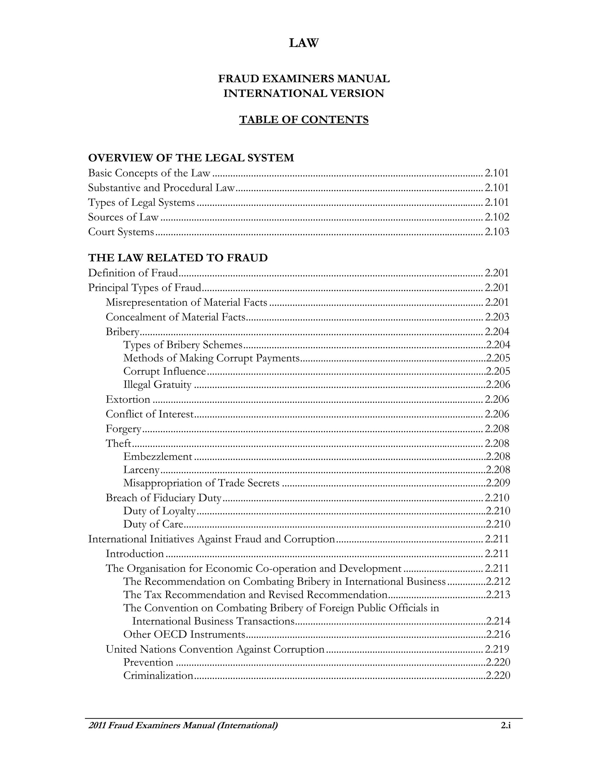 LAW

                                              FRAUD EXAMINERS MANUAL
                                               INTERNATIONAL VERSION

                                                      TABLE OF CONTENTS


OVERVIEW OF THE LEGAL SYSTEM
Basic Concepts of the Law ......................................................................................................... 2.101
Substantive and Procedural Law ................................................................................................ 2.101
Types of Legal Systems ............................................................................................................... 2.101
Sources of Law ............................................................................................................................. 2.102
Court Systems ............................................................................................................................... 2.103

THE LAW RELATED TO FRAUD
Definition of Fraud ...................................................................................................................... 2.201
Principal Types of Fraud ............................................................................................................. 2.201
    Misrepresentation of Material Facts ................................................................................... 2.201
    Concealment of Material Facts............................................................................................ 2.203
    Bribery..................................................................................................................................... 2.204
        Types of Bribery Schemes ..............................................................................................2.204
        Methods of Making Corrupt Payments........................................................................2.205
        Corrupt Influence ............................................................................................................2.205
        Illegal Gratuity .................................................................................................................2.206
    Extortion ................................................................................................................................ 2.206
    Conflict of Interest ................................................................................................................ 2.206
    Forgery .................................................................................................................................... 2.208
    Theft ........................................................................................................................................ 2.208
        Embezzlement .................................................................................................................2.208
        Larceny ..............................................................................................................................2.208
        Misappropriation of Trade Secrets ...............................................................................2.209
    Breach of Fiduciary Duty ..................................................................................................... 2.210
        Duty of Loyalty ................................................................................................................2.210
        Duty of Care.....................................................................................................................2.210
International Initiatives Against Fraud and Corruption ......................................................... 2.211
    Introduction ........................................................................................................................... 2.211
    The Organisation for Economic Co-operation and Development ............................... 2.211
        The Recommendation on Combating Bribery in International Business ...............2.212
        The Tax Recommendation and Revised Recommendation ......................................2.213
        The Convention on Combating Bribery of Foreign Public Officials in
           International Business Transactions..........................................................................2.214
        Other OECD Instruments .............................................................................................2.216
    United Nations Convention Against Corruption ............................................................. 2.219
        Prevention ........................................................................................................................2.220
        Criminalization .................................................................................................................2.220



2011 Fraud Examiners Manual (International)                                                                                                         2.i
 