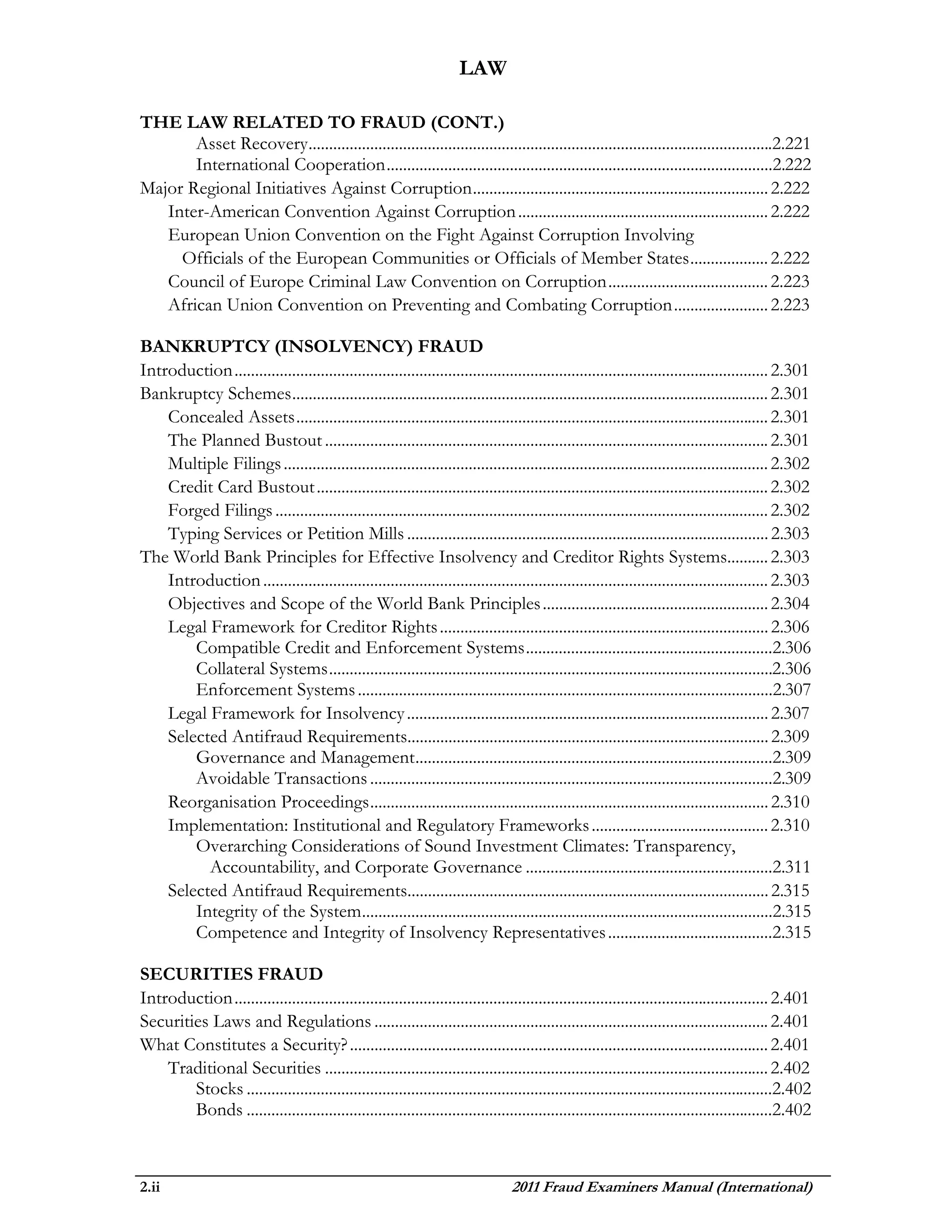 LAW

THE LAW RELATED TO FRAUD (CONT.)
       Asset Recovery .................................................................................................................2.221
       International Cooperation ..............................................................................................2.222
Major Regional Initiatives Against Corruption ........................................................................ 2.222
   Inter-American Convention Against Corruption ............................................................. 2.222
   European Union Convention on the Fight Against Corruption Involving
     Officials of the European Communities or Officials of Member States ................... 2.222
   Council of Europe Criminal Law Convention on Corruption ....................................... 2.223
   African Union Convention on Preventing and Combating Corruption ....................... 2.223

BANKRUPTCY (INSOLVENCY) FRAUD
Introduction .................................................................................................................................. 2.301
Bankruptcy Schemes .................................................................................................................... 2.301
    Concealed Assets ................................................................................................................... 2.301
    The Planned Bustout ............................................................................................................ 2.301
    Multiple Filings ...................................................................................................................... 2.302
    Credit Card Bustout .............................................................................................................. 2.302
    Forged Filings ........................................................................................................................ 2.302
    Typing Services or Petition Mills ........................................................................................ 2.303
The World Bank Principles for Effective Insolvency and Creditor Rights Systems.......... 2.303
    Introduction ........................................................................................................................... 2.303
    Objectives and Scope of the World Bank Principles ....................................................... 2.304
    Legal Framework for Creditor Rights ................................................................................ 2.306
        Compatible Credit and Enforcement Systems ............................................................2.306
        Collateral Systems ............................................................................................................2.306
        Enforcement Systems .....................................................................................................2.307
    Legal Framework for Insolvency ........................................................................................ 2.307
    Selected Antifraud Requirements........................................................................................ 2.309
        Governance and Management .......................................................................................2.309
        Avoidable Transactions ..................................................................................................2.309
    Reorganisation Proceedings ................................................................................................. 2.310
    Implementation: Institutional and Regulatory Frameworks ........................................... 2.310
        Overarching Considerations of Sound Investment Climates: Transparency,
          Accountability, and Corporate Governance ............................................................2.311
    Selected Antifraud Requirements........................................................................................ 2.315
        Integrity of the System ....................................................................................................2.315
        Competence and Integrity of Insolvency Representatives ........................................2.315

SECURITIES FRAUD
Introduction .................................................................................................................................. 2.401
Securities Laws and Regulations ................................................................................................ 2.401
What Constitutes a Security? ...................................................................................................... 2.401
    Traditional Securities ............................................................................................................ 2.402
        Stocks ................................................................................................................................2.402
        Bonds ................................................................................................................................2.402



2.ii                                                                              2011 Fraud Examiners Manual (International)
 