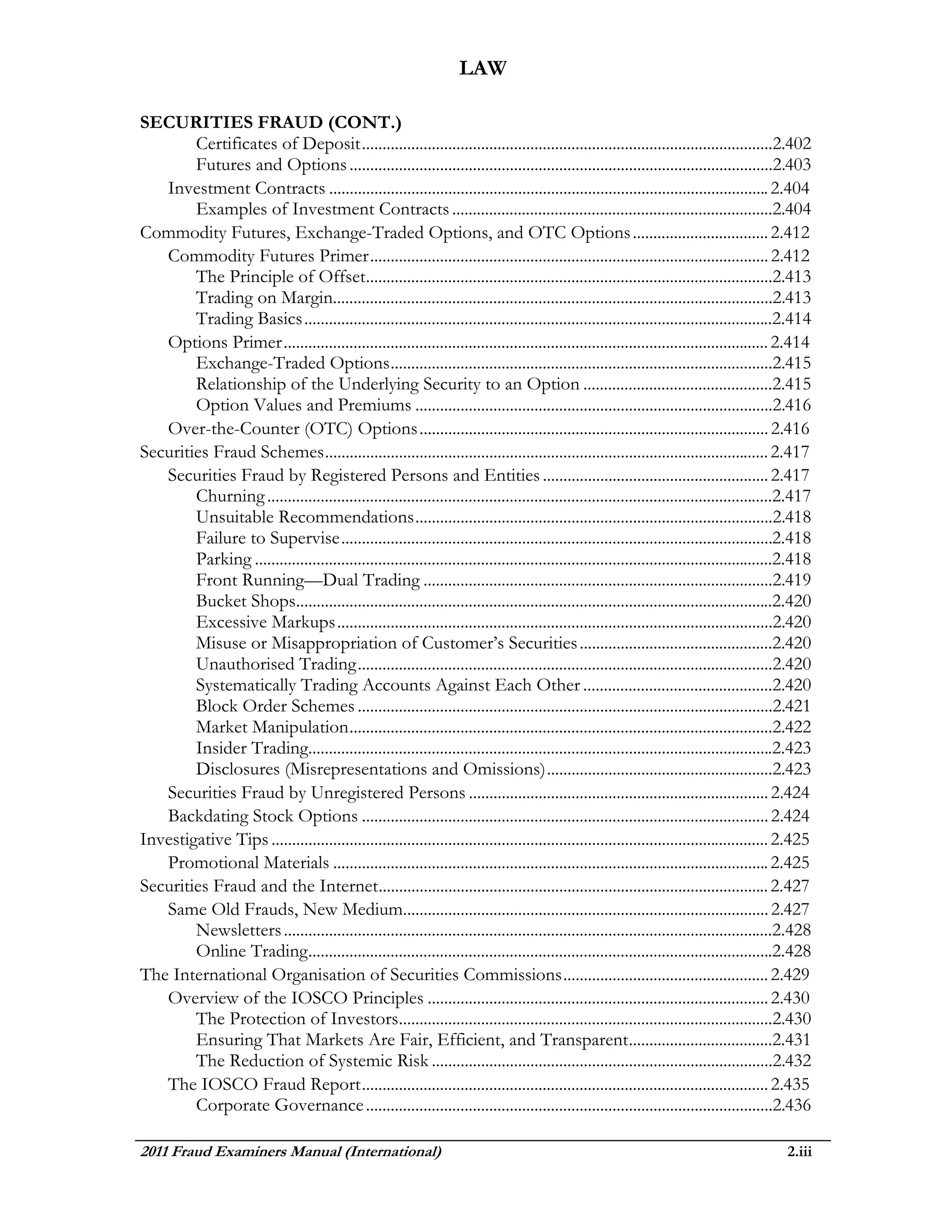 LAW

SECURITIES FRAUD (CONT.)
        Certificates of Deposit ....................................................................................................2.402
        Futures and Options .......................................................................................................2.403
   Investment Contracts ........................................................................................................... 2.404
        Examples of Investment Contracts ..............................................................................2.404
Commodity Futures, Exchange-Traded Options, and OTC Options ................................. 2.412
   Commodity Futures Primer ................................................................................................. 2.412
        The Principle of Offset...................................................................................................2.413
        Trading on Margin...........................................................................................................2.413
        Trading Basics ..................................................................................................................2.414
   Options Primer ...................................................................................................................... 2.414
        Exchange-Traded Options .............................................................................................2.415
        Relationship of the Underlying Security to an Option ..............................................2.415
        Option Values and Premiums .......................................................................................2.416
   Over-the-Counter (OTC) Options ..................................................................................... 2.416
Securities Fraud Schemes ............................................................................................................ 2.417
   Securities Fraud by Registered Persons and Entities ....................................................... 2.417
        Churning ...........................................................................................................................2.417
        Unsuitable Recommendations .......................................................................................2.418
        Failure to Supervise .........................................................................................................2.418
        Parking ..............................................................................................................................2.418
        Front Running—Dual Trading .....................................................................................2.419
        Bucket Shops....................................................................................................................2.420
        Excessive Markups ..........................................................................................................2.420
        Misuse or Misappropriation of Customer’s Securities ...............................................2.420
        Unauthorised Trading .....................................................................................................2.420
        Systematically Trading Accounts Against Each Other ..............................................2.420
        Block Order Schemes .....................................................................................................2.421
        Market Manipulation .......................................................................................................2.422
        Insider Trading.................................................................................................................2.423
        Disclosures (Misrepresentations and Omissions) .......................................................2.423
   Securities Fraud by Unregistered Persons ......................................................................... 2.424
   Backdating Stock Options ................................................................................................... 2.424
Investigative Tips ......................................................................................................................... 2.425
   Promotional Materials .......................................................................................................... 2.425
Securities Fraud and the Internet............................................................................................... 2.427
   Same Old Frauds, New Medium......................................................................................... 2.427
        Newsletters .......................................................................................................................2.428
        Online Trading .................................................................................................................2.428
The International Organisation of Securities Commissions .................................................. 2.429
   Overview of the IOSCO Principles ................................................................................... 2.430
        The Protection of Investors...........................................................................................2.430
        Ensuring That Markets Are Fair, Efficient, and Transparent ...................................2.431
        The Reduction of Systemic Risk ...................................................................................2.432
   The IOSCO Fraud Report ................................................................................................... 2.435
        Corporate Governance ...................................................................................................2.436

2011 Fraud Examiners Manual (International)                                                                                                  2.iii
 