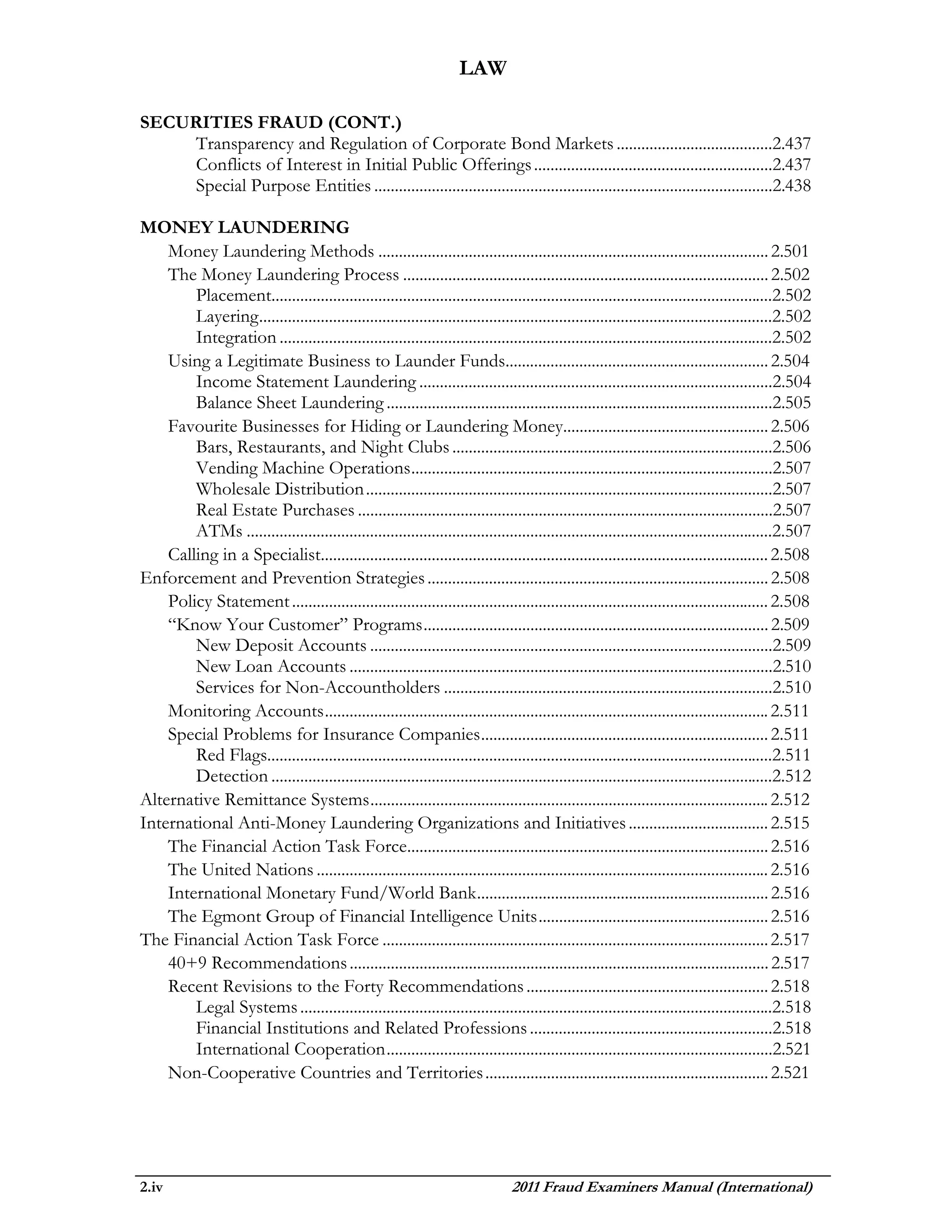 LAW

SECURITIES FRAUD (CONT.)
    Transparency and Regulation of Corporate Bond Markets ......................................2.437
    Conflicts of Interest in Initial Public Offerings ..........................................................2.437
    Special Purpose Entities .................................................................................................2.438

MONEY LAUNDERING
    Money Laundering Methods ............................................................................................... 2.501
    The Money Laundering Process ......................................................................................... 2.502
        Placement..........................................................................................................................2.502
        Layering .............................................................................................................................2.502
        Integration ........................................................................................................................2.502
    Using a Legitimate Business to Launder Funds................................................................ 2.504
        Income Statement Laundering ......................................................................................2.504
        Balance Sheet Laundering ..............................................................................................2.505
    Favourite Businesses for Hiding or Laundering Money.................................................. 2.506
        Bars, Restaurants, and Night Clubs ..............................................................................2.506
        Vending Machine Operations ........................................................................................2.507
        Wholesale Distribution ...................................................................................................2.507
        Real Estate Purchases .....................................................................................................2.507
        ATMs ................................................................................................................................2.507
    Calling in a Specialist............................................................................................................. 2.508
Enforcement and Prevention Strategies ................................................................................... 2.508
    Policy Statement .................................................................................................................... 2.508
    “Know Your Customer” Programs .................................................................................... 2.509
        New Deposit Accounts ..................................................................................................2.509
        New Loan Accounts .......................................................................................................2.510
        Services for Non-Accountholders ................................................................................2.510
    Monitoring Accounts ............................................................................................................ 2.511
    Special Problems for Insurance Companies ...................................................................... 2.511
        Red Flags...........................................................................................................................2.511
        Detection ..........................................................................................................................2.512
Alternative Remittance Systems ................................................................................................. 2.512
International Anti-Money Laundering Organizations and Initiatives .................................. 2.515
    The Financial Action Task Force........................................................................................ 2.516
    The United Nations .............................................................................................................. 2.516
    International Monetary Fund/World Bank ....................................................................... 2.516
    The Egmont Group of Financial Intelligence Units ........................................................ 2.516
The Financial Action Task Force .............................................................................................. 2.517
    40+9 Recommendations ...................................................................................................... 2.517
    Recent Revisions to the Forty Recommendations ........................................................... 2.518
        Legal Systems ...................................................................................................................2.518
        Financial Institutions and Related Professions ...........................................................2.518
        International Cooperation ..............................................................................................2.521
    Non-Cooperative Countries and Territories ..................................................................... 2.521




2.iv                                                                             2011 Fraud Examiners Manual (International)
 