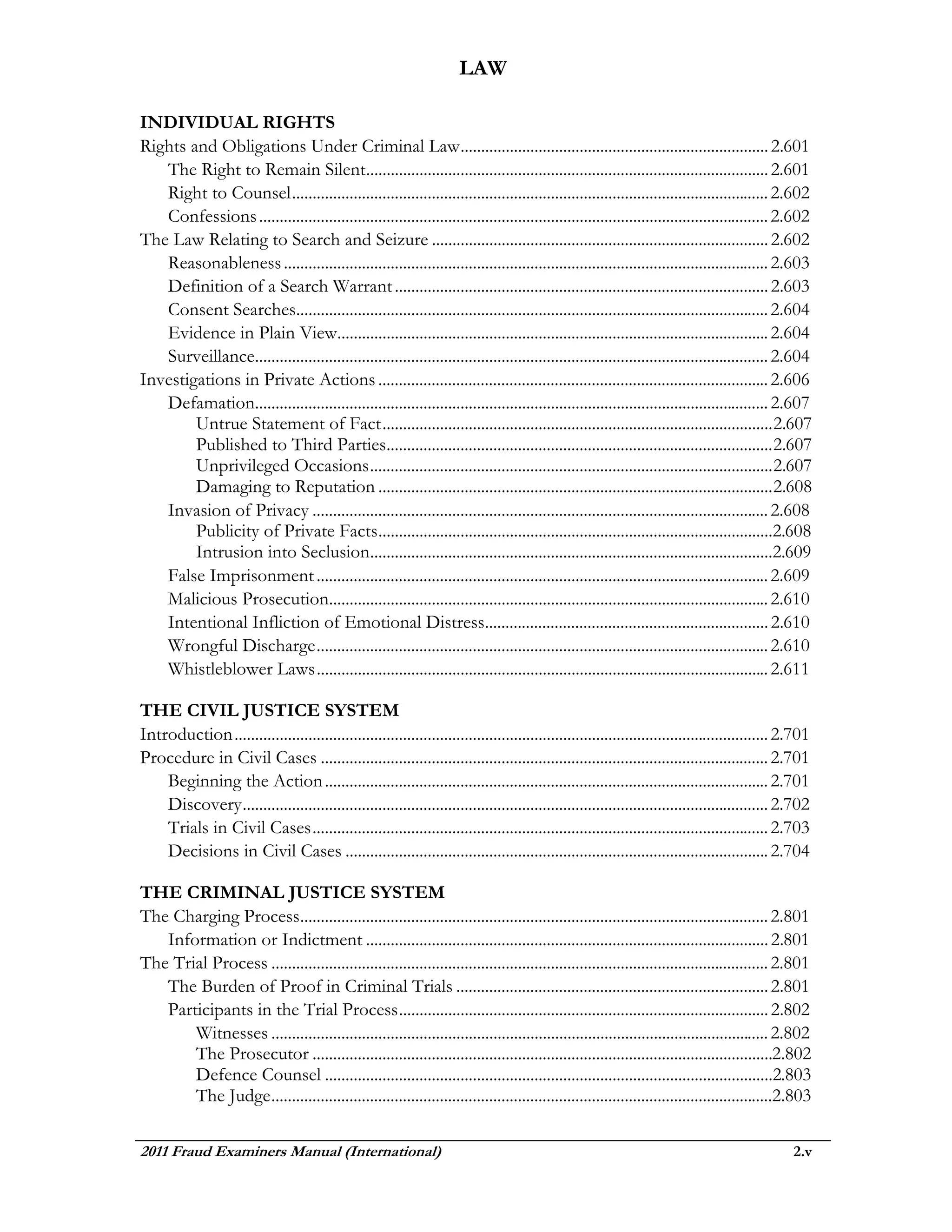 LAW

INDIVIDUAL RIGHTS
Rights and Obligations Under Criminal Law ........................................................................... 2.601
   The Right to Remain Silent.................................................................................................. 2.601
   Right to Counsel .................................................................................................................... 2.602
   Confessions ............................................................................................................................ 2.602
The Law Relating to Search and Seizure .................................................................................. 2.602
   Reasonableness ...................................................................................................................... 2.603
   Definition of a Search Warrant ........................................................................................... 2.603
   Consent Searches................................................................................................................... 2.604
   Evidence in Plain View......................................................................................................... 2.604
   Surveillance............................................................................................................................. 2.604
Investigations in Private Actions ............................................................................................... 2.606
   Defamation............................................................................................................................. 2.607
        Untrue Statement of Fact ............................................................................................... 2.607
        Published to Third Parties.............................................................................................. 2.607
        Unprivileged Occasions .................................................................................................. 2.607
        Damaging to Reputation ................................................................................................ 2.608
   Invasion of Privacy ............................................................................................................... 2.608
        Publicity of Private Facts ................................................................................................2.608
        Intrusion into Seclusion..................................................................................................2.609
   False Imprisonment .............................................................................................................. 2.609
   Malicious Prosecution........................................................................................................... 2.610
   Intentional Infliction of Emotional Distress..................................................................... 2.610
   Wrongful Discharge .............................................................................................................. 2.610
   Whistleblower Laws .............................................................................................................. 2.611

THE CIVIL JUSTICE SYSTEM
Introduction .................................................................................................................................. 2.701
Procedure in Civil Cases ............................................................................................................. 2.701
    Beginning the Action ............................................................................................................ 2.701
    Discovery ................................................................................................................................ 2.702
    Trials in Civil Cases ............................................................................................................... 2.703
    Decisions in Civil Cases ....................................................................................................... 2.704

THE CRIMINAL JUSTICE SYSTEM
The Charging Process.................................................................................................................. 2.801
   Information or Indictment .................................................................................................. 2.801
The Trial Process ......................................................................................................................... 2.801
   The Burden of Proof in Criminal Trials ............................................................................ 2.801
   Participants in the Trial Process .......................................................................................... 2.802
       Witnesses ......................................................................................................................... 2.802
       The Prosecutor ................................................................................................................2.802
       Defence Counsel .............................................................................................................2.803
       The Judge ..........................................................................................................................2.803

2011 Fraud Examiners Manual (International)                                                                                                      2.v
 