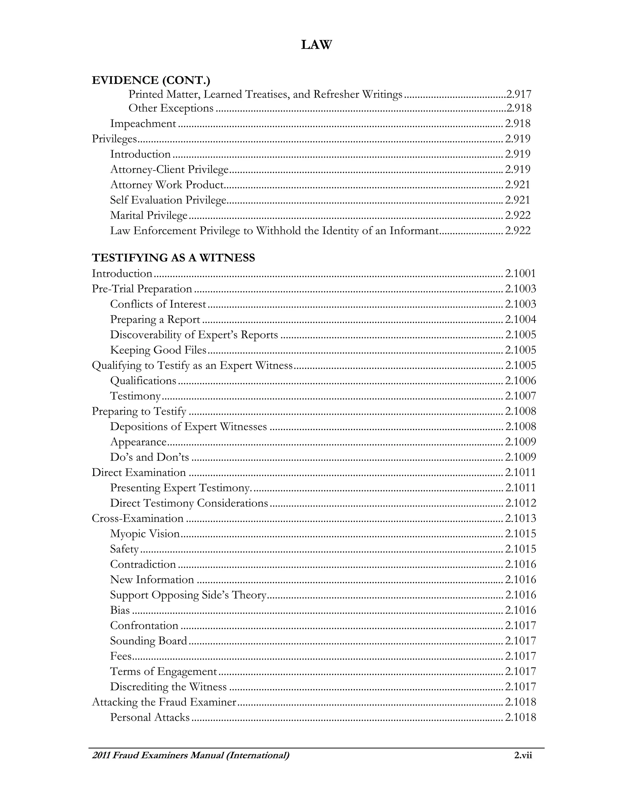 LAW

EVIDENCE (CONT.)
        Printed Matter, Learned Treatises, and Refresher Writings ......................................2.917
        Other Exceptions ............................................................................................................2.918
    Impeachment ......................................................................................................................... 2.918
Privileges........................................................................................................................................ 2.919
    Introduction ........................................................................................................................... 2.919
    Attorney-Client Privilege ...................................................................................................... 2.919
    Attorney Work Product........................................................................................................ 2.921
    Self Evaluation Privilege....................................................................................................... 2.921
    Marital Privilege ..................................................................................................................... 2.922
    Law Enforcement Privilege to Withhold the Identity of an Informant ........................ 2.922

TESTIFYING AS A WITNESS
Introduction .................................................................................................................................. 2.1001
Pre-Trial Preparation ................................................................................................................... 2.1003
    Conflicts of Interest .............................................................................................................. 2.1003
    Preparing a Report ................................................................................................................ 2.1004
    Discoverability of Expert’s Reports ................................................................................... 2.1005
    Keeping Good Files .............................................................................................................. 2.1005
Qualifying to Testify as an Expert Witness .............................................................................. 2.1005
    Qualifications ......................................................................................................................... 2.1006
    Testimony ............................................................................................................................... 2.1007
Preparing to Testify ..................................................................................................................... 2.1008
    Depositions of Expert Witnesses ....................................................................................... 2.1008
    Appearance ............................................................................................................................. 2.1009
    Do’s and Don’ts .................................................................................................................... 2.1009
Direct Examination ..................................................................................................................... 2.1011
    Presenting Expert Testimony. ............................................................................................. 2.1011
    Direct Testimony Considerations ....................................................................................... 2.1012
Cross-Examination ...................................................................................................................... 2.1013
    Myopic Vision ........................................................................................................................ 2.1015
    Safety ....................................................................................................................................... 2.1015
    Contradiction ......................................................................................................................... 2.1016
    New Information .................................................................................................................. 2.1016
    Support Opposing Side’s Theory ........................................................................................ 2.1016
    Bias .......................................................................................................................................... 2.1016
    Confrontation ........................................................................................................................ 2.1017
    Sounding Board ..................................................................................................................... 2.1017
    Fees.......................................................................................................................................... 2.1017
    Terms of Engagement .......................................................................................................... 2.1017
    Discrediting the Witness ...................................................................................................... 2.1017
Attacking the Fraud Examiner ................................................................................................... 2.1018
    Personal Attacks .................................................................................................................... 2.1018


2011 Fraud Examiners Manual (International)                                                                                                       2.vii
 