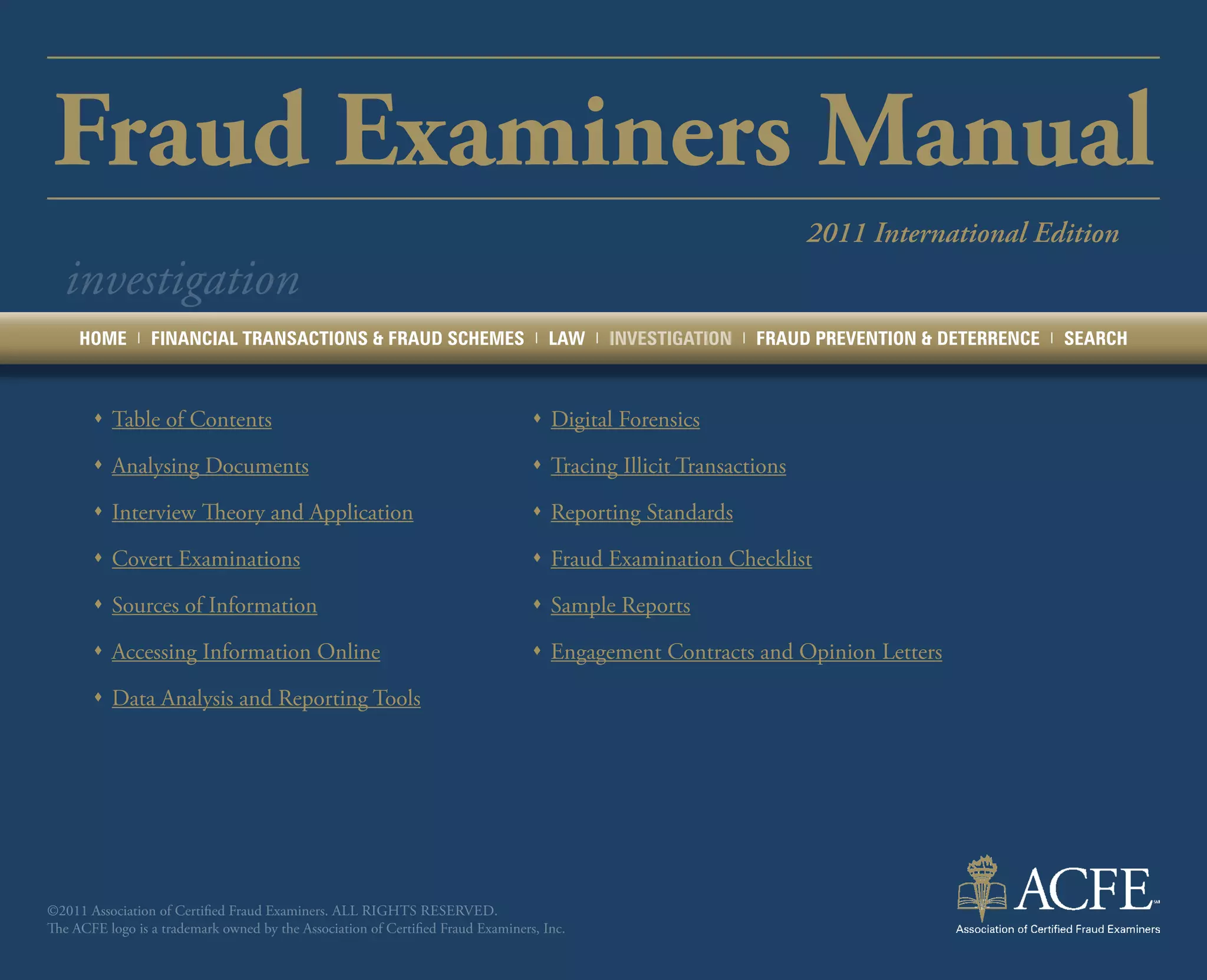 Fraud Examiners Manual
                                                                                                                         2011 International Edition
  investigation
     HOME      |   FINANCIAL TRANSACTIONS & FRAUD SCHEMES                         |   LAW   |   INVESTIGATION   |   FRAUD PREVENTION & DETERRENCE   |   SEARCH



       ŒŒ Table of Contents                                                       ŒŒ Digital Forensics

       ŒŒ Analysing Documents                                                     ŒŒ Tracing Illicit Transactions

       ŒŒ Interview Theory and Application                                        ŒŒ Reporting Standards

       ŒŒ Covert Examinations                                                     ŒŒ Fraud Examination Checklist

       ŒŒ Sources of Information                                                  ŒŒ Sample Reports

       ŒŒ Accessing Information Online                                            ŒŒ Engagement Contracts and Opinion Letters

       ŒŒ Data Analysis and Reporting Tools




©2011 Association of Certified Fraud Examiners. All rights reserved.
The ACFE logo is a trademark owned by the Association of Certified Fraud Examiners, Inc.
 