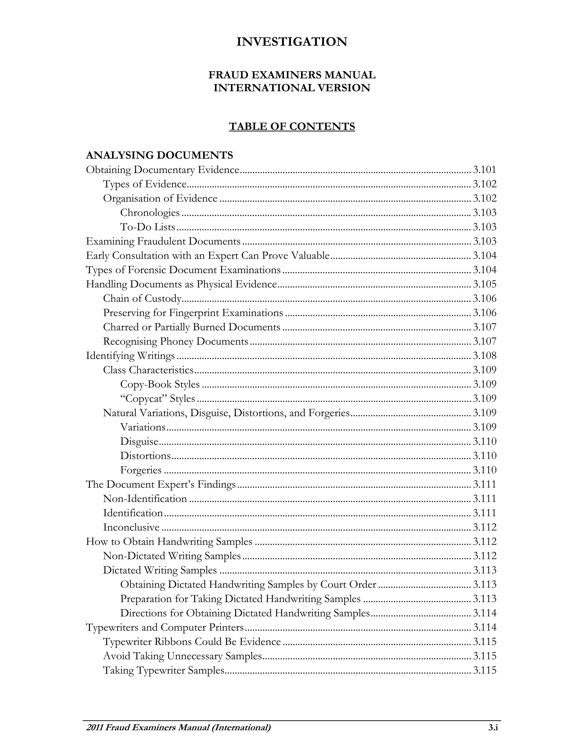 INVESTIGATION

                                           FRAUD EXAMINERS MANUAL
                                            INTERNATIONAL VERSION


                                                   TABLE OF CONTENTS

ANALYSING DOCUMENTS
Obtaining Documentary Evidence ............................................................................................ 3.101
   Types of Evidence................................................................................................................. 3.102
   Organisation of Evidence .................................................................................................... 3.102
        Chronologies ................................................................................................................... 3.103
        To-Do Lists ..................................................................................................................... 3.103
Examining Fraudulent Documents ........................................................................................... 3.103
Early Consultation with an Expert Can Prove Valuable ........................................................ 3.104
Types of Forensic Document Examinations ........................................................................... 3.104
Handling Documents as Physical Evidence ............................................................................. 3.105
   Chain of Custody................................................................................................................... 3.106
   Preserving for Fingerprint Examinations .......................................................................... 3.106
   Charred or Partially Burned Documents ........................................................................... 3.107
   Recognising Phoney Documents ........................................................................................ 3.107
Identifying Writings ..................................................................................................................... 3.108
   Class Characteristics .............................................................................................................. 3.109
        Copy-Book Styles ........................................................................................................... 3.109
        “Copycat” Styles ............................................................................................................. 3.109
   Natural Variations, Disguise, Distortions, and Forgeries ................................................ 3.109
        Variations ......................................................................................................................... 3.109
        Disguise ............................................................................................................................ 3.110
        Distortions ....................................................................................................................... 3.110
        Forgeries .......................................................................................................................... 3.110
The Document Expert’s Findings ............................................................................................. 3.111
   Non-Identification ................................................................................................................ 3.111
   Identification .......................................................................................................................... 3.111
   Inconclusive ........................................................................................................................... 3.112
How to Obtain Handwriting Samples ...................................................................................... 3.112
   Non-Dictated Writing Samples ........................................................................................... 3.112
   Dictated Writing Samples .................................................................................................... 3.113
        Obtaining Dictated Handwriting Samples by Court Order ..................................... 3.113
        Preparation for Taking Dictated Handwriting Samples ........................................... 3.113
        Directions for Obtaining Dictated Handwriting Samples ........................................ 3.114
Typewriters and Computer Printers .......................................................................................... 3.114
   Typewriter Ribbons Could Be Evidence ........................................................................... 3.115
   Avoid Taking Unnecessary Samples ................................................................................... 3.115
   Taking Typewriter Samples.................................................................................................. 3.115



2011 Fraud Examiners Manual (International)                                                                                                     3.i
 