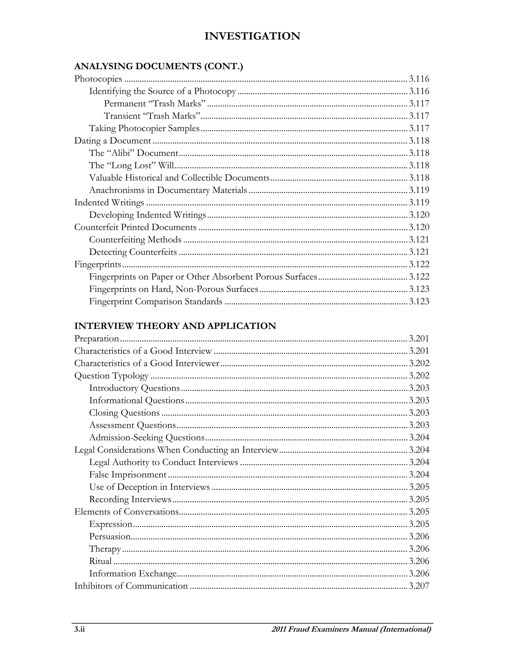 INVESTIGATION

ANALYSING DOCUMENTS (CONT.)
Photocopies .................................................................................................................................. 3.116
   Identifying the Source of a Photocopy .............................................................................. 3.116
       Permanent “Trash Marks” ............................................................................................ 3.117
       Transient “Trash Marks” ............................................................................................... 3.117
   Taking Photocopier Samples ............................................................................................... 3.117
Dating a Document ..................................................................................................................... 3.118
   The “Alibi” Document ......................................................................................................... 3.118
   The “Long Lost” Will ........................................................................................................... 3.118
   Valuable Historical and Collectible Documents ............................................................... 3.118
   Anachronisms in Documentary Materials ......................................................................... 3.119
Indented Writings ........................................................................................................................ 3.119
   Developing Indented Writings ............................................................................................ 3.120
Counterfeit Printed Documents ................................................................................................ 3.120
   Counterfeiting Methods ....................................................................................................... 3.121
   Detecting Counterfeits ......................................................................................................... 3.121
Fingerprints ................................................................................................................................... 3.122
   Fingerprints on Paper or Other Absorbent Porous Surfaces ......................................... 3.122
   Fingerprints on Hard, Non-Porous Surfaces .................................................................... 3.123
   Fingerprint Comparison Standards .................................................................................... 3.123

INTERVIEW THEORY AND APPLICATION
Preparation .................................................................................................................................... 3.201
Characteristics of a Good Interview ......................................................................................... 3.201
Characteristics of a Good Interviewer ...................................................................................... 3.202
Question Typology ...................................................................................................................... 3.202
    Introductory Questions ........................................................................................................ 3.203
    Informational Questions ...................................................................................................... 3.203
    Closing Questions ................................................................................................................. 3.203
    Assessment Questions .......................................................................................................... 3.203
    Admission-Seeking Questions ............................................................................................. 3.204
Legal Considerations When Conducting an Interview ........................................................... 3.204
    Legal Authority to Conduct Interviews ............................................................................. 3.204
    False Imprisonment .............................................................................................................. 3.204
    Use of Deception in Interviews .......................................................................................... 3.205
    Recording Interviews ............................................................................................................ 3.205
Elements of Conversations......................................................................................................... 3.205
    Expression .............................................................................................................................. 3.205
    Persuasion............................................................................................................................... 3.206
    Therapy ................................................................................................................................... 3.206
    Ritual ....................................................................................................................................... 3.206
    Information Exchange.......................................................................................................... 3.206
Inhibitors of Communication .................................................................................................... 3.207



3.ii                                                                                2011 Fraud Examiners Manual (International)
 