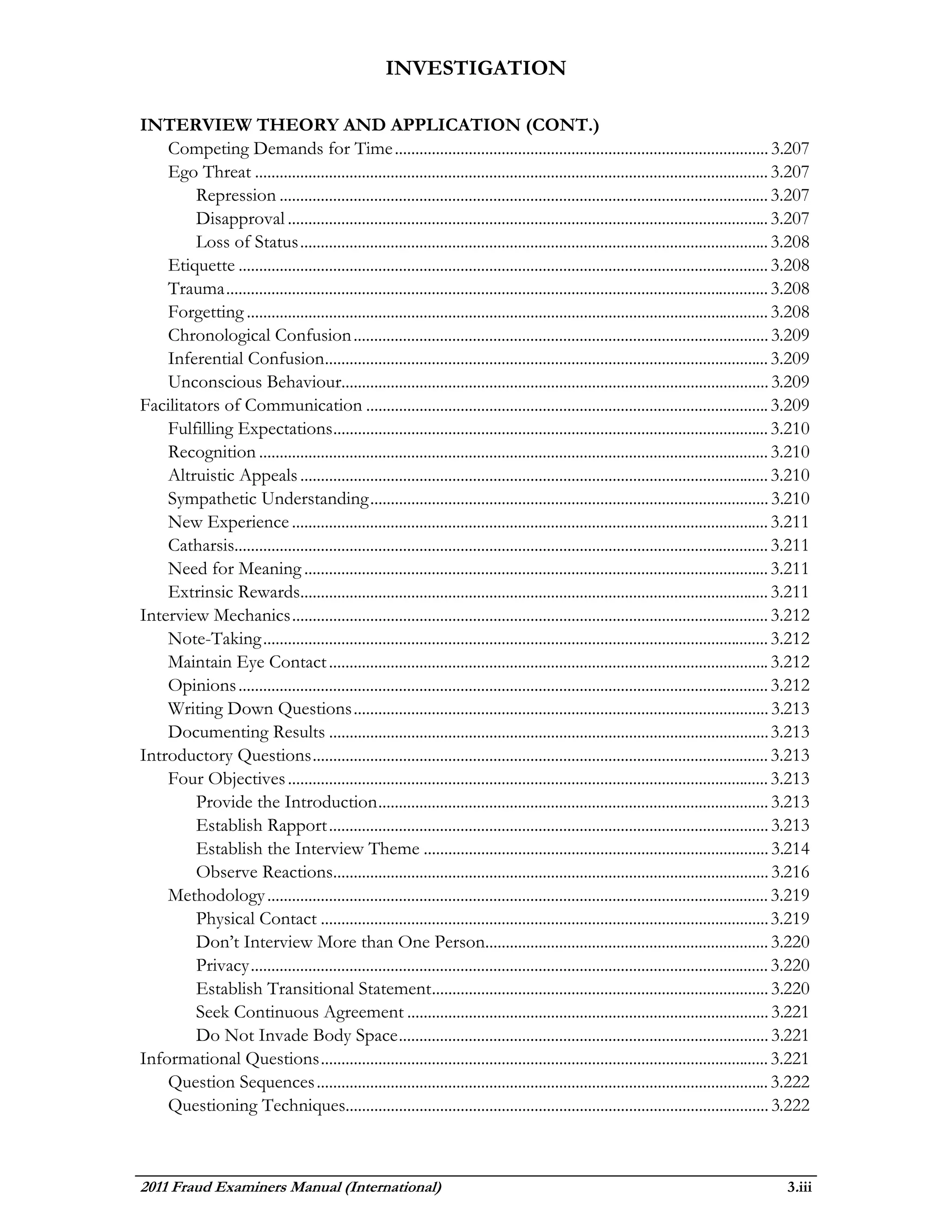 INVESTIGATION

INTERVIEW THEORY AND APPLICATION (CONT.)
    Competing Demands for Time ........................................................................................... 3.207
    Ego Threat ............................................................................................................................. 3.207
         Repression ....................................................................................................................... 3.207
         Disapproval ..................................................................................................................... 3.207
         Loss of Status .................................................................................................................. 3.208
    Etiquette ................................................................................................................................. 3.208
    Trauma .................................................................................................................................... 3.208
    Forgetting ............................................................................................................................... 3.208
    Chronological Confusion ..................................................................................................... 3.209
    Inferential Confusion............................................................................................................ 3.209
    Unconscious Behaviour........................................................................................................ 3.209
Facilitators of Communication .................................................................................................. 3.209
    Fulfilling Expectations .......................................................................................................... 3.210
    Recognition ............................................................................................................................ 3.210
    Altruistic Appeals .................................................................................................................. 3.210
    Sympathetic Understanding ................................................................................................. 3.210
    New Experience .................................................................................................................... 3.211
    Catharsis.................................................................................................................................. 3.211
    Need for Meaning ................................................................................................................. 3.211
    Extrinsic Rewards.................................................................................................................. 3.211
Interview Mechanics .................................................................................................................... 3.212
    Note-Taking ........................................................................................................................... 3.212
    Maintain Eye Contact ........................................................................................................... 3.212
    Opinions ................................................................................................................................. 3.212
    Writing Down Questions ..................................................................................................... 3.213
    Documenting Results ........................................................................................................... 3.213
Introductory Questions ............................................................................................................... 3.213
    Four Objectives ..................................................................................................................... 3.213
         Provide the Introduction ............................................................................................... 3.213
         Establish Rapport ........................................................................................................... 3.213
         Establish the Interview Theme .................................................................................... 3.214
         Observe Reactions.......................................................................................................... 3.216
    Methodology .......................................................................................................................... 3.219
         Physical Contact ............................................................................................................. 3.219
         Don’t Interview More than One Person..................................................................... 3.220
         Privacy .............................................................................................................................. 3.220
         Establish Transitional Statement .................................................................................. 3.220
         Seek Continuous Agreement ........................................................................................ 3.221
         Do Not Invade Body Space .......................................................................................... 3.221
Informational Questions ............................................................................................................. 3.221
    Question Sequences .............................................................................................................. 3.222
    Questioning Techniques....................................................................................................... 3.222



2011 Fraud Examiners Manual (International)                                                                                                     3.iii
 