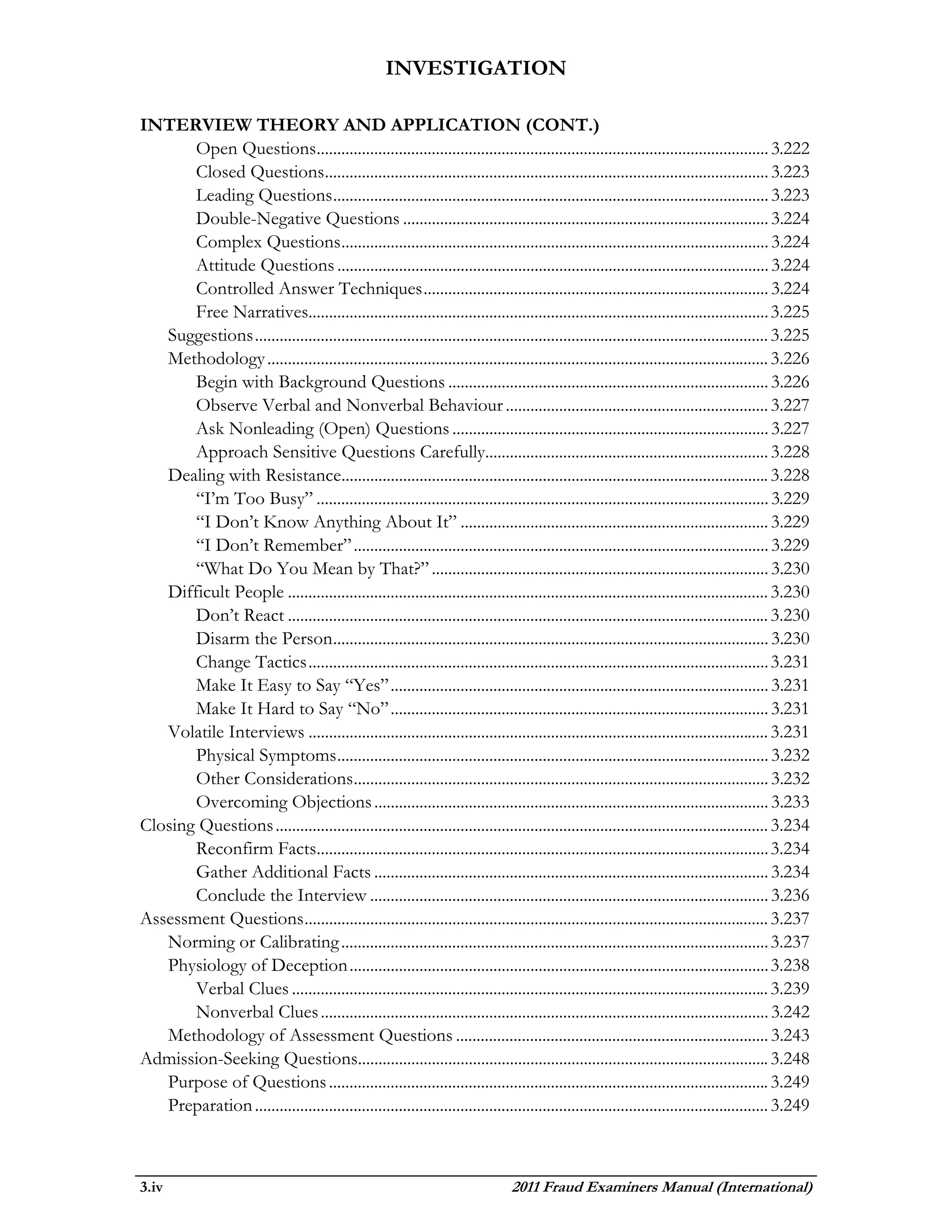 INVESTIGATION

INTERVIEW THEORY AND APPLICATION (CONT.)
       Open Questions.............................................................................................................. 3.222
       Closed Questions............................................................................................................ 3.223
       Leading Questions .......................................................................................................... 3.223
       Double-Negative Questions ......................................................................................... 3.224
       Complex Questions ........................................................................................................ 3.224
       Attitude Questions ......................................................................................................... 3.224
       Controlled Answer Techniques .................................................................................... 3.224
       Free Narratives................................................................................................................ 3.225
   Suggestions ............................................................................................................................. 3.225
   Methodology .......................................................................................................................... 3.226
       Begin with Background Questions .............................................................................. 3.226
       Observe Verbal and Nonverbal Behaviour ................................................................ 3.227
       Ask Nonleading (Open) Questions ............................................................................. 3.227
       Approach Sensitive Questions Carefully..................................................................... 3.228
   Dealing with Resistance........................................................................................................ 3.228
       “I’m Too Busy” .............................................................................................................. 3.229
       “I Don’t Know Anything About It” ........................................................................... 3.229
       “I Don’t Remember” ..................................................................................................... 3.229
       “What Do You Mean by That?” .................................................................................. 3.230
   Difficult People ..................................................................................................................... 3.230
       Don’t React ..................................................................................................................... 3.230
       Disarm the Person.......................................................................................................... 3.230
       Change Tactics ................................................................................................................ 3.231
       Make It Easy to Say “Yes” ............................................................................................ 3.231
       Make It Hard to Say “No” ............................................................................................ 3.231
   Volatile Interviews ................................................................................................................ 3.231
       Physical Symptoms ......................................................................................................... 3.232
       Other Considerations ..................................................................................................... 3.232
       Overcoming Objections ................................................................................................ 3.233
Closing Questions ........................................................................................................................ 3.234
       Reconfirm Facts.............................................................................................................. 3.234
       Gather Additional Facts ................................................................................................ 3.234
       Conclude the Interview ................................................................................................. 3.236
Assessment Questions ................................................................................................................. 3.237
   Norming or Calibrating ........................................................................................................ 3.237
   Physiology of Deception ...................................................................................................... 3.238
       Verbal Clues .................................................................................................................... 3.239
       Nonverbal Clues ............................................................................................................. 3.242
   Methodology of Assessment Questions ............................................................................ 3.243
Admission-Seeking Questions.................................................................................................... 3.248
   Purpose of Questions ........................................................................................................... 3.249
   Preparation ............................................................................................................................. 3.249



3.iv                                                                            2011 Fraud Examiners Manual (International)
 