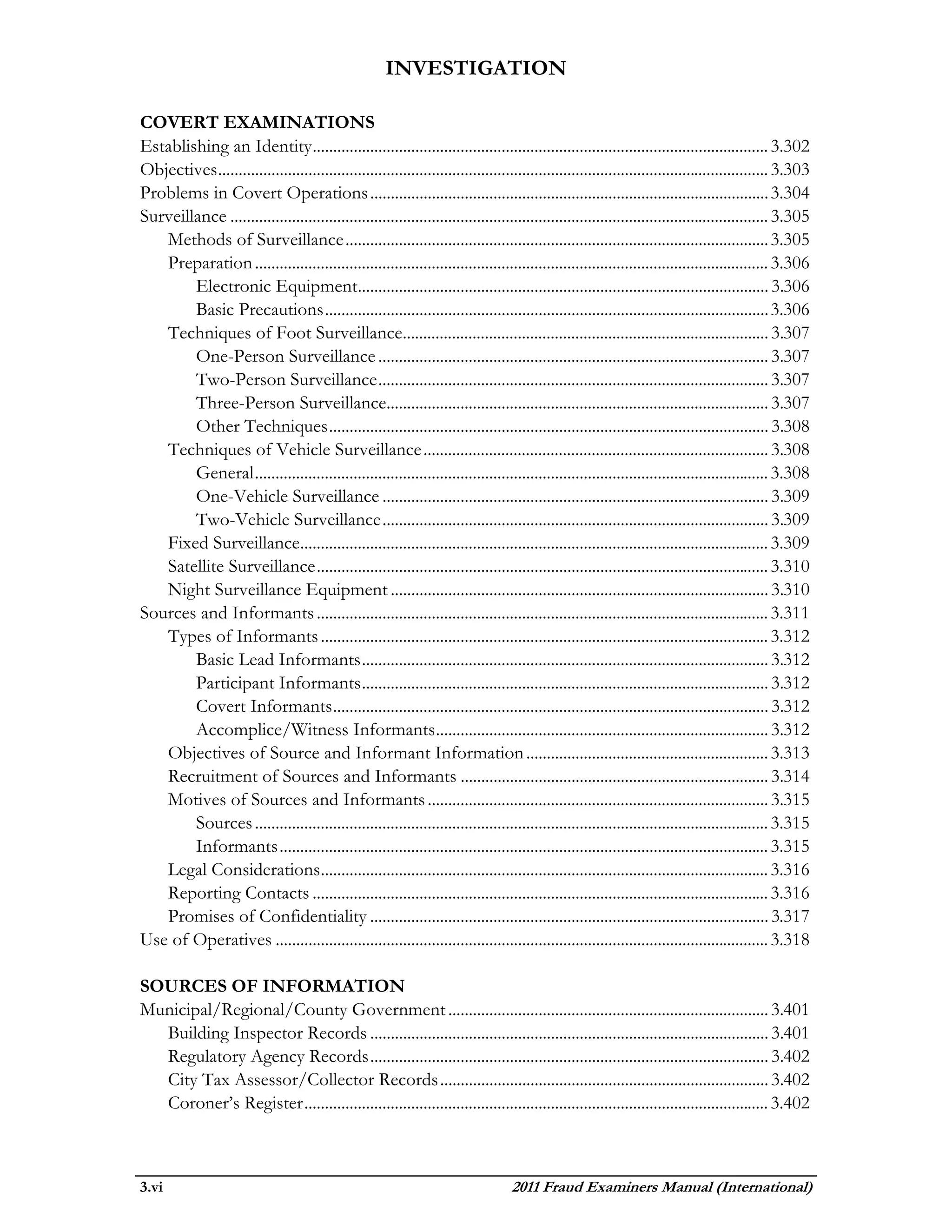 INVESTIGATION

COVERT EXAMINATIONS
Establishing an Identity ............................................................................................................... 3.302
Objectives ...................................................................................................................................... 3.303
Problems in Covert Operations ................................................................................................. 3.304
Surveillance ................................................................................................................................... 3.305
   Methods of Surveillance ....................................................................................................... 3.305
   Preparation ............................................................................................................................. 3.306
        Electronic Equipment.................................................................................................... 3.306
        Basic Precautions ............................................................................................................ 3.306
   Techniques of Foot Surveillance......................................................................................... 3.307
        One-Person Surveillance ............................................................................................... 3.307
        Two-Person Surveillance ............................................................................................... 3.307
        Three-Person Surveillance............................................................................................. 3.307
        Other Techniques ........................................................................................................... 3.308
   Techniques of Vehicle Surveillance .................................................................................... 3.308
        General ............................................................................................................................. 3.308
        One-Vehicle Surveillance .............................................................................................. 3.309
        Two-Vehicle Surveillance .............................................................................................. 3.309
   Fixed Surveillance.................................................................................................................. 3.309
   Satellite Surveillance .............................................................................................................. 3.310
   Night Surveillance Equipment ............................................................................................ 3.310
Sources and Informants .............................................................................................................. 3.311
   Types of Informants ............................................................................................................. 3.312
        Basic Lead Informants ................................................................................................... 3.312
        Participant Informants ................................................................................................... 3.312
        Covert Informants .......................................................................................................... 3.312
        Accomplice/Witness Informants ................................................................................. 3.312
   Objectives of Source and Informant Information ........................................................... 3.313
   Recruitment of Sources and Informants ........................................................................... 3.314
   Motives of Sources and Informants ................................................................................... 3.315
        Sources ............................................................................................................................. 3.315
        Informants ....................................................................................................................... 3.315
   Legal Considerations ............................................................................................................. 3.316
   Reporting Contacts ............................................................................................................... 3.316
   Promises of Confidentiality ................................................................................................. 3.317
Use of Operatives ........................................................................................................................ 3.318

SOURCES OF INFORMATION
Municipal/Regional/County Government .............................................................................. 3.401
  Building Inspector Records ................................................................................................. 3.401
  Regulatory Agency Records ................................................................................................. 3.402
  City Tax Assessor/Collector Records ................................................................................ 3.402
  Coroner’s Register ................................................................................................................. 3.402



3.vi                                                                               2011 Fraud Examiners Manual (International)
 