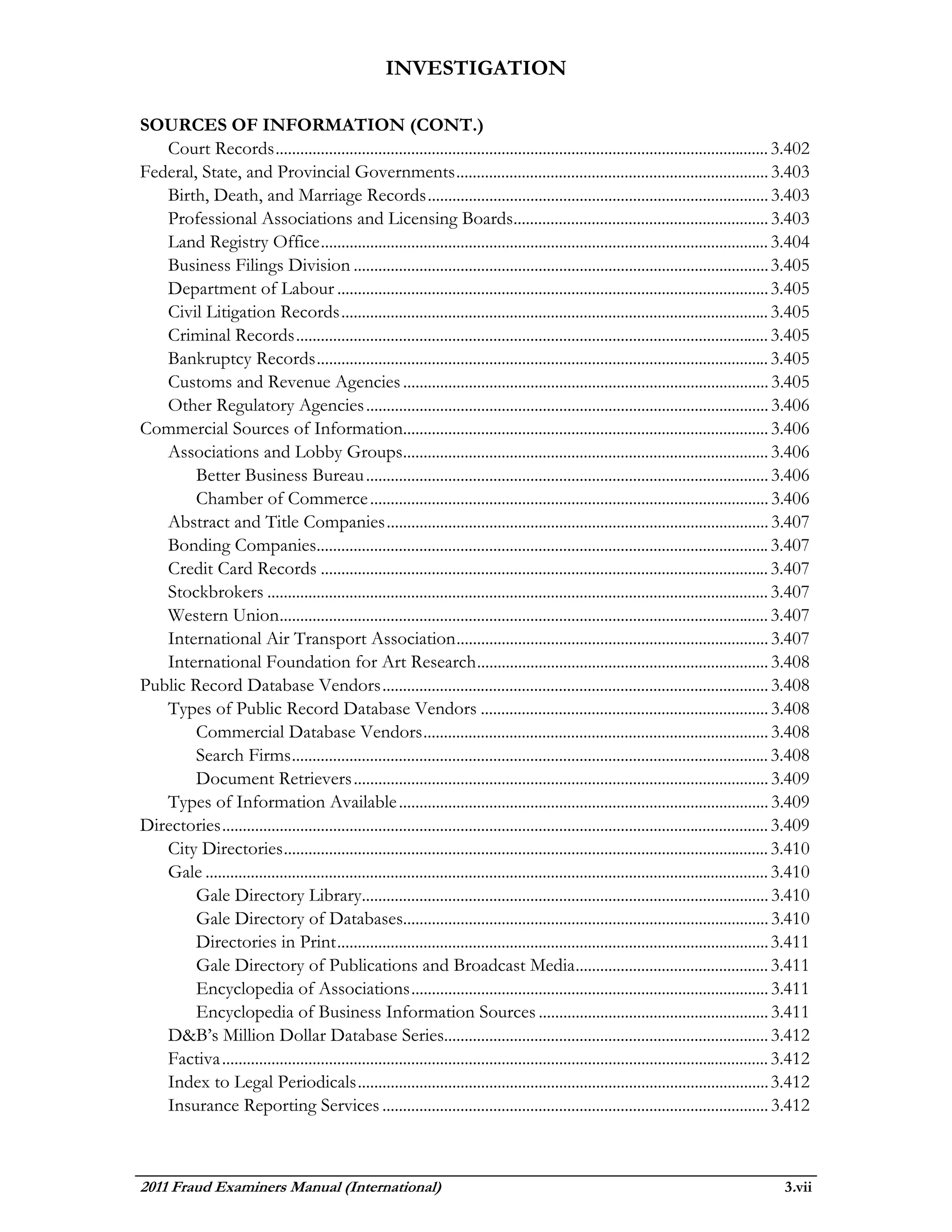 INVESTIGATION

SOURCES OF INFORMATION (CONT.)
   Court Records ........................................................................................................................ 3.402
Federal, State, and Provincial Governments ............................................................................ 3.403
   Birth, Death, and Marriage Records ................................................................................... 3.403
   Professional Associations and Licensing Boards.............................................................. 3.403
   Land Registry Office ............................................................................................................. 3.404
   Business Filings Division ..................................................................................................... 3.405
   Department of Labour ......................................................................................................... 3.405
   Civil Litigation Records ........................................................................................................ 3.405
   Criminal Records ................................................................................................................... 3.405
   Bankruptcy Records .............................................................................................................. 3.405
   Customs and Revenue Agencies ......................................................................................... 3.405
   Other Regulatory Agencies .................................................................................................. 3.406
Commercial Sources of Information......................................................................................... 3.406
   Associations and Lobby Groups......................................................................................... 3.406
        Better Business Bureau .................................................................................................. 3.406
        Chamber of Commerce ................................................................................................. 3.406
   Abstract and Title Companies ............................................................................................. 3.407
   Bonding Companies.............................................................................................................. 3.407
   Credit Card Records ............................................................................................................. 3.407
   Stockbrokers .......................................................................................................................... 3.407
   Western Union....................................................................................................................... 3.407
   International Air Transport Association ............................................................................ 3.407
   International Foundation for Art Research ....................................................................... 3.408
Public Record Database Vendors .............................................................................................. 3.408
   Types of Public Record Database Vendors ...................................................................... 3.408
        Commercial Database Vendors .................................................................................... 3.408
        Search Firms .................................................................................................................... 3.408
        Document Retrievers ..................................................................................................... 3.409
   Types of Information Available .......................................................................................... 3.409
Directories ..................................................................................................................................... 3.409
   City Directories ...................................................................................................................... 3.410
   Gale ......................................................................................................................................... 3.410
        Gale Directory Library................................................................................................... 3.410
        Gale Directory of Databases......................................................................................... 3.410
        Directories in Print ......................................................................................................... 3.411
        Gale Directory of Publications and Broadcast Media ............................................... 3.411
        Encyclopedia of Associations ....................................................................................... 3.411
        Encyclopedia of Business Information Sources ........................................................ 3.411
   D&B’s Million Dollar Database Series............................................................................... 3.412
   Factiva ..................................................................................................................................... 3.412
   Index to Legal Periodicals .................................................................................................... 3.412
   Insurance Reporting Services .............................................................................................. 3.412



2011 Fraud Examiners Manual (International)                                                                                                      3.vii
 