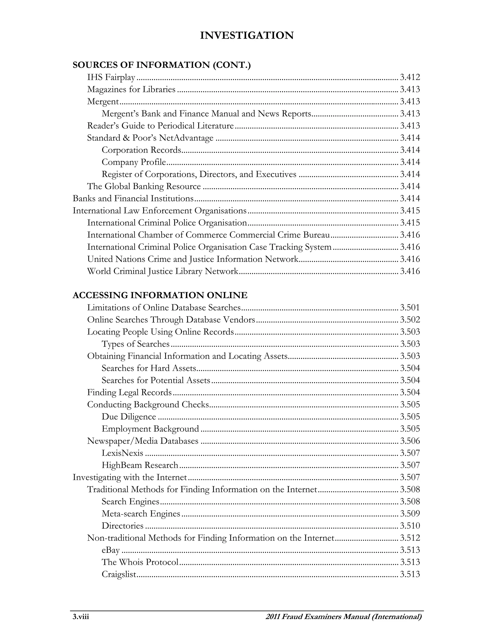 INVESTIGATION

SOURCES OF INFORMATION (CONT.)
    IHS Fairplay ........................................................................................................................... 3.412
    Magazines for Libraries ........................................................................................................ 3.413
    Mergent ................................................................................................................................... 3.413
        Mergent’s Bank and Finance Manual and News Reports......................................... 3.413
    Reader’s Guide to Periodical Literature ............................................................................. 3.413
    Standard & Poor’s NetAdvantage ...................................................................................... 3.414
        Corporation Records...................................................................................................... 3.414
        Company Profile ............................................................................................................. 3.414
        Register of Corporations, Directors, and Executives ............................................... 3.414
    The Global Banking Resource ............................................................................................ 3.414
Banks and Financial Institutions ................................................................................................ 3.414
International Law Enforcement Organisations ....................................................................... 3.415
    International Criminal Police Organisation ....................................................................... 3.415
    International Chamber of Commerce Commercial Crime Bureau ................................ 3.416
    International Criminal Police Organisation Case Tracking System ............................... 3.416
    United Nations Crime and Justice Information Network............................................... 3.416
    World Criminal Justice Library Network ........................................................................... 3.416

ACCESSING INFORMATION ONLINE
   Limitations of Online Database Searches .......................................................................... 3.501
   Online Searches Through Database Vendors ................................................................... 3.502
   Locating People Using Online Records ............................................................................. 3.503
        Types of Searches ........................................................................................................... 3.503
   Obtaining Financial Information and Locating Assets.................................................... 3.503
        Searches for Hard Assets............................................................................................... 3.504
        Searches for Potential Assets ........................................................................................ 3.504
   Finding Legal Records .......................................................................................................... 3.504
   Conducting Background Checks......................................................................................... 3.505
        Due Diligence ................................................................................................................. 3.505
        Employment Background ............................................................................................. 3.505
   Newspaper/Media Databases ............................................................................................. 3.506
        LexisNexis ....................................................................................................................... 3.507
        HighBeam Research ....................................................................................................... 3.507
Investigating with the Internet ................................................................................................... 3.507
   Traditional Methods for Finding Information on the Internet ...................................... 3.508
        Search Engines ................................................................................................................ 3.508
        Meta-search Engines ...................................................................................................... 3.509
        Directories ....................................................................................................................... 3.510
   Non-traditional Methods for Finding Information on the Internet .............................. 3.512
        eBay .................................................................................................................................. 3.513
        The Whois Protocol ....................................................................................................... 3.513
        Craigslist ........................................................................................................................... 3.513



3.viii                                                                            2011 Fraud Examiners Manual (International)
 