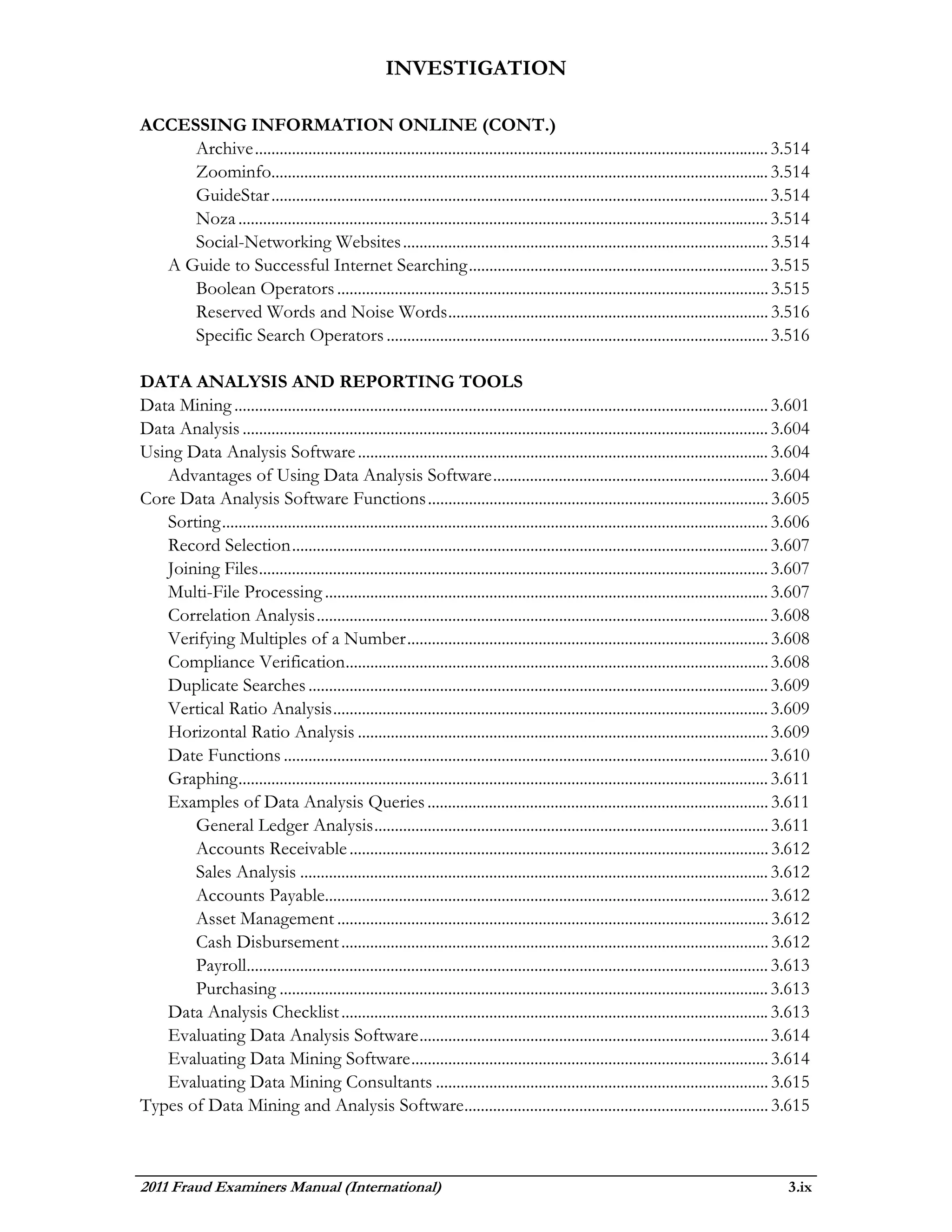 INVESTIGATION

ACCESSING INFORMATION ONLINE (CONT.)
     Archive ............................................................................................................................. 3.514
     Zoominfo......................................................................................................................... 3.514
     GuideStar ......................................................................................................................... 3.514
     Noza ................................................................................................................................. 3.514
     Social-Networking Websites ......................................................................................... 3.514
  A Guide to Successful Internet Searching ......................................................................... 3.515
     Boolean Operators ......................................................................................................... 3.515
     Reserved Words and Noise Words .............................................................................. 3.516
     Specific Search Operators ............................................................................................. 3.516

DATA ANALYSIS AND REPORTING TOOLS
Data Mining .................................................................................................................................. 3.601
Data Analysis ................................................................................................................................ 3.604
Using Data Analysis Software .................................................................................................... 3.604
   Advantages of Using Data Analysis Software ................................................................... 3.604
Core Data Analysis Software Functions ................................................................................... 3.605
   Sorting ..................................................................................................................................... 3.606
   Record Selection .................................................................................................................... 3.607
   Joining Files ............................................................................................................................ 3.607
   Multi-File Processing ............................................................................................................ 3.607
   Correlation Analysis .............................................................................................................. 3.608
   Verifying Multiples of a Number ........................................................................................ 3.608
   Compliance Verification....................................................................................................... 3.608
   Duplicate Searches ................................................................................................................ 3.609
   Vertical Ratio Analysis .......................................................................................................... 3.609
   Horizontal Ratio Analysis .................................................................................................... 3.609
   Date Functions ...................................................................................................................... 3.610
   Graphing ................................................................................................................................. 3.611
   Examples of Data Analysis Queries ................................................................................... 3.611
       General Ledger Analysis ................................................................................................ 3.611
       Accounts Receivable ...................................................................................................... 3.612
       Sales Analysis .................................................................................................................. 3.612
       Accounts Payable............................................................................................................ 3.612
       Asset Management ......................................................................................................... 3.612
       Cash Disbursement ........................................................................................................ 3.612
       Payroll............................................................................................................................... 3.613
       Purchasing ....................................................................................................................... 3.613
   Data Analysis Checklist ........................................................................................................ 3.613
   Evaluating Data Analysis Software ..................................................................................... 3.614
   Evaluating Data Mining Software ....................................................................................... 3.614
   Evaluating Data Mining Consultants ................................................................................. 3.615
Types of Data Mining and Analysis Software .......................................................................... 3.615



2011 Fraud Examiners Manual (International)                                                                                                      3.ix
 