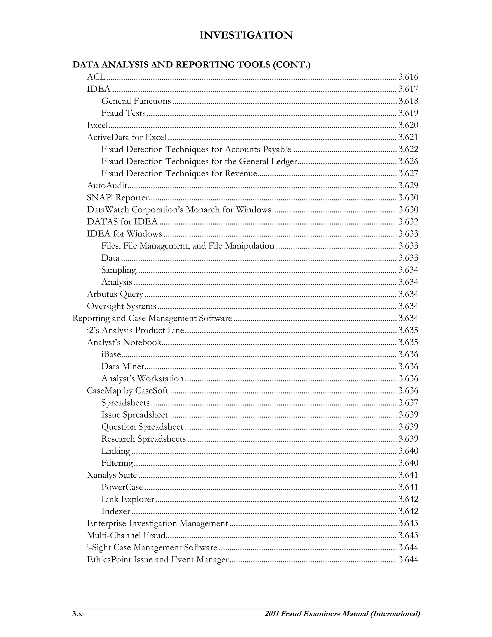 INVESTIGATION

DATA ANALYSIS AND REPORTING TOOLS (CONT.)
   ACL ......................................................................................................................................... 3.616
   IDEA ...................................................................................................................................... 3.617
        General Functions .......................................................................................................... 3.618
        Fraud Tests ...................................................................................................................... 3.619
   Excel ........................................................................................................................................ 3.620
   ActiveData for Excel ............................................................................................................ 3.621
        Fraud Detection Techniques for Accounts Payable ................................................. 3.622
        Fraud Detection Techniques for the General Ledger ............................................... 3.626
        Fraud Detection Techniques for Revenue.................................................................. 3.627
   AutoAudit ............................................................................................................................... 3.629
   SNAP! Reporter..................................................................................................................... 3.630
   DataWatch Corporation’s Monarch for Windows ........................................................... 3.630
   DATAS for IDEA ................................................................................................................ 3.632
   IDEA for Windows .............................................................................................................. 3.633
        Files, File Management, and File Manipulation ......................................................... 3.633
        Data .................................................................................................................................. 3.633
        Sampling........................................................................................................................... 3.634
        Analysis ............................................................................................................................ 3.634
   Arbutus Query ....................................................................................................................... 3.634
   Oversight Systems ................................................................................................................. 3.634
Reporting and Case Management Software ............................................................................. 3.634
   i2’s Analysis Product Line .................................................................................................... 3.635
   Analyst’s Notebook............................................................................................................... 3.635
        iBase.................................................................................................................................. 3.636
        Data Miner....................................................................................................................... 3.636
        Analyst’s Workstation .................................................................................................... 3.636
   CaseMap by CaseSoft ........................................................................................................... 3.636
        Spreadsheets .................................................................................................................... 3.637
        Issue Spreadsheet ........................................................................................................... 3.639
        Question Spreadsheet .................................................................................................... 3.639
        Research Spreadsheets ................................................................................................... 3.639
        Linking ............................................................................................................................. 3.640
        Filtering ............................................................................................................................ 3.640
   Xanalys Suite .......................................................................................................................... 3.641
        PowerCase ....................................................................................................................... 3.641
        Link Explorer .................................................................................................................. 3.642
        Indexer ............................................................................................................................. 3.642
   Enterprise Investigation Management ............................................................................... 3.643
   Multi-Channel Fraud............................................................................................................. 3.643
   i-Sight Case Management Software .................................................................................... 3.644
   EthicsPoint Issue and Event Manager ............................................................................... 3.644




3.x                                                                                2011 Fraud Examiners Manual (International)
 