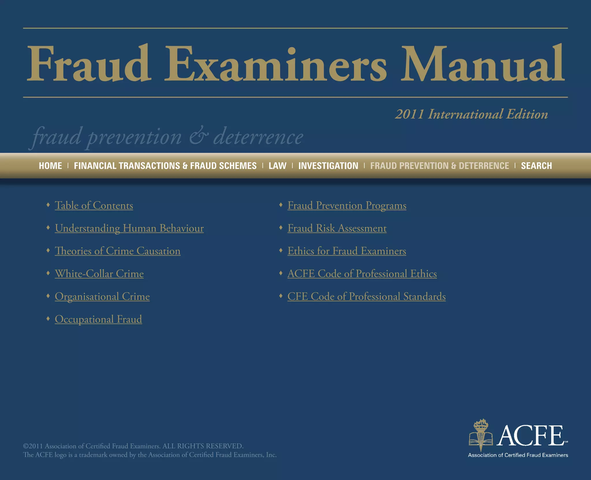 Fraud Examiners Manual
                                                                                                                          2011 International Edition
  fraud prevention & deterrence
     HOME      |   FINANCIAL TRANSACTIONS & FRAUD SCHEMES                         |   LAW    |   INVESTIGATION   |   FRAUD PREVENTION & DETERRENCE   |   SEARCH



       ŒŒ Table of Contents                                                                ŒŒ Fraud Prevention Programs

       ŒŒ Understanding Human Behaviour                                                    ŒŒ Fraud Risk Assessment

       ŒŒ Theories of Crime Causation                                                      ŒŒ Ethics for Fraud Examiners

       ŒŒ White-Collar Crime                                                               ŒŒ ACFE Code of Professional Ethics

       ŒŒ Organisational Crime                                                             ŒŒ CFE Code of Professional Standards

       ŒŒ Occupational Fraud




©2011 Association of Certified Fraud Examiners. All rights reserved.
The ACFE logo is a trademark owned by the Association of Certified Fraud Examiners, Inc.
 