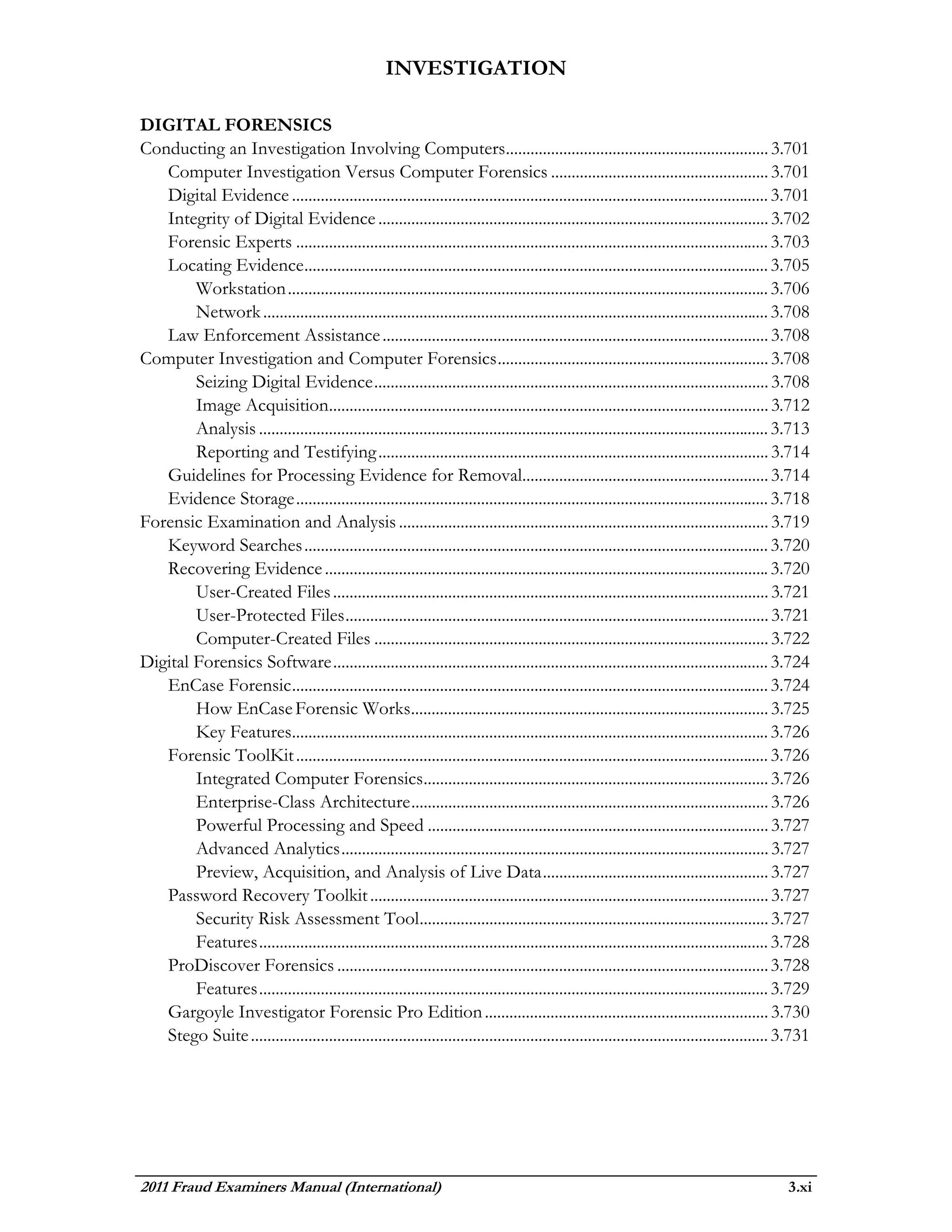 INVESTIGATION

DIGITAL FORENSICS
Conducting an Investigation Involving Computers................................................................ 3.701
   Computer Investigation Versus Computer Forensics ..................................................... 3.701
   Digital Evidence .................................................................................................................... 3.701
   Integrity of Digital Evidence ............................................................................................... 3.702
   Forensic Experts ................................................................................................................... 3.703
   Locating Evidence ................................................................................................................. 3.705
        Workstation ..................................................................................................................... 3.706
        Network ........................................................................................................................... 3.708
   Law Enforcement Assistance .............................................................................................. 3.708
Computer Investigation and Computer Forensics .................................................................. 3.708
        Seizing Digital Evidence ................................................................................................ 3.708
        Image Acquisition........................................................................................................... 3.712
        Analysis ............................................................................................................................ 3.713
        Reporting and Testifying ............................................................................................... 3.714
   Guidelines for Processing Evidence for Removal............................................................ 3.714
   Evidence Storage ................................................................................................................... 3.718
Forensic Examination and Analysis .......................................................................................... 3.719
   Keyword Searches ................................................................................................................. 3.720
   Recovering Evidence ............................................................................................................ 3.720
        User-Created Files .......................................................................................................... 3.721
        User-Protected Files ....................................................................................................... 3.721
        Computer-Created Files ................................................................................................ 3.722
Digital Forensics Software .......................................................................................................... 3.724
   EnCase Forensic .................................................................................................................... 3.724
        How EnCase Forensic Works....................................................................................... 3.725
        Key Features.................................................................................................................... 3.726
   Forensic ToolKit ................................................................................................................... 3.726
        Integrated Computer Forensics.................................................................................... 3.726
        Enterprise-Class Architecture ....................................................................................... 3.726
        Powerful Processing and Speed ................................................................................... 3.727
        Advanced Analytics ........................................................................................................ 3.727
        Preview, Acquisition, and Analysis of Live Data ....................................................... 3.727
   Password Recovery Toolkit ................................................................................................. 3.727
        Security Risk Assessment Tool..................................................................................... 3.727
        Features ............................................................................................................................ 3.728
   ProDiscover Forensics ......................................................................................................... 3.728
        Features ............................................................................................................................ 3.729
   Gargoyle Investigator Forensic Pro Edition ..................................................................... 3.730
   Stego Suite .............................................................................................................................. 3.731




2011 Fraud Examiners Manual (International)                                                                                                   3.xi
 