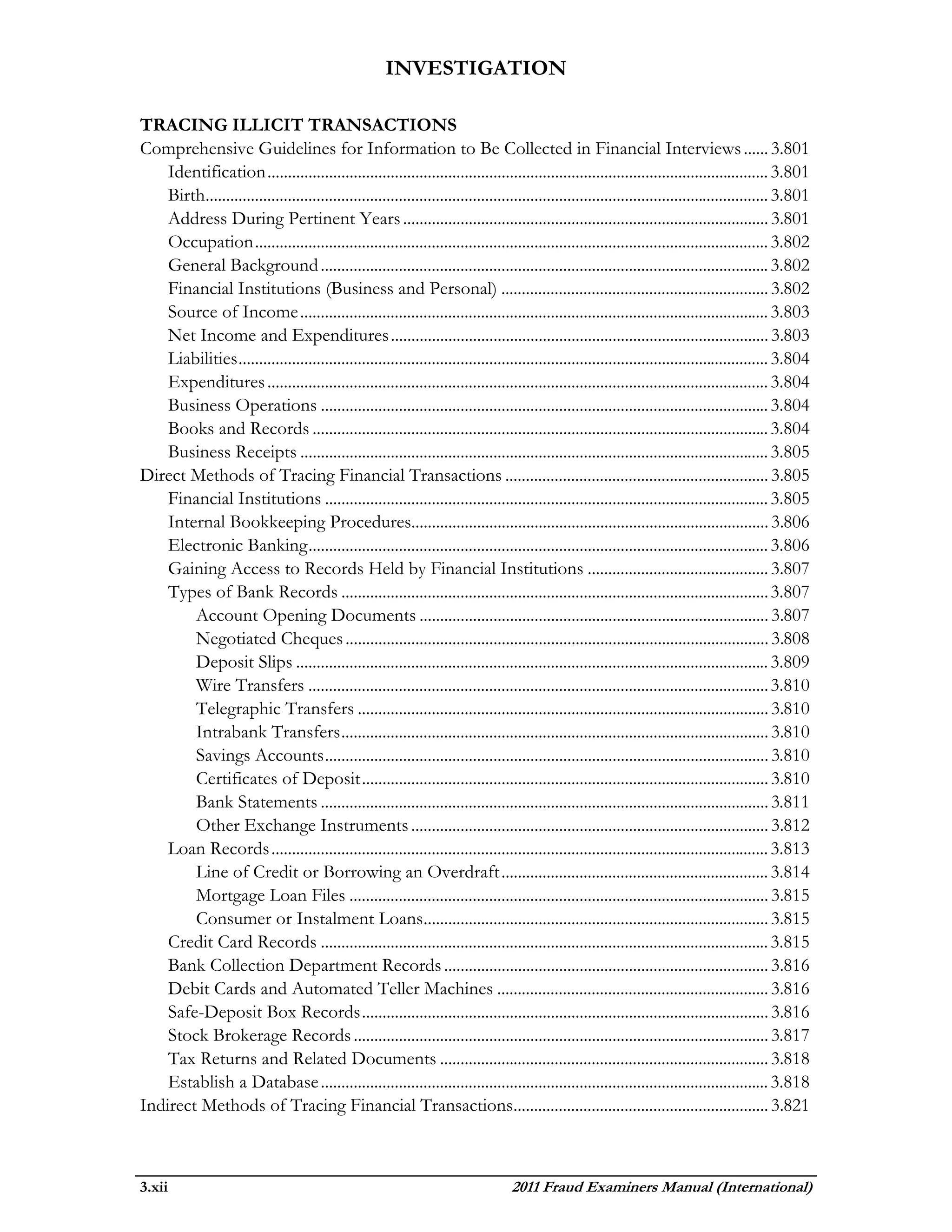 INVESTIGATION

TRACING ILLICIT TRANSACTIONS
Comprehensive Guidelines for Information to Be Collected in Financial Interviews ...... 3.801
    Identification .......................................................................................................................... 3.801
    Birth......................................................................................................................................... 3.801
    Address During Pertinent Years ......................................................................................... 3.801
    Occupation ............................................................................................................................. 3.802
    General Background ............................................................................................................. 3.802
    Financial Institutions (Business and Personal) ................................................................. 3.802
    Source of Income .................................................................................................................. 3.803
    Net Income and Expenditures ............................................................................................ 3.803
    Liabilities ................................................................................................................................. 3.804
    Expenditures .......................................................................................................................... 3.804
    Business Operations ............................................................................................................. 3.804
    Books and Records ............................................................................................................... 3.804
    Business Receipts .................................................................................................................. 3.805
Direct Methods of Tracing Financial Transactions ................................................................ 3.805
    Financial Institutions ............................................................................................................ 3.805
    Internal Bookkeeping Procedures....................................................................................... 3.806
    Electronic Banking ................................................................................................................ 3.806
    Gaining Access to Records Held by Financial Institutions ............................................ 3.807
    Types of Bank Records ........................................................................................................ 3.807
        Account Opening Documents ..................................................................................... 3.807
        Negotiated Cheques ....................................................................................................... 3.808
        Deposit Slips ................................................................................................................... 3.809
        Wire Transfers ................................................................................................................ 3.810
        Telegraphic Transfers .................................................................................................... 3.810
        Intrabank Transfers ........................................................................................................ 3.810
        Savings Accounts ............................................................................................................ 3.810
        Certificates of Deposit ................................................................................................... 3.810
        Bank Statements ............................................................................................................. 3.811
        Other Exchange Instruments ....................................................................................... 3.812
    Loan Records ......................................................................................................................... 3.813
        Line of Credit or Borrowing an Overdraft ................................................................. 3.814
        Mortgage Loan Files ...................................................................................................... 3.815
        Consumer or Instalment Loans.................................................................................... 3.815
    Credit Card Records ............................................................................................................. 3.815
    Bank Collection Department Records ............................................................................... 3.816
    Debit Cards and Automated Teller Machines .................................................................. 3.816
    Safe-Deposit Box Records ................................................................................................... 3.816
    Stock Brokerage Records ..................................................................................................... 3.817
    Tax Returns and Related Documents ................................................................................ 3.818
    Establish a Database ............................................................................................................. 3.818
Indirect Methods of Tracing Financial Transactions.............................................................. 3.821



3.xii                                                                               2011 Fraud Examiners Manual (International)
 
