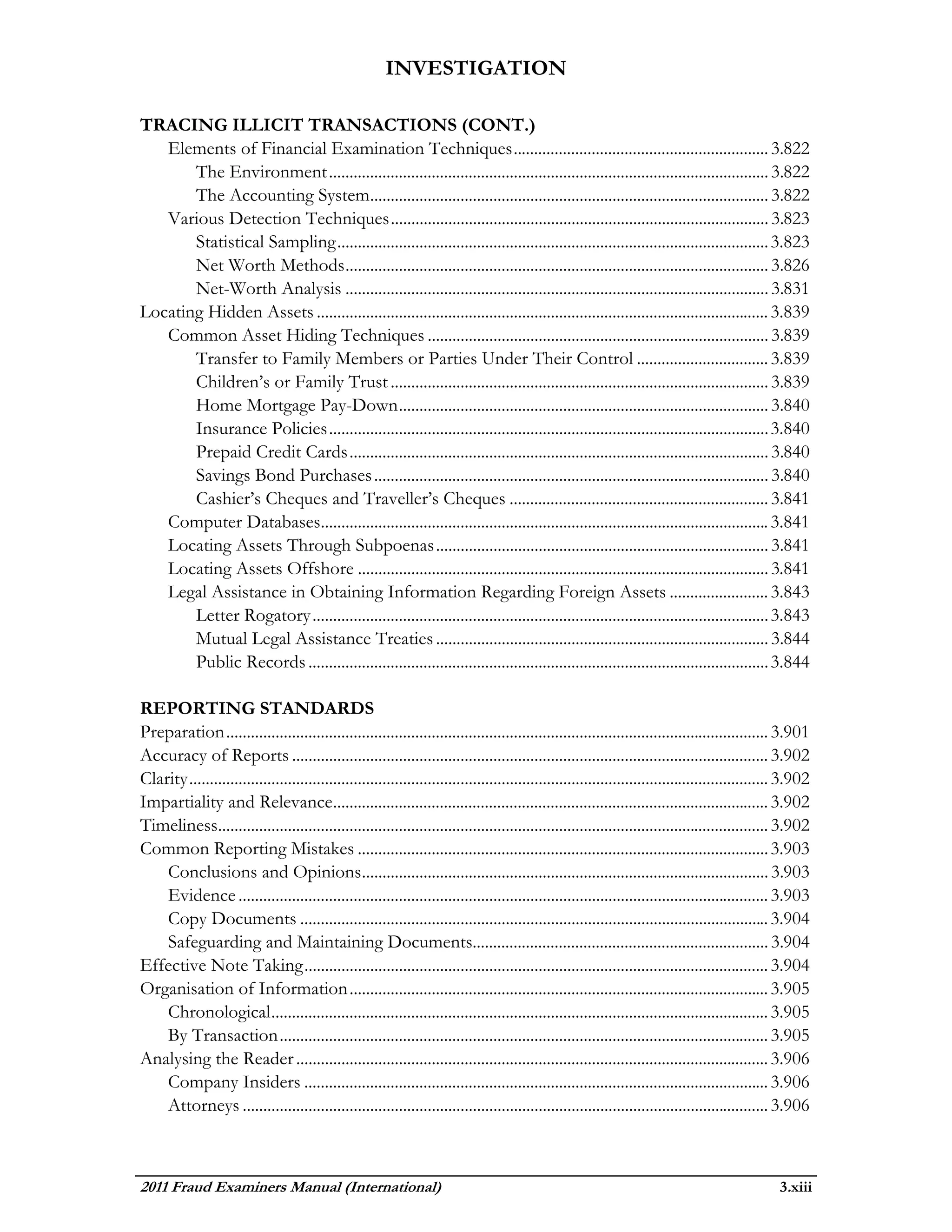 INVESTIGATION

TRACING ILLICIT TRANSACTIONS (CONT.)
   Elements of Financial Examination Techniques .............................................................. 3.822
       The Environment ........................................................................................................... 3.822
       The Accounting System................................................................................................. 3.822
   Various Detection Techniques ............................................................................................ 3.823
       Statistical Sampling ......................................................................................................... 3.823
       Net Worth Methods ....................................................................................................... 3.826
       Net-Worth Analysis ....................................................................................................... 3.831
Locating Hidden Assets .............................................................................................................. 3.839
   Common Asset Hiding Techniques ................................................................................... 3.839
       Transfer to Family Members or Parties Under Their Control ................................ 3.839
       Children’s or Family Trust ............................................................................................ 3.839
       Home Mortgage Pay-Down .......................................................................................... 3.840
       Insurance Policies ........................................................................................................... 3.840
       Prepaid Credit Cards ...................................................................................................... 3.840
       Savings Bond Purchases ................................................................................................ 3.840
       Cashier’s Cheques and Traveller’s Cheques ............................................................... 3.841
   Computer Databases............................................................................................................. 3.841
   Locating Assets Through Subpoenas ................................................................................. 3.841
   Locating Assets Offshore .................................................................................................... 3.841
   Legal Assistance in Obtaining Information Regarding Foreign Assets ........................ 3.843
       Letter Rogatory ............................................................................................................... 3.843
       Mutual Legal Assistance Treaties ................................................................................. 3.844
       Public Records ................................................................................................................ 3.844

REPORTING STANDARDS
Preparation .................................................................................................................................... 3.901
Accuracy of Reports .................................................................................................................... 3.902
Clarity ............................................................................................................................................. 3.902
Impartiality and Relevance.......................................................................................................... 3.902
Timeliness...................................................................................................................................... 3.902
Common Reporting Mistakes .................................................................................................... 3.903
    Conclusions and Opinions ................................................................................................... 3.903
    Evidence ................................................................................................................................. 3.903
    Copy Documents .................................................................................................................. 3.904
    Safeguarding and Maintaining Documents........................................................................ 3.904
Effective Note Taking ................................................................................................................. 3.904
Organisation of Information ...................................................................................................... 3.905
    Chronological ......................................................................................................................... 3.905
    By Transaction ....................................................................................................................... 3.905
Analysing the Reader ................................................................................................................... 3.906
    Company Insiders ................................................................................................................. 3.906
    Attorneys ................................................................................................................................ 3.906



2011 Fraud Examiners Manual (International)                                                                                                         3.xiii
 