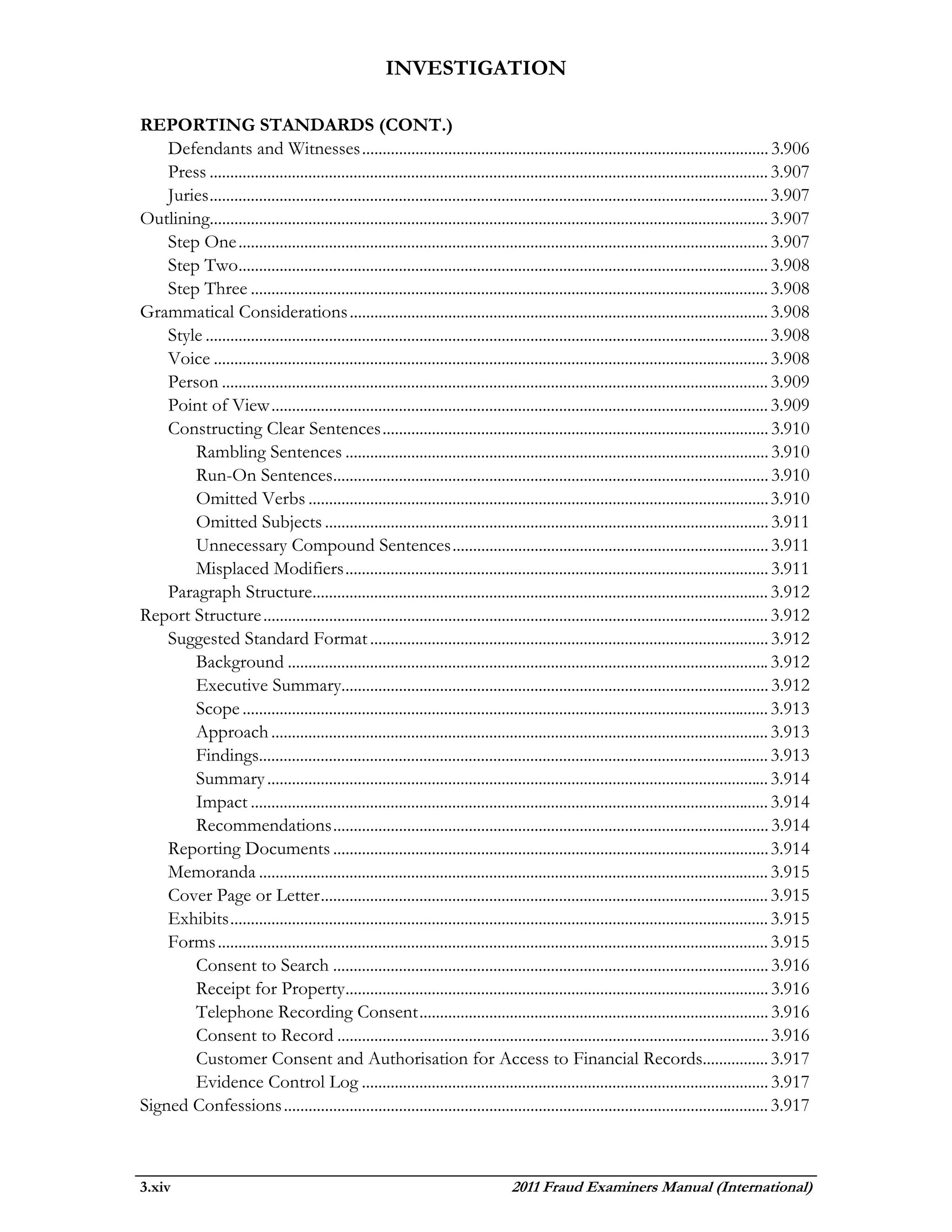 INVESTIGATION

REPORTING STANDARDS (CONT.)
    Defendants and Witnesses ................................................................................................... 3.906
    Press ........................................................................................................................................ 3.907
    Juries ........................................................................................................................................ 3.907
Outlining........................................................................................................................................ 3.907
    Step One ................................................................................................................................. 3.907
    Step Two................................................................................................................................. 3.908
    Step Three .............................................................................................................................. 3.908
Grammatical Considerations ...................................................................................................... 3.908
    Style ......................................................................................................................................... 3.908
    Voice ....................................................................................................................................... 3.908
    Person ..................................................................................................................................... 3.909
    Point of View ......................................................................................................................... 3.909
    Constructing Clear Sentences .............................................................................................. 3.910
        Rambling Sentences ....................................................................................................... 3.910
        Run-On Sentences.......................................................................................................... 3.910
        Omitted Verbs ................................................................................................................ 3.910
        Omitted Subjects ............................................................................................................ 3.911
        Unnecessary Compound Sentences ............................................................................. 3.911
        Misplaced Modifiers ....................................................................................................... 3.911
    Paragraph Structure............................................................................................................... 3.912
Report Structure ........................................................................................................................... 3.912
    Suggested Standard Format ................................................................................................. 3.912
        Background ..................................................................................................................... 3.912
        Executive Summary........................................................................................................ 3.912
        Scope ................................................................................................................................ 3.913
        Approach ......................................................................................................................... 3.913
        Findings............................................................................................................................ 3.913
        Summary .......................................................................................................................... 3.914
        Impact .............................................................................................................................. 3.914
        Recommendations .......................................................................................................... 3.914
    Reporting Documents .......................................................................................................... 3.914
    Memoranda ............................................................................................................................ 3.915
    Cover Page or Letter ............................................................................................................. 3.915
    Exhibits ................................................................................................................................... 3.915
    Forms ...................................................................................................................................... 3.915
        Consent to Search .......................................................................................................... 3.916
        Receipt for Property ....................................................................................................... 3.916
        Telephone Recording Consent ..................................................................................... 3.916
        Consent to Record ......................................................................................................... 3.916
        Customer Consent and Authorisation for Access to Financial Records................ 3.917
        Evidence Control Log ................................................................................................... 3.917
Signed Confessions ...................................................................................................................... 3.917



3.xiv                                                                               2011 Fraud Examiners Manual (International)
 