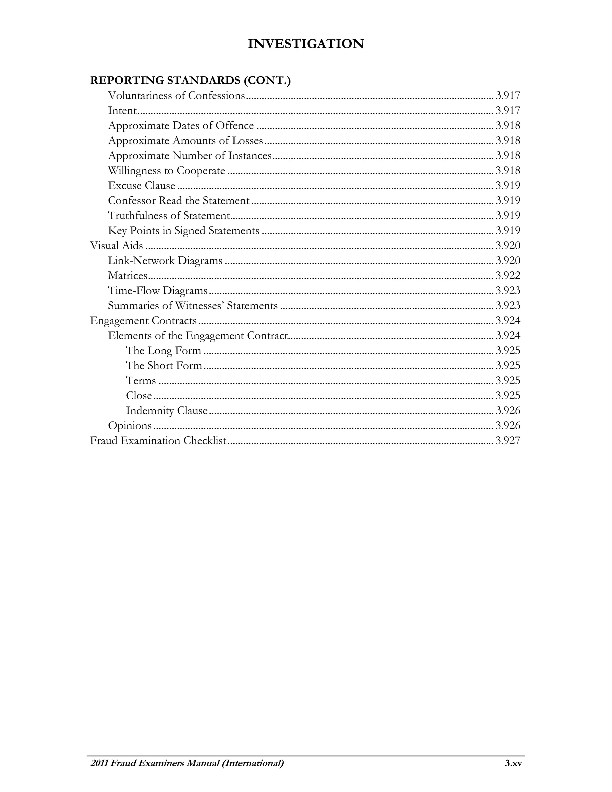 INVESTIGATION

REPORTING STANDARDS (CONT.)
   Voluntariness of Confessions .............................................................................................. 3.917
   Intent ....................................................................................................................................... 3.917
   Approximate Dates of Offence .......................................................................................... 3.918
   Approximate Amounts of Losses ....................................................................................... 3.918
   Approximate Number of Instances .................................................................................... 3.918
   Willingness to Cooperate ..................................................................................................... 3.918
   Excuse Clause ........................................................................................................................ 3.919
   Confessor Read the Statement ............................................................................................ 3.919
   Truthfulness of Statement.................................................................................................... 3.919
   Key Points in Signed Statements ........................................................................................ 3.919
Visual Aids .................................................................................................................................... 3.920
   Link-Network Diagrams ...................................................................................................... 3.920
   Matrices ................................................................................................................................... 3.922
   Time-Flow Diagrams ............................................................................................................ 3.923
   Summaries of Witnesses’ Statements ................................................................................. 3.923
Engagement Contracts ................................................................................................................ 3.924
   Elements of the Engagement Contract.............................................................................. 3.924
        The Long Form .............................................................................................................. 3.925
        The Short Form .............................................................................................................. 3.925
        Terms ............................................................................................................................... 3.925
        Close ................................................................................................................................. 3.925
        Indemnity Clause ............................................................................................................ 3.926
   Opinions ................................................................................................................................. 3.926
Fraud Examination Checklist ..................................................................................................... 3.927




2011 Fraud Examiners Manual (International)                                                                                                      3.xv
 