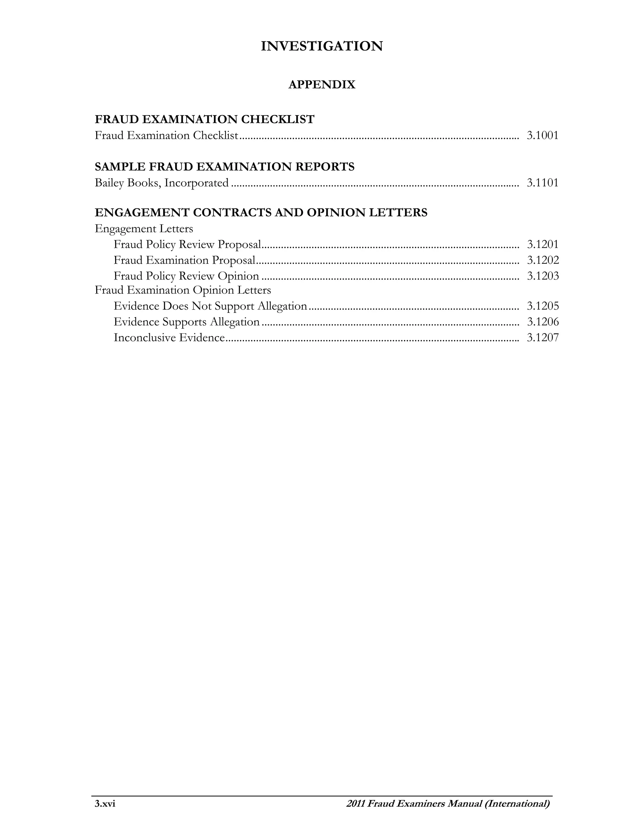 INVESTIGATION

                                                           APPENDIX

FRAUD EXAMINATION CHECKLIST
Fraud Examination Checklist ..................................................................................................... 3.1001

SAMPLE FRAUD EXAMINATION REPORTS
Bailey Books, Incorporated ........................................................................................................ 3.1101

ENGAGEMENT CONTRACTS AND OPINION LETTERS
Engagement Letters
   Fraud Policy Review Proposal.............................................................................................          3.1201
   Fraud Examination Proposal ...............................................................................................         3.1202
   Fraud Policy Review Opinion .............................................................................................          3.1203
Fraud Examination Opinion Letters
   Evidence Does Not Support Allegation ............................................................................                  3.1205
   Evidence Supports Allegation .............................................................................................         3.1206
   Inconclusive Evidence ..........................................................................................................   3.1207




3.xvi                                                                        2011 Fraud Examiners Manual (International)
 