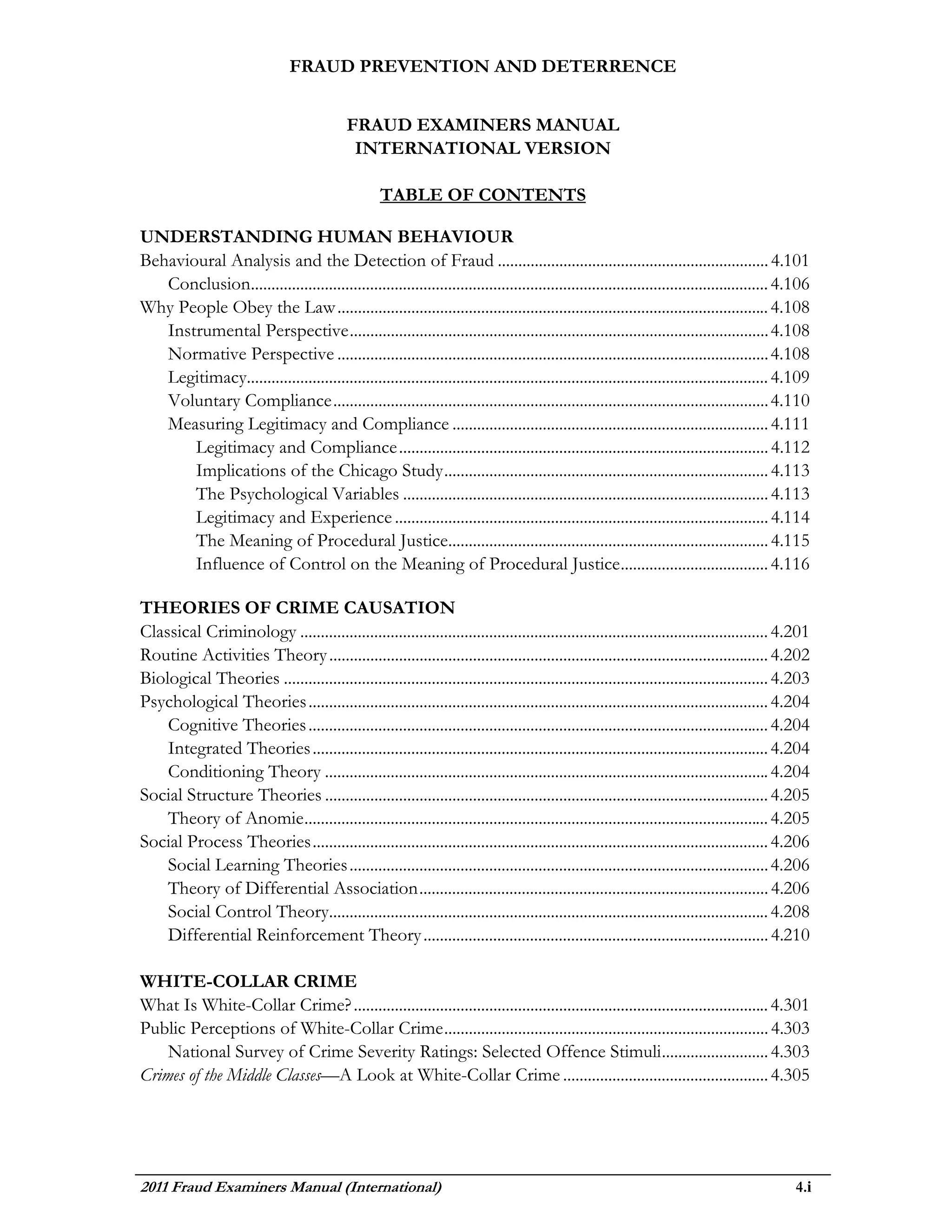 FRAUD PREVENTION AND DETERRENCE


                                             FRAUD EXAMINERS MANUAL
                                              INTERNATIONAL VERSION

                                                    TABLE OF CONTENTS

UNDERSTANDING HUMAN BEHAVIOUR
Behavioural Analysis and the Detection of Fraud .................................................................. 4.101
   Conclusion.............................................................................................................................. 4.106
Why People Obey the Law ......................................................................................................... 4.108
   Instrumental Perspective ...................................................................................................... 4.108
   Normative Perspective ......................................................................................................... 4.108
   Legitimacy............................................................................................................................... 4.109
   Voluntary Compliance .......................................................................................................... 4.110
   Measuring Legitimacy and Compliance ............................................................................. 4.111
       Legitimacy and Compliance .......................................................................................... 4.112
       Implications of the Chicago Study ............................................................................... 4.113
       The Psychological Variables ......................................................................................... 4.113
       Legitimacy and Experience ........................................................................................... 4.114
       The Meaning of Procedural Justice.............................................................................. 4.115
       Influence of Control on the Meaning of Procedural Justice .................................... 4.116

THEORIES OF CRIME CAUSATION
Classical Criminology .................................................................................................................. 4.201
Routine Activities Theory ........................................................................................................... 4.202
Biological Theories ...................................................................................................................... 4.203
Psychological Theories ................................................................................................................ 4.204
    Cognitive Theories ................................................................................................................ 4.204
    Integrated Theories ............................................................................................................... 4.204
    Conditioning Theory ............................................................................................................ 4.204
Social Structure Theories ............................................................................................................ 4.205
    Theory of Anomie ................................................................................................................. 4.205
Social Process Theories ............................................................................................................... 4.206
    Social Learning Theories ...................................................................................................... 4.206
    Theory of Differential Association ..................................................................................... 4.206
    Social Control Theory........................................................................................................... 4.208
    Differential Reinforcement Theory .................................................................................... 4.210

WHITE-COLLAR CRIME
What Is White-Collar Crime? ..................................................................................................... 4.301
Public Perceptions of White-Collar Crime ............................................................................... 4.303
    National Survey of Crime Severity Ratings: Selected Offence Stimuli .......................... 4.303
Crimes of the Middle Classes—A Look at White-Collar Crime .................................................. 4.305




2011 Fraud Examiners Manual (International)                                                                                                   4.i
 