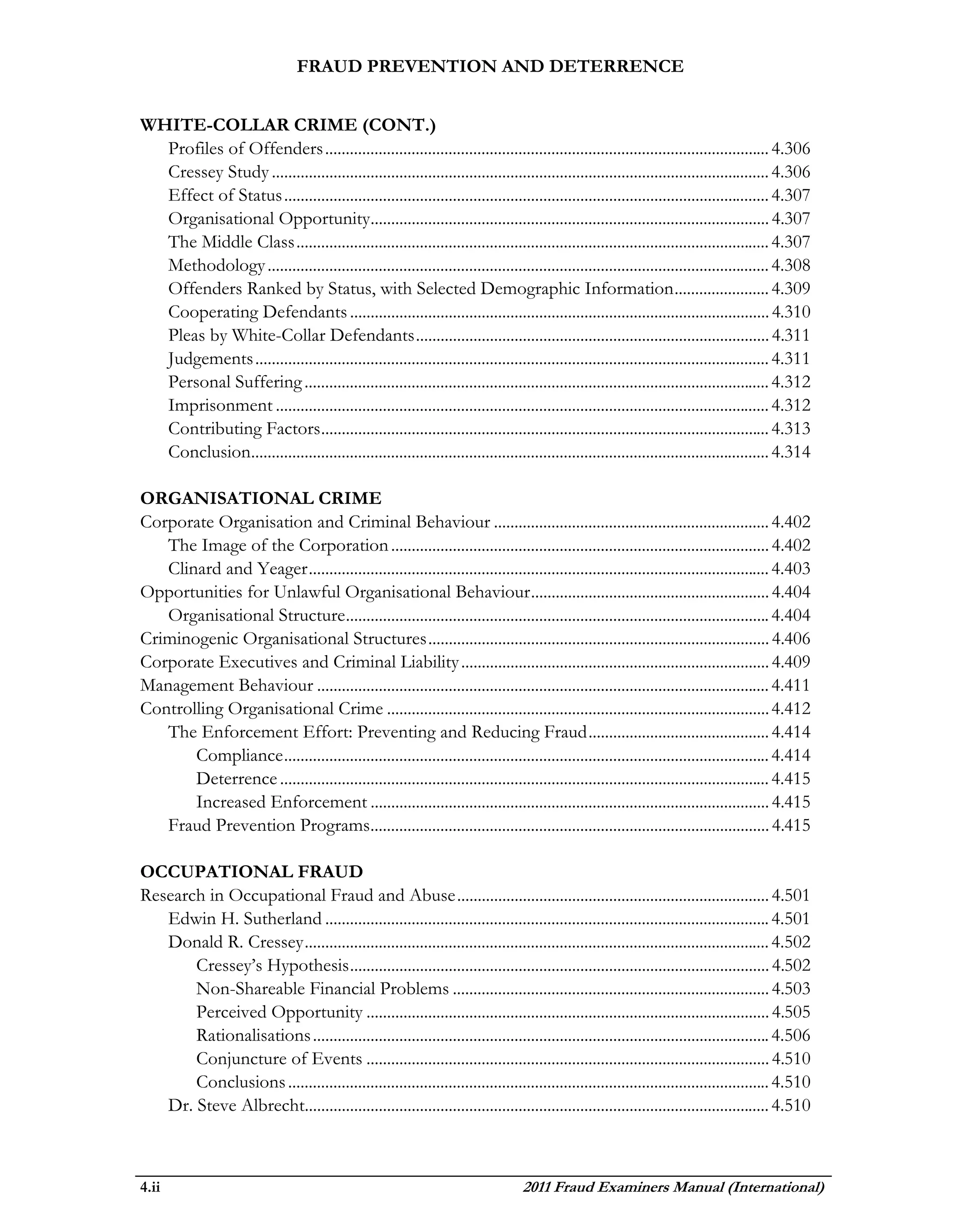 FRAUD PREVENTION AND DETERRENCE


WHITE-COLLAR CRIME (CONT.)
  Profiles of Offenders ............................................................................................................ 4.306
  Cressey Study ......................................................................................................................... 4.306
  Effect of Status ...................................................................................................................... 4.307
  Organisational Opportunity................................................................................................. 4.307
  The Middle Class ................................................................................................................... 4.307
  Methodology .......................................................................................................................... 4.308
  Offenders Ranked by Status, with Selected Demographic Information ....................... 4.309
  Cooperating Defendants ...................................................................................................... 4.310
  Pleas by White-Collar Defendants ...................................................................................... 4.311
  Judgements ............................................................................................................................. 4.311
  Personal Suffering ................................................................................................................. 4.312
  Imprisonment ........................................................................................................................ 4.312
  Contributing Factors ............................................................................................................. 4.313
  Conclusion.............................................................................................................................. 4.314

ORGANISATIONAL CRIME
Corporate Organisation and Criminal Behaviour ................................................................... 4.402
   The Image of the Corporation ............................................................................................ 4.402
   Clinard and Yeager ................................................................................................................ 4.403
Opportunities for Unlawful Organisational Behaviour .......................................................... 4.404
   Organisational Structure ....................................................................................................... 4.404
Criminogenic Organisational Structures ................................................................................... 4.406
Corporate Executives and Criminal Liability ........................................................................... 4.409
Management Behaviour .............................................................................................................. 4.411
Controlling Organisational Crime ............................................................................................. 4.412
   The Enforcement Effort: Preventing and Reducing Fraud ............................................ 4.414
       Compliance ...................................................................................................................... 4.414
       Deterrence ....................................................................................................................... 4.415
       Increased Enforcement ................................................................................................. 4.415
   Fraud Prevention Programs................................................................................................. 4.415

OCCUPATIONAL FRAUD
Research in Occupational Fraud and Abuse ............................................................................ 4.501
   Edwin H. Sutherland ............................................................................................................ 4.501
   Donald R. Cressey ................................................................................................................. 4.502
       Cressey’s Hypothesis ...................................................................................................... 4.502
       Non-Shareable Financial Problems ............................................................................. 4.503
       Perceived Opportunity .................................................................................................. 4.505
       Rationalisations ............................................................................................................... 4.506
       Conjuncture of Events .................................................................................................. 4.510
       Conclusions ..................................................................................................................... 4.510
   Dr. Steve Albrecht................................................................................................................. 4.510



4.ii                                                                              2011 Fraud Examiners Manual (International)
 