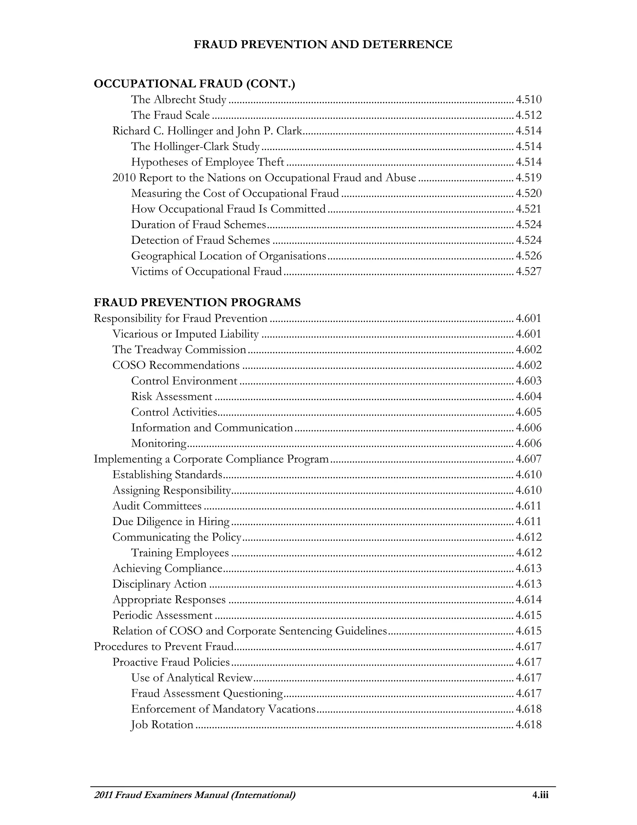 FRAUD PREVENTION AND DETERRENCE


OCCUPATIONAL FRAUD (CONT.)
     The Albrecht Study ........................................................................................................ 4.510
     The Fraud Scale .............................................................................................................. 4.512
  Richard C. Hollinger and John P. Clark............................................................................. 4.514
     The Hollinger-Clark Study ............................................................................................ 4.514
     Hypotheses of Employee Theft ................................................................................... 4.514
  2010 Report to the Nations on Occupational Fraud and Abuse ................................... 4.519
     Measuring the Cost of Occupational Fraud ............................................................... 4.520
     How Occupational Fraud Is Committed .................................................................... 4.521
     Duration of Fraud Schemes .......................................................................................... 4.524
     Detection of Fraud Schemes ........................................................................................ 4.524
     Geographical Location of Organisations .................................................................... 4.526
     Victims of Occupational Fraud .................................................................................... 4.527

FRAUD PREVENTION PROGRAMS
Responsibility for Fraud Prevention ......................................................................................... 4.601
   Vicarious or Imputed Liability ............................................................................................ 4.601
   The Treadway Commission ................................................................................................. 4.602
   COSO Recommendations ................................................................................................... 4.602
       Control Environment .................................................................................................... 4.603
       Risk Assessment ............................................................................................................. 4.604
       Control Activities............................................................................................................ 4.605
       Information and Communication ................................................................................ 4.606
       Monitoring ....................................................................................................................... 4.606
Implementing a Corporate Compliance Program ................................................................... 4.607
   Establishing Standards .......................................................................................................... 4.610
   Assigning Responsibility....................................................................................................... 4.610
   Audit Committees ................................................................................................................. 4.611
   Due Diligence in Hiring ....................................................................................................... 4.611
   Communicating the Policy ................................................................................................... 4.612
       Training Employees ....................................................................................................... 4.612
   Achieving Compliance .......................................................................................................... 4.613
   Disciplinary Action ............................................................................................................... 4.613
   Appropriate Responses ........................................................................................................ 4.614
   Periodic Assessment ............................................................................................................. 4.615
   Relation of COSO and Corporate Sentencing Guidelines .............................................. 4.615
Procedures to Prevent Fraud...................................................................................................... 4.617
   Proactive Fraud Policies ....................................................................................................... 4.617
       Use of Analytical Review ............................................................................................... 4.617
       Fraud Assessment Questioning .................................................................................... 4.617
       Enforcement of Mandatory Vacations ........................................................................ 4.618
       Job Rotation .................................................................................................................... 4.618




2011 Fraud Examiners Manual (International)                                                                                                 4.iii
 