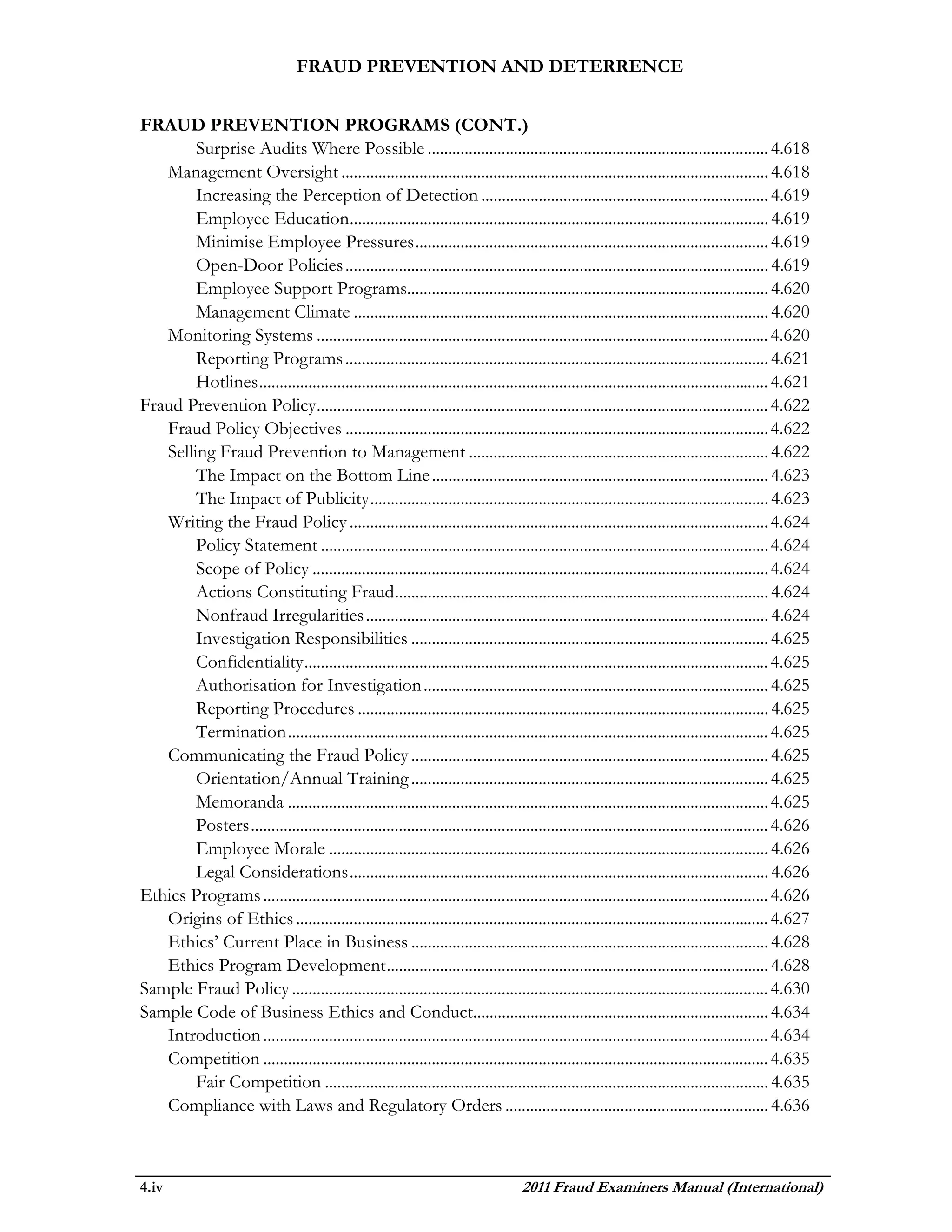 FRAUD PREVENTION AND DETERRENCE


FRAUD PREVENTION PROGRAMS (CONT.)
        Surprise Audits Where Possible ................................................................................... 4.618
   Management Oversight ........................................................................................................ 4.618
        Increasing the Perception of Detection ...................................................................... 4.619
        Employee Education...................................................................................................... 4.619
        Minimise Employee Pressures ...................................................................................... 4.619
        Open-Door Policies ....................................................................................................... 4.619
        Employee Support Programs........................................................................................ 4.620
        Management Climate ..................................................................................................... 4.620
   Monitoring Systems .............................................................................................................. 4.620
        Reporting Programs ....................................................................................................... 4.621
        Hotlines ............................................................................................................................ 4.621
Fraud Prevention Policy .............................................................................................................. 4.622
   Fraud Policy Objectives ....................................................................................................... 4.622
   Selling Fraud Prevention to Management ......................................................................... 4.622
        The Impact on the Bottom Line .................................................................................. 4.623
        The Impact of Publicity ................................................................................................. 4.623
   Writing the Fraud Policy ...................................................................................................... 4.624
        Policy Statement ............................................................................................................. 4.624
        Scope of Policy ............................................................................................................... 4.624
        Actions Constituting Fraud ........................................................................................... 4.624
        Nonfraud Irregularities .................................................................................................. 4.624
        Investigation Responsibilities ....................................................................................... 4.625
        Confidentiality ................................................................................................................. 4.625
        Authorisation for Investigation .................................................................................... 4.625
        Reporting Procedures .................................................................................................... 4.625
        Termination ..................................................................................................................... 4.625
   Communicating the Fraud Policy ....................................................................................... 4.625
        Orientation/Annual Training ....................................................................................... 4.625
        Memoranda ..................................................................................................................... 4.625
        Posters .............................................................................................................................. 4.626
        Employee Morale ........................................................................................................... 4.626
        Legal Considerations ...................................................................................................... 4.626
Ethics Programs ........................................................................................................................... 4.626
   Origins of Ethics ................................................................................................................... 4.627
   Ethics’ Current Place in Business ....................................................................................... 4.628
   Ethics Program Development ............................................................................................. 4.628
Sample Fraud Policy .................................................................................................................... 4.630
Sample Code of Business Ethics and Conduct........................................................................ 4.634
   Introduction ........................................................................................................................... 4.634
   Competition ........................................................................................................................... 4.635
        Fair Competition ............................................................................................................ 4.635
   Compliance with Laws and Regulatory Orders ................................................................ 4.636



4.iv                                                                                2011 Fraud Examiners Manual (International)
 