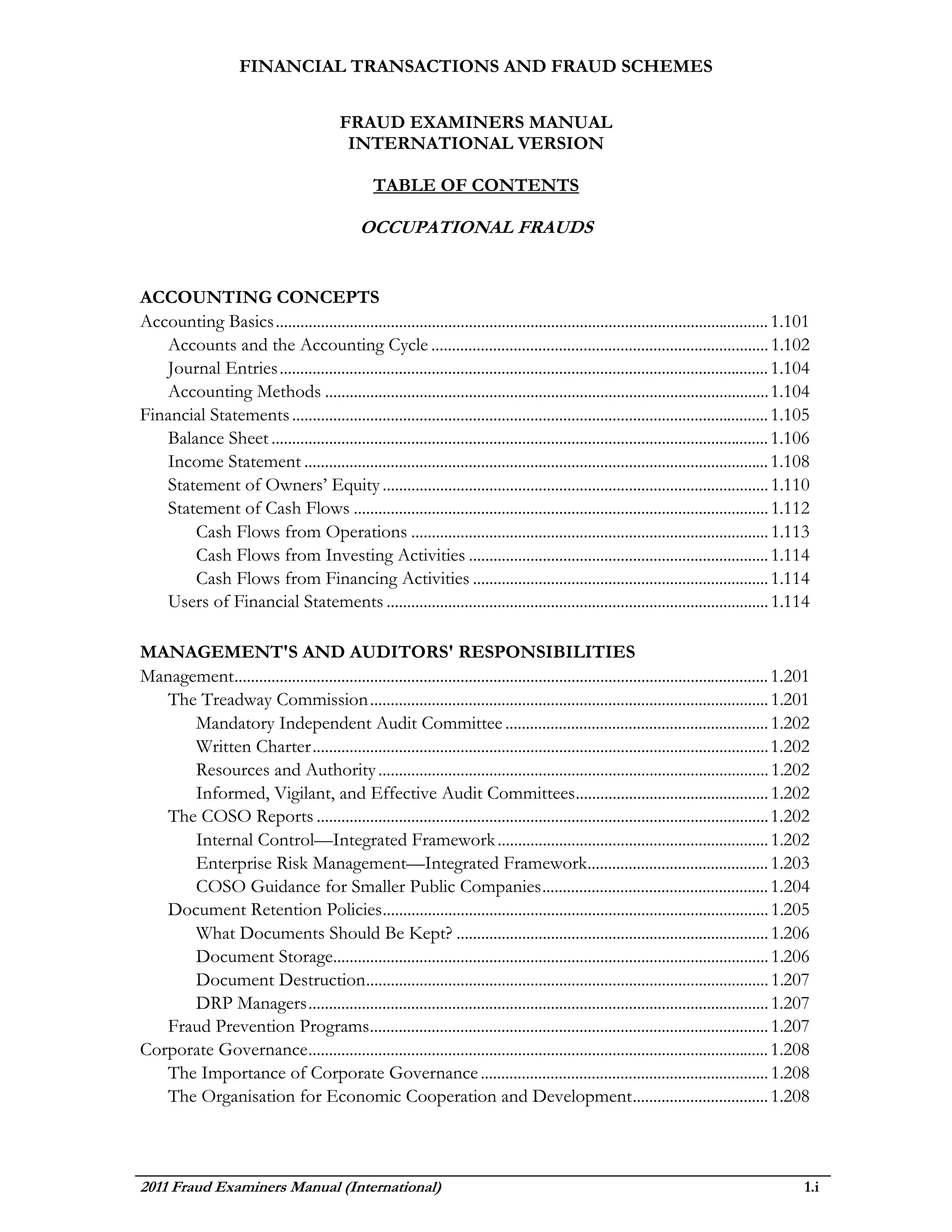 FINANCIAL TRANSACTIONS AND FRAUD SCHEMES


                                           FRAUD EXAMINERS MANUAL
                                            INTERNATIONAL VERSION

                                                   TABLE OF CONTENTS

                                                OCCUPATIONAL FRAUDS


ACCOUNTING CONCEPTS
Accounting Basics ........................................................................................................................ 1.101
   Accounts and the Accounting Cycle .................................................................................. 1.102
   Journal Entries ....................................................................................................................... 1.104
   Accounting Methods ............................................................................................................ 1.104
Financial Statements .................................................................................................................... 1.105
   Balance Sheet ......................................................................................................................... 1.106
   Income Statement ................................................................................................................. 1.108
   Statement of Owners’ Equity .............................................................................................. 1.110
   Statement of Cash Flows ..................................................................................................... 1.112
       Cash Flows from Operations ....................................................................................... 1.113
       Cash Flows from Investing Activities ......................................................................... 1.114
       Cash Flows from Financing Activities ........................................................................ 1.114
   Users of Financial Statements ............................................................................................. 1.114

MANAGEMENT'S AND AUDITORS' RESPONSIBILITIES
Management .................................................................................................................................. 1.201
   The Treadway Commission ................................................................................................. 1.201
      Mandatory Independent Audit Committee ................................................................ 1.202
      Written Charter ............................................................................................................... 1.202
      Resources and Authority ............................................................................................... 1.202
      Informed, Vigilant, and Effective Audit Committees ............................................... 1.202
   The COSO Reports .............................................................................................................. 1.202
      Internal Control—Integrated Framework .................................................................. 1.202
      Enterprise Risk Management—Integrated Framework............................................ 1.203
      COSO Guidance for Smaller Public Companies ....................................................... 1.204
   Document Retention Policies .............................................................................................. 1.205
      What Documents Should Be Kept? ............................................................................ 1.206
      Document Storage.......................................................................................................... 1.206
      Document Destruction .................................................................................................. 1.207
      DRP Managers ................................................................................................................ 1.207
   Fraud Prevention Programs ................................................................................................. 1.207
Corporate Governance ................................................................................................................ 1.208
   The Importance of Corporate Governance ...................................................................... 1.208
   The Organisation for Economic Cooperation and Development ................................. 1.208



2011 Fraud Examiners Manual (International)                                                                                                      1.i
 