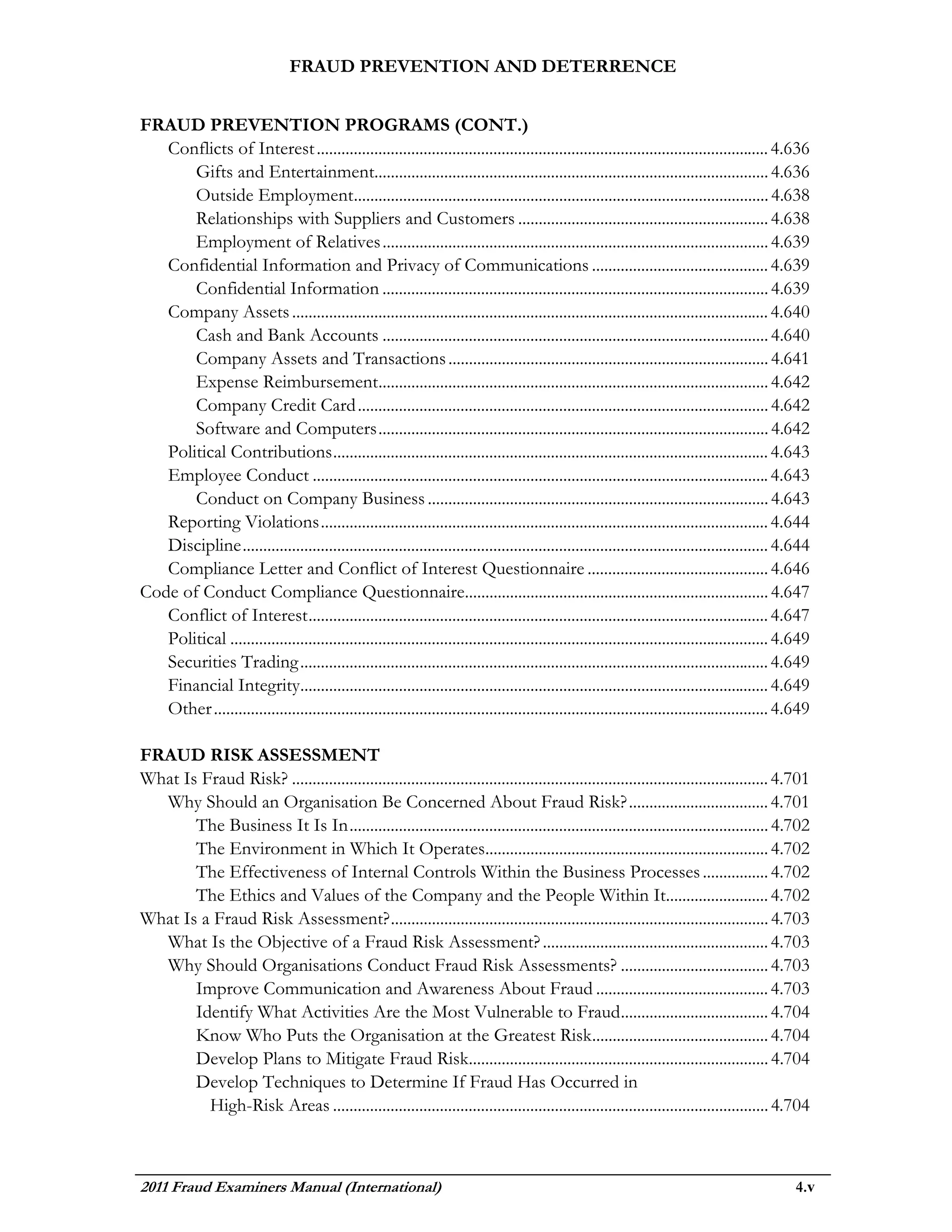 FRAUD PREVENTION AND DETERRENCE


FRAUD PREVENTION PROGRAMS (CONT.)
   Conflicts of Interest .............................................................................................................. 4.636
       Gifts and Entertainment................................................................................................ 4.636
       Outside Employment..................................................................................................... 4.638
       Relationships with Suppliers and Customers ............................................................. 4.638
       Employment of Relatives .............................................................................................. 4.639
   Confidential Information and Privacy of Communications ........................................... 4.639
       Confidential Information .............................................................................................. 4.639
   Company Assets .................................................................................................................... 4.640
       Cash and Bank Accounts .............................................................................................. 4.640
       Company Assets and Transactions .............................................................................. 4.641
       Expense Reimbursement............................................................................................... 4.642
       Company Credit Card .................................................................................................... 4.642
       Software and Computers ............................................................................................... 4.642
   Political Contributions .......................................................................................................... 4.643
   Employee Conduct ............................................................................................................... 4.643
       Conduct on Company Business ................................................................................... 4.643
   Reporting Violations ............................................................................................................. 4.644
   Discipline ................................................................................................................................ 4.644
   Compliance Letter and Conflict of Interest Questionnaire ............................................ 4.646
Code of Conduct Compliance Questionnaire.......................................................................... 4.647
   Conflict of Interest ................................................................................................................ 4.647
   Political ................................................................................................................................... 4.649
   Securities Trading .................................................................................................................. 4.649
   Financial Integrity.................................................................................................................. 4.649
   Other ....................................................................................................................................... 4.649

FRAUD RISK ASSESSMENT
What Is Fraud Risk? .................................................................................................................... 4.701
  Why Should an Organisation Be Concerned About Fraud Risk? .................................. 4.701
       The Business It Is In ...................................................................................................... 4.702
       The Environment in Which It Operates..................................................................... 4.702
       The Effectiveness of Internal Controls Within the Business Processes ................ 4.702
       The Ethics and Values of the Company and the People Within It......................... 4.702
What Is a Fraud Risk Assessment? ............................................................................................ 4.703
  What Is the Objective of a Fraud Risk Assessment? ....................................................... 4.703
  Why Should Organisations Conduct Fraud Risk Assessments? .................................... 4.703
       Improve Communication and Awareness About Fraud .......................................... 4.703
       Identify What Activities Are the Most Vulnerable to Fraud .................................... 4.704
       Know Who Puts the Organisation at the Greatest Risk........................................... 4.704
       Develop Plans to Mitigate Fraud Risk......................................................................... 4.704
       Develop Techniques to Determine If Fraud Has Occurred in
         High-Risk Areas .......................................................................................................... 4.704



2011 Fraud Examiners Manual (International)                                                                                                       4.v
 