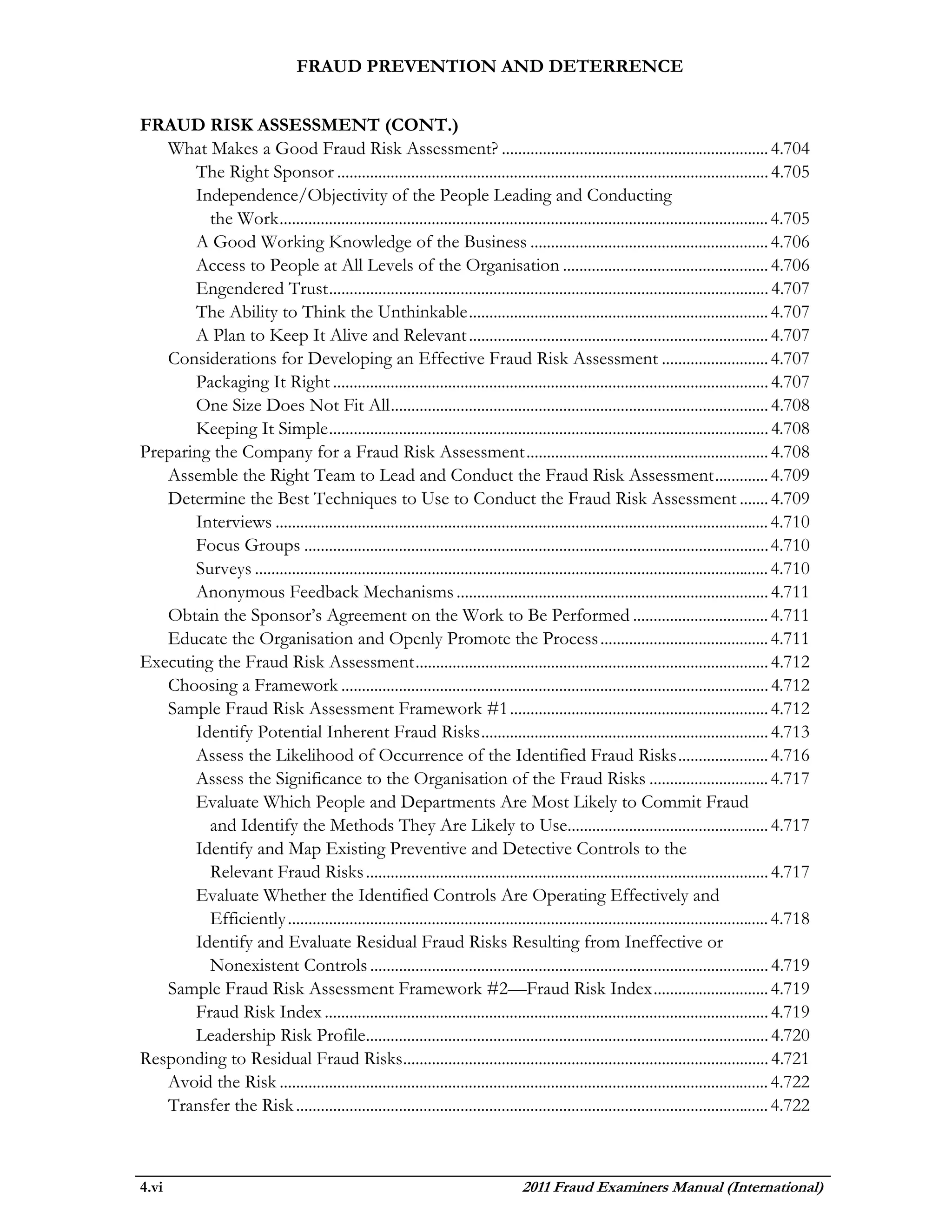 FRAUD PREVENTION AND DETERRENCE


FRAUD RISK ASSESSMENT (CONT.)
   What Makes a Good Fraud Risk Assessment? ................................................................. 4.704
       The Right Sponsor ......................................................................................................... 4.705
       Independence/Objectivity of the People Leading and Conducting
         the Work ....................................................................................................................... 4.705
       A Good Working Knowledge of the Business .......................................................... 4.706
       Access to People at All Levels of the Organisation .................................................. 4.706
       Engendered Trust ........................................................................................................... 4.707
       The Ability to Think the Unthinkable ......................................................................... 4.707
       A Plan to Keep It Alive and Relevant ......................................................................... 4.707
   Considerations for Developing an Effective Fraud Risk Assessment .......................... 4.707
       Packaging It Right .......................................................................................................... 4.707
       One Size Does Not Fit All ............................................................................................ 4.708
       Keeping It Simple ........................................................................................................... 4.708
Preparing the Company for a Fraud Risk Assessment ........................................................... 4.708
   Assemble the Right Team to Lead and Conduct the Fraud Risk Assessment ............. 4.709
   Determine the Best Techniques to Use to Conduct the Fraud Risk Assessment ....... 4.709
       Interviews ........................................................................................................................ 4.710
       Focus Groups ................................................................................................................. 4.710
       Surveys ............................................................................................................................. 4.710
       Anonymous Feedback Mechanisms ............................................................................ 4.711
   Obtain the Sponsor’s Agreement on the Work to Be Performed ................................. 4.711
   Educate the Organisation and Openly Promote the Process ......................................... 4.711
Executing the Fraud Risk Assessment ...................................................................................... 4.712
   Choosing a Framework ........................................................................................................ 4.712
   Sample Fraud Risk Assessment Framework #1 ............................................................... 4.712
       Identify Potential Inherent Fraud Risks ...................................................................... 4.713
       Assess the Likelihood of Occurrence of the Identified Fraud Risks ...................... 4.716
       Assess the Significance to the Organisation of the Fraud Risks ............................. 4.717
       Evaluate Which People and Departments Are Most Likely to Commit Fraud
         and Identify the Methods They Are Likely to Use................................................. 4.717
       Identify and Map Existing Preventive and Detective Controls to the
         Relevant Fraud Risks .................................................................................................. 4.717
       Evaluate Whether the Identified Controls Are Operating Effectively and
         Efficiently ..................................................................................................................... 4.718
       Identify and Evaluate Residual Fraud Risks Resulting from Ineffective or
         Nonexistent Controls ................................................................................................. 4.719
   Sample Fraud Risk Assessment Framework #2—Fraud Risk Index ............................ 4.719
       Fraud Risk Index ............................................................................................................ 4.719
       Leadership Risk Profile.................................................................................................. 4.720
Responding to Residual Fraud Risks......................................................................................... 4.721
   Avoid the Risk ....................................................................................................................... 4.722
   Transfer the Risk ................................................................................................................... 4.722



4.vi                                                                               2011 Fraud Examiners Manual (International)
 