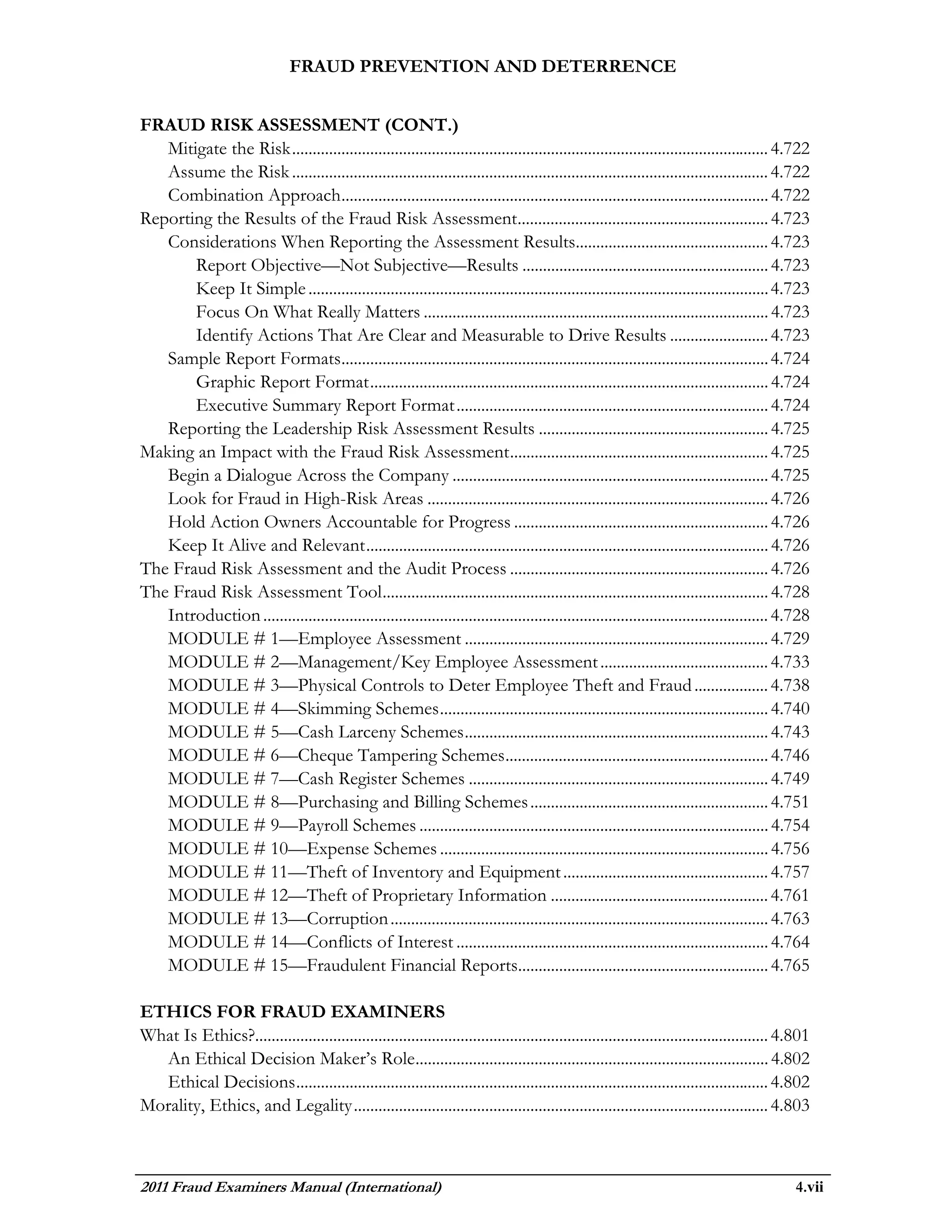 FRAUD PREVENTION AND DETERRENCE


FRAUD RISK ASSESSMENT (CONT.)
   Mitigate the Risk .................................................................................................................... 4.722
   Assume the Risk .................................................................................................................... 4.722
   Combination Approach ........................................................................................................ 4.722
Reporting the Results of the Fraud Risk Assessment............................................................. 4.723
   Considerations When Reporting the Assessment Results............................................... 4.723
       Report Objective—Not Subjective—Results ............................................................ 4.723
       Keep It Simple ................................................................................................................ 4.723
       Focus On What Really Matters .................................................................................... 4.723
       Identify Actions That Are Clear and Measurable to Drive Results ........................ 4.723
   Sample Report Formats........................................................................................................ 4.724
       Graphic Report Format ................................................................................................. 4.724
       Executive Summary Report Format ............................................................................ 4.724
   Reporting the Leadership Risk Assessment Results ........................................................ 4.725
Making an Impact with the Fraud Risk Assessment ............................................................... 4.725
   Begin a Dialogue Across the Company ............................................................................. 4.725
   Look for Fraud in High-Risk Areas ................................................................................... 4.726
   Hold Action Owners Accountable for Progress .............................................................. 4.726
   Keep It Alive and Relevant .................................................................................................. 4.726
The Fraud Risk Assessment and the Audit Process ............................................................... 4.726
The Fraud Risk Assessment Tool .............................................................................................. 4.728
   Introduction ........................................................................................................................... 4.728
   MODULE # 1—Employee Assessment .......................................................................... 4.729
   MODULE # 2—Management/Key Employee Assessment ......................................... 4.733
   MODULE # 3—Physical Controls to Deter Employee Theft and Fraud .................. 4.738
   MODULE # 4—Skimming Schemes ................................................................................ 4.740
   MODULE # 5—Cash Larceny Schemes .......................................................................... 4.743
   MODULE # 6—Cheque Tampering Schemes ................................................................ 4.746
   MODULE # 7—Cash Register Schemes ......................................................................... 4.749
   MODULE # 8—Purchasing and Billing Schemes .......................................................... 4.751
   MODULE # 9—Payroll Schemes ..................................................................................... 4.754
   MODULE # 10—Expense Schemes ................................................................................ 4.756
   MODULE # 11—Theft of Inventory and Equipment .................................................. 4.757
   MODULE # 12—Theft of Proprietary Information ..................................................... 4.761
   MODULE # 13—Corruption ............................................................................................ 4.763
   MODULE # 14—Conflicts of Interest ............................................................................ 4.764
   MODULE # 15—Fraudulent Financial Reports............................................................. 4.765

ETHICS FOR FRAUD EXAMINERS
What Is Ethics?............................................................................................................................. 4.801
  An Ethical Decision Maker’s Role ...................................................................................... 4.802
  Ethical Decisions ................................................................................................................... 4.802
Morality, Ethics, and Legality ..................................................................................................... 4.803



2011 Fraud Examiners Manual (International)                                                                                                   4.vii
 