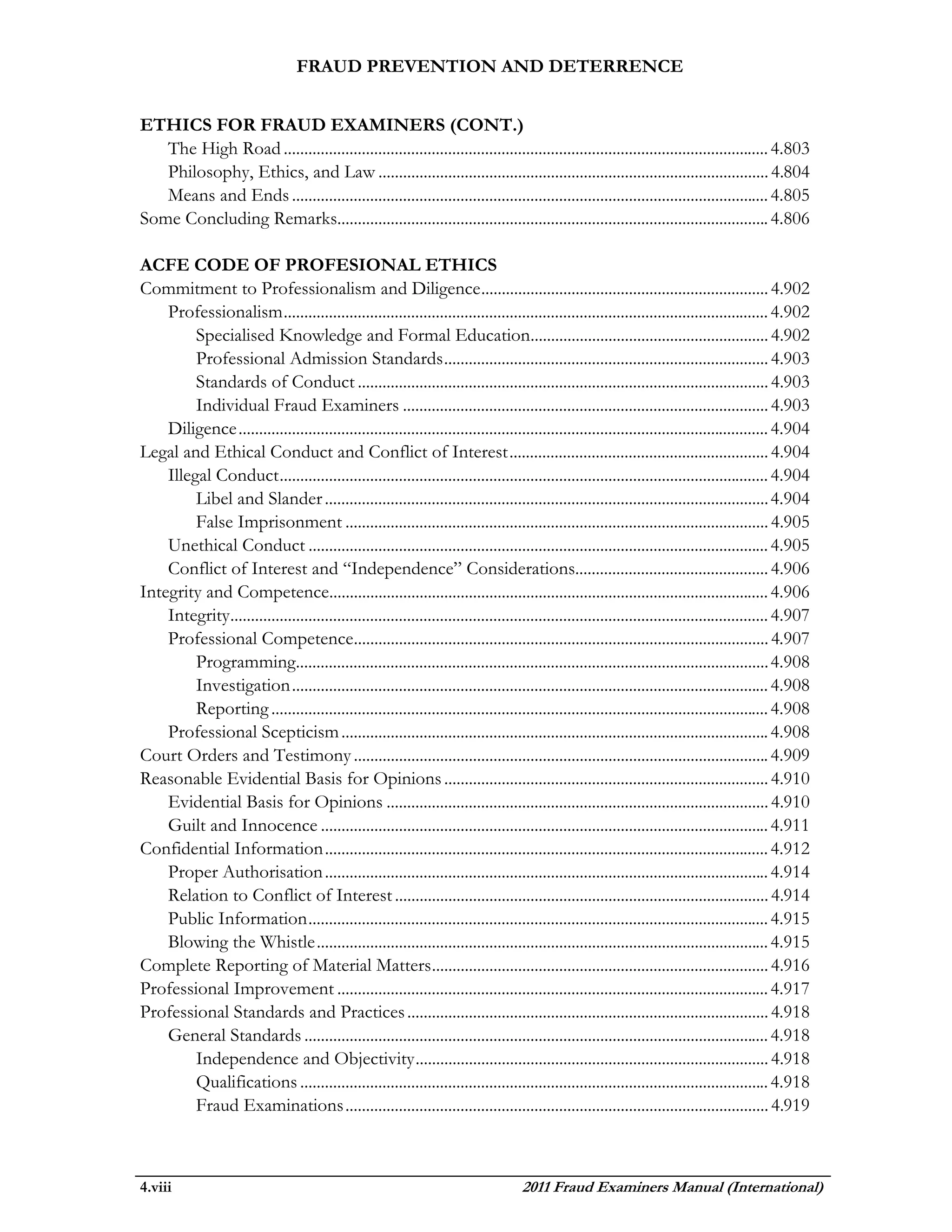 FRAUD PREVENTION AND DETERRENCE


ETHICS FOR FRAUD EXAMINERS (CONT.)
   The High Road ...................................................................................................................... 4.803
   Philosophy, Ethics, and Law ............................................................................................... 4.804
   Means and Ends .................................................................................................................... 4.805
Some Concluding Remarks......................................................................................................... 4.806

ACFE CODE OF PROFESIONAL ETHICS
Commitment to Professionalism and Diligence ...................................................................... 4.902
    Professionalism ...................................................................................................................... 4.902
         Specialised Knowledge and Formal Education.......................................................... 4.902
         Professional Admission Standards ............................................................................... 4.903
         Standards of Conduct .................................................................................................... 4.903
         Individual Fraud Examiners ......................................................................................... 4.903
    Diligence ................................................................................................................................. 4.904
Legal and Ethical Conduct and Conflict of Interest ............................................................... 4.904
    Illegal Conduct ....................................................................................................................... 4.904
         Libel and Slander ............................................................................................................ 4.904
         False Imprisonment ....................................................................................................... 4.905
    Unethical Conduct ................................................................................................................ 4.905
    Conflict of Interest and “Independence” Considerations............................................... 4.906
Integrity and Competence........................................................................................................... 4.906
    Integrity ................................................................................................................................... 4.907
    Professional Competence..................................................................................................... 4.907
         Programming................................................................................................................... 4.908
         Investigation .................................................................................................................... 4.908
         Reporting ......................................................................................................................... 4.908
    Professional Scepticism ........................................................................................................ 4.908
Court Orders and Testimony ..................................................................................................... 4.909
Reasonable Evidential Basis for Opinions ............................................................................... 4.910
    Evidential Basis for Opinions ............................................................................................. 4.910
    Guilt and Innocence ............................................................................................................. 4.911
Confidential Information ............................................................................................................ 4.912
    Proper Authorisation ............................................................................................................ 4.914
    Relation to Conflict of Interest ........................................................................................... 4.914
    Public Information ................................................................................................................ 4.915
    Blowing the Whistle .............................................................................................................. 4.915
Complete Reporting of Material Matters .................................................................................. 4.916
Professional Improvement ......................................................................................................... 4.917
Professional Standards and Practices ........................................................................................ 4.918
    General Standards ................................................................................................................. 4.918
         Independence and Objectivity ...................................................................................... 4.918
         Qualifications .................................................................................................................. 4.918
         Fraud Examinations ....................................................................................................... 4.919



4.viii                                                                                2011 Fraud Examiners Manual (International)
 