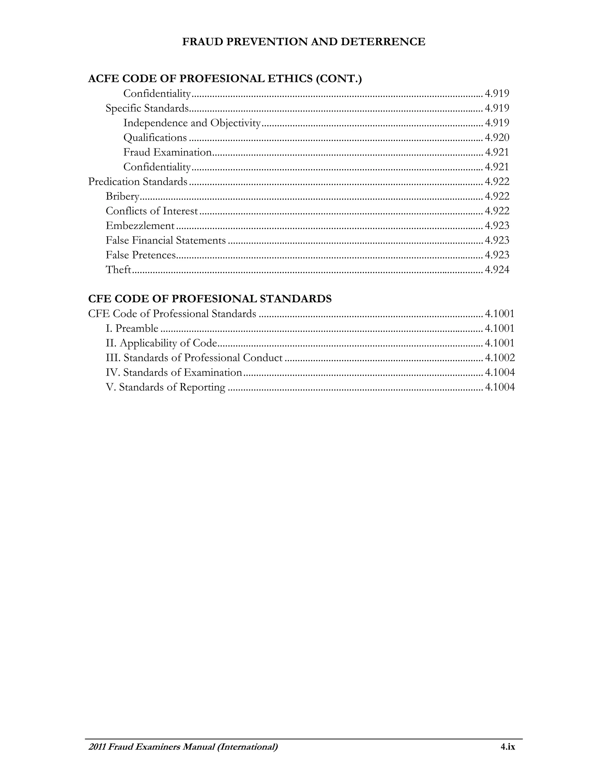 FRAUD PREVENTION AND DETERRENCE


ACFE CODE OF PROFESIONAL ETHICS (CONT.)
       Confidentiality ................................................................................................................. 4.919
   Specific Standards.................................................................................................................. 4.919
       Independence and Objectivity ...................................................................................... 4.919
       Qualifications .................................................................................................................. 4.920
       Fraud Examination......................................................................................................... 4.921
       Confidentiality ................................................................................................................. 4.921
Predication Standards .................................................................................................................. 4.922
   Bribery..................................................................................................................................... 4.922
   Conflicts of Interest .............................................................................................................. 4.922
   Embezzlement ....................................................................................................................... 4.923
   False Financial Statements ................................................................................................... 4.923
   False Pretences....................................................................................................................... 4.923
   Theft ........................................................................................................................................ 4.924

CFE CODE OF PROFESIONAL STANDARDS
CFE Code of Professional Standards ....................................................................................... 4.1001
  I. Preamble ............................................................................................................................. 4.1001
  II. Applicability of Code....................................................................................................... 4.1001
  III. Standards of Professional Conduct ............................................................................. 4.1002
  IV. Standards of Examination ............................................................................................. 4.1004
  V. Standards of Reporting ................................................................................................... 4.1004




2011 Fraud Examiners Manual (International)                                                                                                        4.ix
 