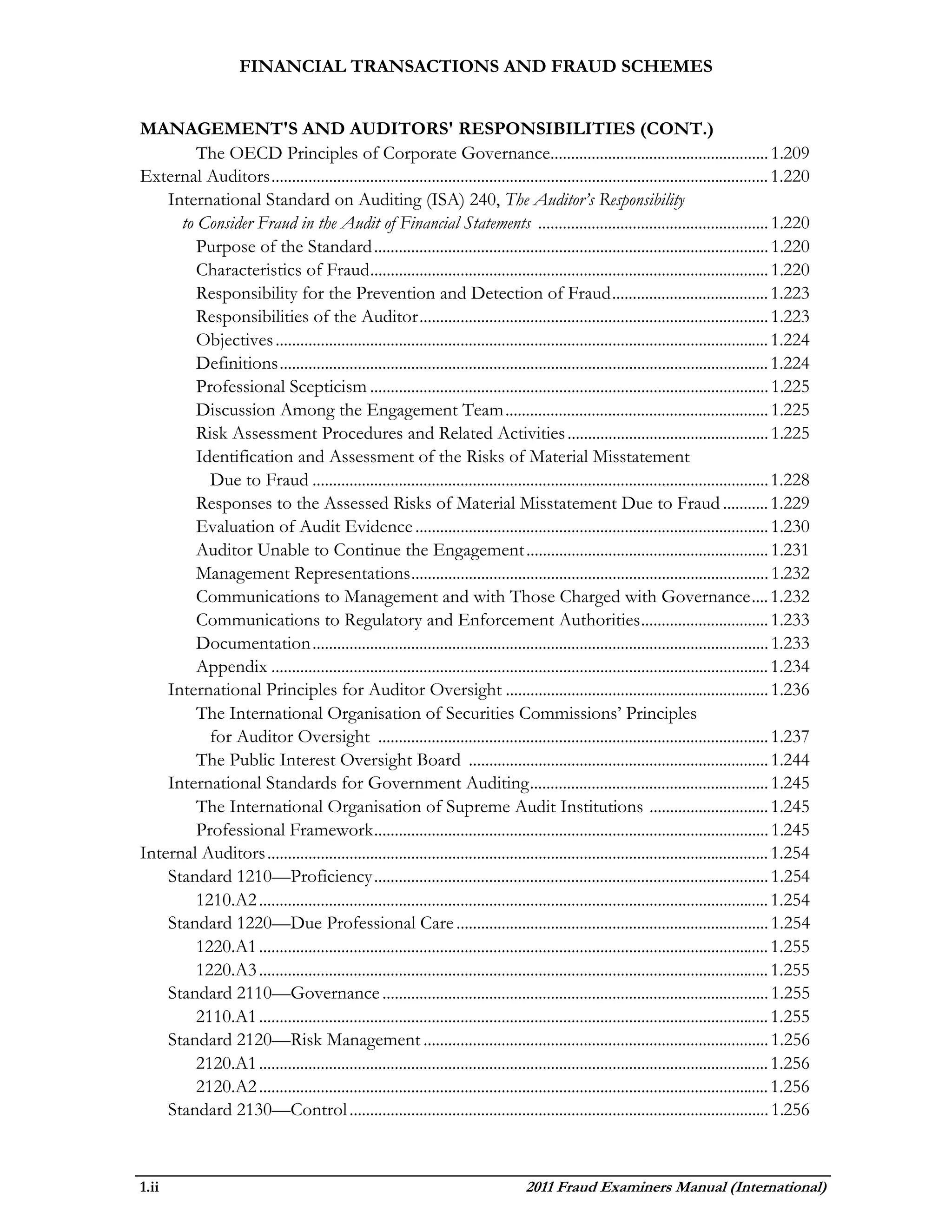 FINANCIAL TRANSACTIONS AND FRAUD SCHEMES


MANAGEMENT'S AND AUDITORS' RESPONSIBILITIES (CONT.)
         The OECD Principles of Corporate Governance..................................................... 1.209
External Auditors ......................................................................................................................... 1.220
    International Standard on Auditing (ISA) 240, The Auditor’s Responsibility
      to Consider Fraud in the Audit of Financial Statements ........................................................ 1.220
         Purpose of the Standard ................................................................................................ 1.220
         Characteristics of Fraud ................................................................................................. 1.220
         Responsibility for the Prevention and Detection of Fraud ...................................... 1.223
         Responsibilities of the Auditor ..................................................................................... 1.223
         Objectives ........................................................................................................................ 1.224
         Definitions ....................................................................................................................... 1.224
         Professional Scepticism ................................................................................................. 1.225
         Discussion Among the Engagement Team ................................................................ 1.225
         Risk Assessment Procedures and Related Activities ................................................. 1.225
         Identification and Assessment of the Risks of Material Misstatement
           Due to Fraud ............................................................................................................... 1.228
         Responses to the Assessed Risks of Material Misstatement Due to Fraud ........... 1.229
         Evaluation of Audit Evidence ...................................................................................... 1.230
         Auditor Unable to Continue the Engagement ........................................................... 1.231
         Management Representations ....................................................................................... 1.232
         Communications to Management and with Those Charged with Governance .... 1.232
         Communications to Regulatory and Enforcement Authorities ............................... 1.233
         Documentation ............................................................................................................... 1.233
         Appendix ......................................................................................................................... 1.234
    International Principles for Auditor Oversight ................................................................ 1.236
         The International Organisation of Securities Commissions’ Principles
           for Auditor Oversight ............................................................................................... 1.237
         The Public Interest Oversight Board ......................................................................... 1.244
    International Standards for Government Auditing .......................................................... 1.245
         The International Organisation of Supreme Audit Institutions ............................. 1.245
         Professional Framework ................................................................................................ 1.245
Internal Auditors .......................................................................................................................... 1.254
    Standard 1210—Proficiency ................................................................................................ 1.254
         1210.A2 ............................................................................................................................ 1.254
    Standard 1220—Due Professional Care ............................................................................ 1.254
         1220.A1 ............................................................................................................................ 1.255
         1220.A3 ............................................................................................................................ 1.255
    Standard 2110—Governance .............................................................................................. 1.255
         2110.A1 ............................................................................................................................ 1.255
    Standard 2120—Risk Management .................................................................................... 1.256
         2120.A1 ............................................................................................................................ 1.256
         2120.A2 ............................................................................................................................ 1.256
    Standard 2130—Control ...................................................................................................... 1.256



1.ii                                                                                2011 Fraud Examiners Manual (International)
 