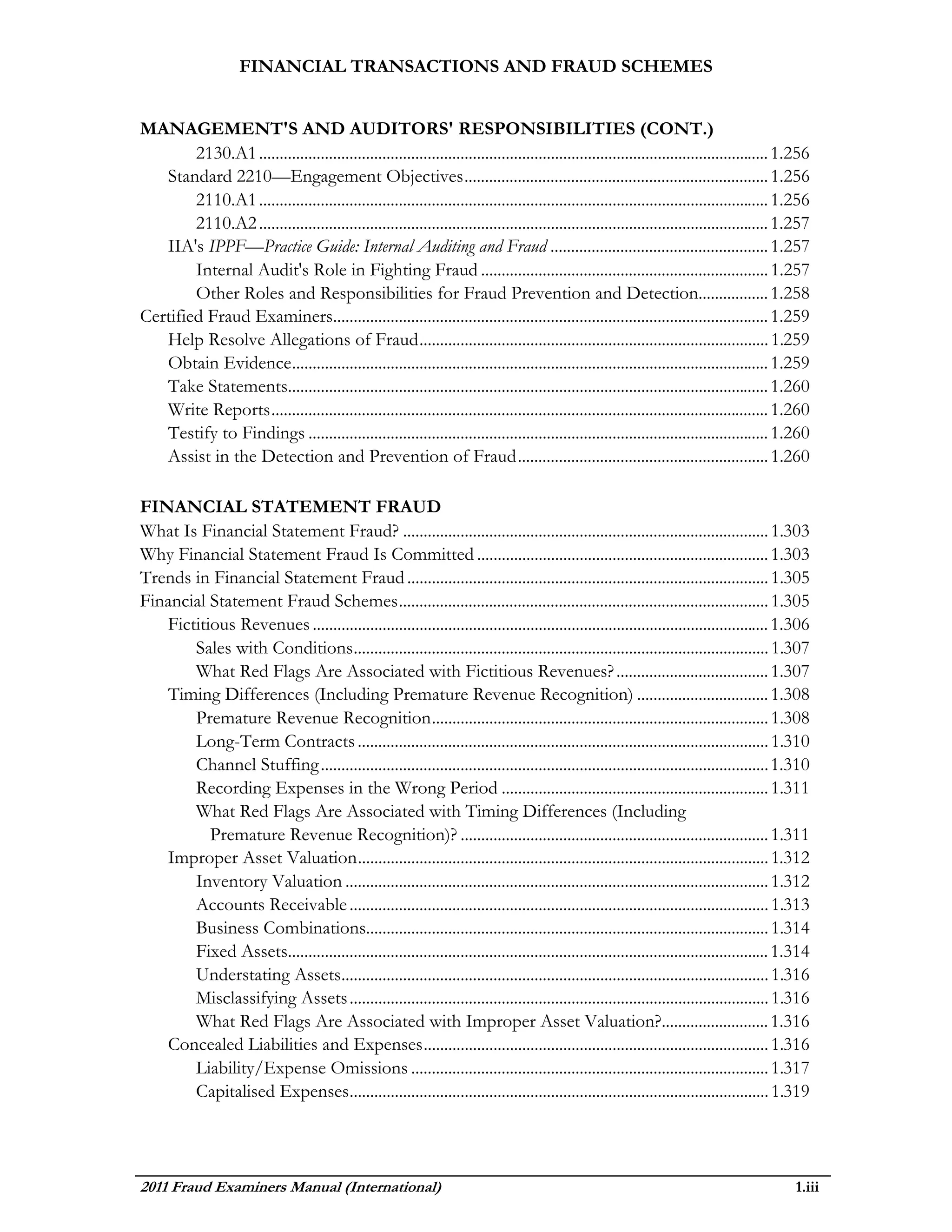 FINANCIAL TRANSACTIONS AND FRAUD SCHEMES


MANAGEMENT'S AND AUDITORS' RESPONSIBILITIES (CONT.)
        2130.A1 ............................................................................................................................ 1.256
   Standard 2210—Engagement Objectives .......................................................................... 1.256
        2110.A1 ............................................................................................................................ 1.256
        2110.A2 ............................................................................................................................ 1.257
   IIA's IPPF—Practice Guide: Internal Auditing and Fraud ..................................................... 1.257
        Internal Audit's Role in Fighting Fraud ...................................................................... 1.257
        Other Roles and Responsibilities for Fraud Prevention and Detection................. 1.258
Certified Fraud Examiners.......................................................................................................... 1.259
   Help Resolve Allegations of Fraud ..................................................................................... 1.259
   Obtain Evidence .................................................................................................................... 1.259
   Take Statements..................................................................................................................... 1.260
   Write Reports ......................................................................................................................... 1.260
   Testify to Findings ................................................................................................................ 1.260
   Assist in the Detection and Prevention of Fraud ............................................................. 1.260

FINANCIAL STATEMENT FRAUD
What Is Financial Statement Fraud? ......................................................................................... 1.303
Why Financial Statement Fraud Is Committed ....................................................................... 1.303
Trends in Financial Statement Fraud ........................................................................................ 1.305
Financial Statement Fraud Schemes .......................................................................................... 1.305
   Fictitious Revenues ............................................................................................................... 1.306
       Sales with Conditions ..................................................................................................... 1.307
       What Red Flags Are Associated with Fictitious Revenues? ..................................... 1.307
   Timing Differences (Including Premature Revenue Recognition) ................................ 1.308
       Premature Revenue Recognition .................................................................................. 1.308
       Long-Term Contracts .................................................................................................... 1.310
       Channel Stuffing ............................................................................................................. 1.310
       Recording Expenses in the Wrong Period ................................................................. 1.311
       What Red Flags Are Associated with Timing Differences (Including
          Premature Revenue Recognition)? ........................................................................... 1.311
   Improper Asset Valuation .................................................................................................... 1.312
       Inventory Valuation ....................................................................................................... 1.312
       Accounts Receivable ...................................................................................................... 1.313
       Business Combinations.................................................................................................. 1.314
       Fixed Assets..................................................................................................................... 1.314
       Understating Assets........................................................................................................ 1.316
       Misclassifying Assets ...................................................................................................... 1.316
       What Red Flags Are Associated with Improper Asset Valuation?.......................... 1.316
   Concealed Liabilities and Expenses .................................................................................... 1.316
       Liability/Expense Omissions ....................................................................................... 1.317
       Capitalised Expenses ...................................................................................................... 1.319




2011 Fraud Examiners Manual (International)                                                                                                   1.iii
 