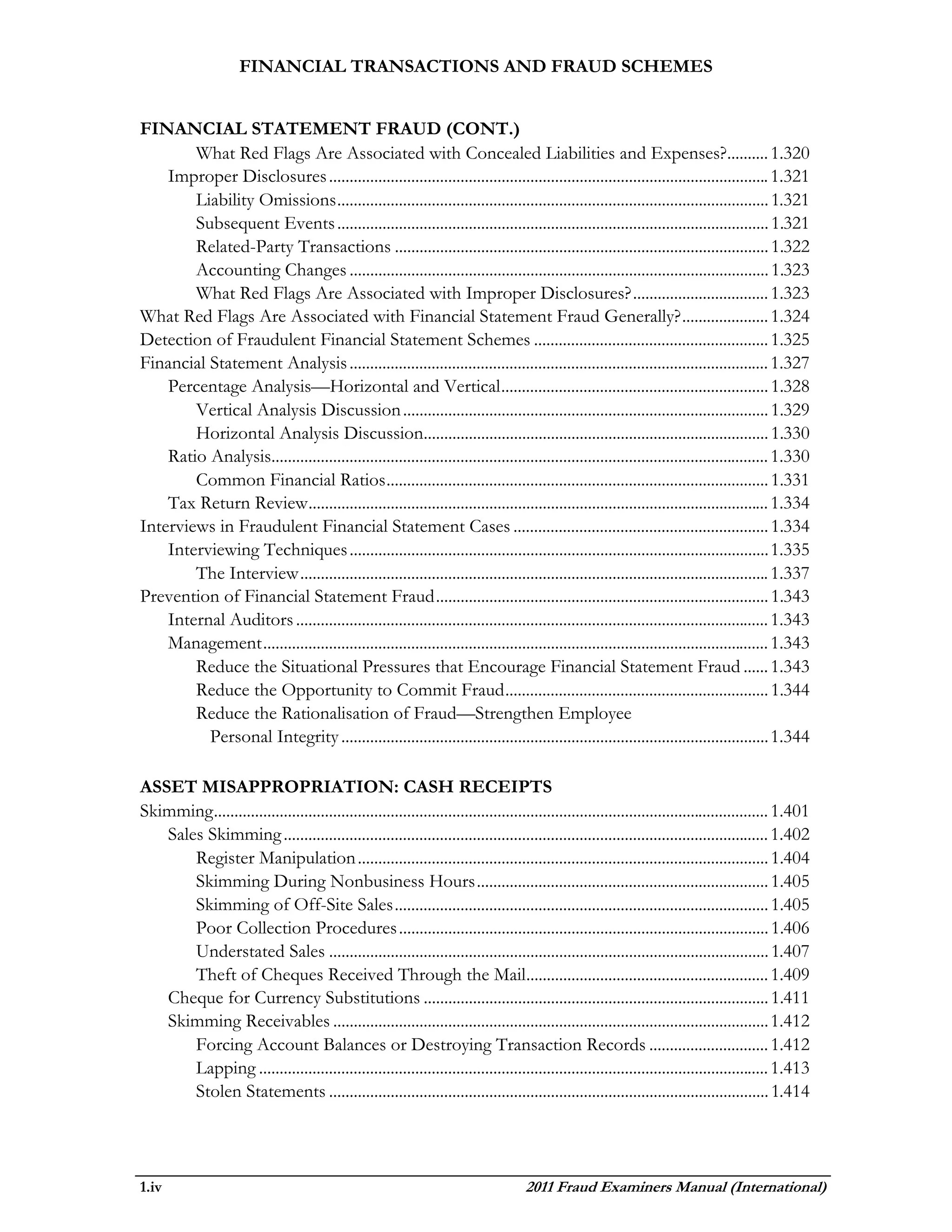 FINANCIAL TRANSACTIONS AND FRAUD SCHEMES


FINANCIAL STATEMENT FRAUD (CONT.)
        What Red Flags Are Associated with Concealed Liabilities and Expenses?.......... 1.320
    Improper Disclosures ........................................................................................................... 1.321
        Liability Omissions ......................................................................................................... 1.321
        Subsequent Events ......................................................................................................... 1.321
        Related-Party Transactions ........................................................................................... 1.322
        Accounting Changes ...................................................................................................... 1.323
        What Red Flags Are Associated with Improper Disclosures? ................................. 1.323
What Red Flags Are Associated with Financial Statement Fraud Generally? ..................... 1.324
Detection of Fraudulent Financial Statement Schemes ......................................................... 1.325
Financial Statement Analysis ...................................................................................................... 1.327
    Percentage Analysis—Horizontal and Vertical ................................................................. 1.328
        Vertical Analysis Discussion ......................................................................................... 1.329
        Horizontal Analysis Discussion.................................................................................... 1.330
    Ratio Analysis......................................................................................................................... 1.330
        Common Financial Ratios ............................................................................................. 1.331
    Tax Return Review ................................................................................................................ 1.334
Interviews in Fraudulent Financial Statement Cases .............................................................. 1.334
    Interviewing Techniques ...................................................................................................... 1.335
        The Interview .................................................................................................................. 1.337
Prevention of Financial Statement Fraud ................................................................................. 1.343
    Internal Auditors ................................................................................................................... 1.343
    Management ........................................................................................................................... 1.343
        Reduce the Situational Pressures that Encourage Financial Statement Fraud ...... 1.343
        Reduce the Opportunity to Commit Fraud ................................................................ 1.344
        Reduce the Rationalisation of Fraud—Strengthen Employee
          Personal Integrity ........................................................................................................ 1.344

ASSET MISAPPROPRIATION: CASH RECEIPTS
Skimming ....................................................................................................................................... 1.401
   Sales Skimming ...................................................................................................................... 1.402
       Register Manipulation .................................................................................................... 1.404
       Skimming During Nonbusiness Hours ....................................................................... 1.405
       Skimming of Off-Site Sales ........................................................................................... 1.405
       Poor Collection Procedures .......................................................................................... 1.406
       Understated Sales ........................................................................................................... 1.407
       Theft of Cheques Received Through the Mail........................................................... 1.409
   Cheque for Currency Substitutions .................................................................................... 1.411
   Skimming Receivables .......................................................................................................... 1.412
       Forcing Account Balances or Destroying Transaction Records ............................. 1.412
       Lapping ............................................................................................................................ 1.413
       Stolen Statements ........................................................................................................... 1.414




1.iv                                                                                  2011 Fraud Examiners Manual (International)
 