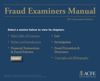 Fraud Examiners Manual
                                                                                                       2011 International Edition



       Select a section below to view its chapters:

       ŒŒ Main Table of Contents                                                           ŒŒ Law
       ŒŒ Preface and Introduction                                                         ŒŒ Investigation
       ŒŒ Financial Transactions                                                           ŒŒ Fraud Prevention &
          & Fraud Schemes                                                                     Deterrence

                SEARCH                                                                     ŒŒ Copyright and Bibliography




©2011 Association of Certified Fraud Examiners. All rights reserved.
The ACFE logo is a trademark owned by the Association of Certified Fraud Examiners, Inc.
 
