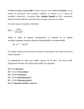 El índice de masa corporal (IMC) también conocido como índice de Quetelet, es una
medida de asociación entre la masa y la talla de un individuo. Es un aporte del
naturalista, matemático y sociólogo Belga Adolphe Quetelet en 1871, actualmente
utilizado internacionalmente para determinar el estado nutricional en adultos.
Se calcula según la expresión matemática:
Donde la masa se expresa en kilogramos y el cuadrado de la estatura
en metros cuadrados, siendo la unidad de medida del IMC en el sistema MKS:
El resultado obtenido de esta fórmula requiere la interpretación por parte del personal
médico calificado
La interpretación de rango para adultos mayores de 20 años que dicta la OMS
(Organización Mundial de la Salud) sobre el IMC es la siguiente:
IMC<18,5 Bajo peso
IMC: 18,5-24,9 Normalidad
IMC: 25-29,9 Sobrepeso
IMC: 30-34,9 Obesidad grado I
IMC: 35-39,9 Obesidad grado II
IMC>40 Obesidad mórbida o clase III
 