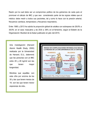 Razón por la cual debe ser un compromiso político de los gobiernos de cada país el
promover el cálculo de IMC y que sea considerado parte de los signos vitales que el
médico debe medir a todos sus pacientes, tal y como lo hace con la presión arterial,
frecuencia cardíaca, temperatura y frecuencia respiratoria.
Entre 1980 y 2013 ha subido la proporción global de adultos con sobrepeso de 28.8% a
36.9% en el sexo masculino y de 29.8 a 38% en el femenino, según el Boletín de la
Organización Mundial de la Salud publicado en julio del 2015.
Una investigación (Harvard
Alumni Health Study, 2000)
realizada por la Universidad
de Harvard, E.U., determinó
que las personas con un IMC
entre 20 y 26 kg/m2 son las
que tienen mayor
longevidad.
Mientras que aquéllas con
esta cifra por encima de los
30 y las que tienen menos de
18, son las que tienen menor
esperanza de vida.
 