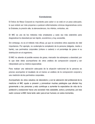 Conclusiones
El Índice de Masa Corporal es importante para saber si se está en un peso adecuado,
lo que evitará ser más propenso a padecer enfermedades crónicas degenerativas como
la Diabetes, la presión alta, la ateroesclerosis, los infartos, embolias, etc
El IMC es uno de los métodos más empleados y cada vez más extendido para
diagnosticar la obesidad por ser rápido, económico y muy accesible.
Sin embargo, no es el método más eficaz, ya que no considera otros aspectos de vital
importancia. Por ejemplo, no contempla la complexión de la persona (delgada, media o
fuerte), sus perímetros corporales (cintura o cadera) o el porcentaje de grasa ni su
distribución en el organismo.
El IMC no atiende al posible exceso de grasa, marcador de sobrepeso u obesidad, por
lo que éste debe acompañarse de otros análisis de composición corporal y ser
interpretado por su médico especialista
Para realizar una valoración adecuada de la situación nutricional de la persona es
preciso acompañar el resultado de al menos un análisis de la composición corporal y
una medición de los perímetros corporales.
Acompañado de otros estudios de laboratorio y con la valoración del profesional de la
medicina el IMC ayuda a prevenir y pronosticar muchas patologías que afectan hoy
gravemente a las personas y esto contribuye a aumentar la expectativa de vida de la
población y evolucionar hacia una sociedad más saludable, activa y productiva, por esa
razón conocer el IMC tiene tanto valor para el ser humano en estos momentos.
 