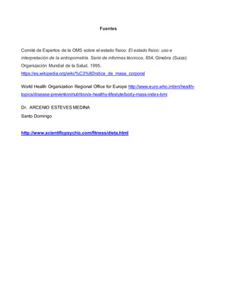 Fuentes
Comité de Expertos de la OMS sobre el estado físico: El estado físico: uso e
interpretación de la antropometría. Serie de informes técnicos, 854. Ginebra (Suiza):
Organización Mundial de la Salud, 1995.
https://es.wikipedia.org/wiki/%C3%8Dndice_de_masa_corporal
World Health Organization Regional Office for Europe http://www.euro.who.int/en/health-
topics/disease-prevention/nutrition/a-healthy-lifestyle/body-mass-index-bmi
Dr. ARCENIO ESTEVES MEDINA
Santo Domingo
http://www.scientificpsychic.com/fitness/dieta.html
 