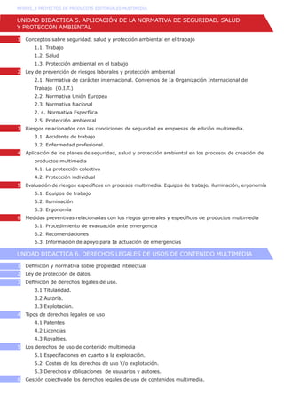 UNlDAD DIDACTICA 5. APLICACIÓN DE LA NORMATIVA DE SEGURIDAD. SALUD
Y PROTECCÓN AMBIENTAL
1   Conceptos sabre seguridad, salud y protección ambiental en el trabajo	
	 1.1. Trabajo	
	 1.2. Salud	
	 1.3. Protección ambiental en el trabajo	
2 Ley de prevención de riesgos laborales y protección ambiental	
	 2.1. Normativa de carácter internacional. Convenios de Ia Organización Internacional del
	 Trabajo  (O.I.T.)
	 2.2. Normativa Unión Europea	
	 2.3. Normativa Nacional
	 2. 4. Normativa Especfíica	
	 2.5. Protecci6n ambiental	
3 Riesgos relacionados con las condiciones de seguridad en empresas de edición multimedia.
	 3.1. Accidente de trabajo	
	 3.2. Enfermedad profesional.	
4 Aplicación de los planes de seguridad, salud y protección ambiental en los procesos de creación 	de
	 productos multimedia
	 4.1. La protección colectiva	
	 4.2. Protección individual	
5   Evaluación de riesgos específicos en procesos multimedia. Equipos de trabajo, iluminación, ergonomía
	 5.1. Equipos de trabajo	
	 5.2. lluminación	
	 5.3. Ergonomía	
6   Medidas preventivas relacionadas con los riegos generales y específicos de productos multimedia	
	 6.1. Procedimiento de evacuación ante emergencia	
	 6.2. Recomendaciones	
	 6.3. Información de apoyo para Ia actuación de emergencias	
UNlDAD DIDACTICA 6. DERECHOS LEGALES DE USOS DE CONTENIDO MULTIMEDIA
1   Definición y normativa sobre propiedad intelectual	
2 Ley de protección de datos.
3   Definición de derechos legales de uso.
	 3.1 Titularidad.
	 3.2 Autoría.
	 3.3 Explotación.
4   Tipos de derechos legales de uso
	 4.1 Patentes
	 4.2 Licencias
	 4.3 Royalties.
5   Los derechos de uso de contenido multimedia
	 5.1 Especifaciones en cuanto a la explotación.
	 5.2  Costes de los derechos de uso Y/o explotación.
	 5.3 Derechos y obligaciones  de ususarios y autores.
6   Gestión colectivade los derechos legales de uso de contenidos multimedia.
MF0935_3 PROYECTOS DE PRODUCOTS EDITORIALES MULTIMEDIA
 