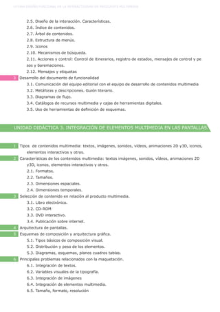 2.5. Diseño de la interacción. Características.
	 2.6. Índice de contenidos.
	 2.7. Árbol de contenidos.
	 2.8. Estructura de menús.
	 2.9. Iconos
	 2.10. Mecanismos de búsqueda.
	 2.11. Acciones y control: Control de itinerarios, registro de estados, mensajes de control y pe	
	 sos y baremaciones.
	 2.12. Mensajes y etiquetas
3 Desarrollo del documento de funcionalidad
	 3.1. Comunicación del equipo editorial con el equipo de desarrollo de contenidos multimedia
	 3.2. Metáforas y descripciones. Guión literario.
	 3.3. Diagramas de flujo.
	 3.4. Catálogos de recursos multimedia y cajas de herramientas digitales.
	 3.5. Uso de herramientas de definición de esquemas.
UF1584 DISEÑO FUNCIONAL DE LA INTERACTIVIDAD DE PRODUCOTS MULTIMEDIA
UNIDAD DIDÁCTICA 3. INTEGRACIÓN DE ELEMENTOS MULTIMEDIA EN LAS PANTALLAS.
1 Tipos de contenidos multimedia: textos, imágenes, sonidos, vídeos, animaciones 2D y3D, iconos, 	
	 elementos interactivos y otros.
2 Características de los contenidos multimedia: textos imágenes, sonidos, vídeos, animaciones 2D 	
	 y3D, iconos, elementos interactivos y otros.
	 2.1. Formatos.
	 2.2. Tamaños.
	 2.3. Dimensiones espaciales.
	 2.4. Dimensiones temporales.
3 Selección de contenido en relación al producto multimedia.
	 3.1. Libro electrónico.
	 3.2. CD-ROM
	 3.3. DVD interactivo.
	 3.4. Publicación sobre internet.
4 Arquitectura de pantallas.
5 Esquemas de composición y arquitectura gráfica.
	 5.1. Tipos básicos de composición visual.
	 5.2. Distribución y peso de los elementos.
	 5.3. Diagramas, esquemas, planos cuadros tablas.
6 Principales problemas relacionados con la maquetación.
	 6.1. Integración de textos.
	 6.2. Variables visuales de la tipografía.
	 6.3. Integración de imágenes
	 6.4. Integración de elementos multimedia.
	 6.5. Tamaño, formato, resolución
 
