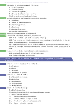 7 Distribución de los elementos y peso informativo.
	 7.1. Criterios estéticos.
	 7.2. Criterios técnicos.
	 7.3. Criterios de legibilidad.
	 7.4. Criterios de calidad sonora y auditiva.
	 7.5. Criterios de comunicación audiovisual.
8 Definición de páginas maestras según el producto multimedia.
	 8.1. Funciones
	 8.2. Reglas de definición de estilo.
	 8.3. Herencia y jerarquía.
	 8.4. Selectores
	 8.5. Declaración de estilo
	 8.6. Declaraciones múltiples.
9 Previsualización de imágenes en navegadores.
10 Accesibilidad. Estándares , normativas, convenciones
	 10.1. Pautas del W3C – WAI (Web accessibility Initiative)
	 10.2. Para personas con dificultades de visión: tipografías de gran tamaño, textos de alto con	
	 traste, lectores de pantallas y sintetizadores de voz.
	 10.3. Para personas con dificultades motoras y/o visión: programas de reconocimiento de voz, 	
	 teclados de conceptos, dispositivos apuntadores, teclados adaptados y otros dispositivos de en	
	 trada.
11 Recuperación de objetos multimedia de repositorios de objetos.
	 11.1. Localización de archivos de objetos multimedia.
	 11.2. Bases de datos y archivos digitales
UF1584 DISEÑO FUNCIONAL DE LA INTERACTIVIDAD DE PRODUCOTS MULTIMEDIA
UNIDAD DIDÁCTICA 4. DESARROLLO DE BOCETOS7ESQUEMAS PARA DISEÑO
MULTIMEDIA.
1 Aplicación de las normas de estilo en los bocetos.
	 1.1. Proporción
	 1.2. Ritmo
	 1.3. Equilibrio
	 1.4. Adaptación de formato
2 Aplicación de normas de calidad:
	 2.1. Adecuación al mensaje.
	 2.2. Legibilidad
	 2.3. Funcionalidad
	 2.4. Compatibilidad
	 2.5. Multiplataforma.
3 Creación de plantillas de trabajo:
	 3.1. Diseño de plantillas
	 3.2. Utilización de aplicación de plantillas estáticas y animadas.
	 3.3. Modificación de plantillas.
	 3.4.	 Planificación y aplicación de estilos.
	 3.5.	 Creación y diseño de hojas de estilo.
	 3.6.	 Vinculación y aplicación de hojas de estilo.
	 3.7.	 Diseño y animación vectorial.
 
