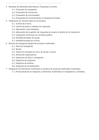 4 Bocetado de diferentes alternativas. Propuestas al cliente.
	 4.1. Propuesta de navegación.
	 4.2. Propuestas de interacción.
	 4.3. Propuestas de funcionalidad.
	 4.4. Propuestas de funcionamiento en dispositivos finales.
5 Integración de interactividad en los bocetos.
	 5.1. Control de errores.
	 5.2. Control de pesos y tiempos de respuesta.
	 5.3. Adecuación a las interfaces.
	 5.4. Adecuación de la gestión de respuesta de usuario al diseño de la interacción.
	 5.5. Integración coherente con el diseño gráfico.
	 5.6. Pantalla/mensajes de ayuda.
	 5.7. Pantalla/mensaje de errores.
6 Bocetos de navegación global del producto multimedia.
	 6.1. Árbol de navegación.
	 6.2. Bucles.
	 6.3. Textos de mensajes de error, de ayuda y avisos.
	 6.4. Elementos organizativos
	 6.5. Diagramas de flujo o navegación.
	 6.6. Diagrama de programa.
	 6.7. Diagrama de sistema.
	 6.8. Diagrama de procedimiento.
7 Integración de elementos multimedia en bocetos de productos editoriales multimedia.
	 7.1. Previsualización de imágenes y elementos multimedia en navegadores y pantallas.
UF1584 DISEÑO FUNCIONAL DE LA INTERACTIVIDAD DE PRODUCOTS MULTIMEDIA
 